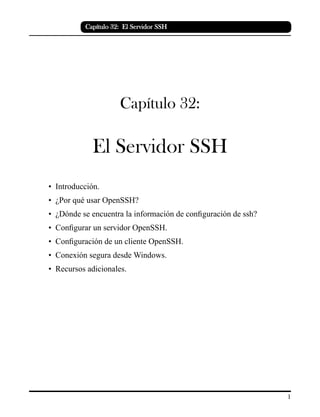 Capítulo 32: El Servidor SSH
Capítulo 32:
El Servidor SSH
• Introducción.
• ¿Por qué usar OpenSSH?
• ¿Dónde se encuentra la información de configuración de ssh?
• Configurar un servidor OpenSSH.
• Configuración de un cliente OpenSSH.
• Conexión segura desde Windows.
• Recursos adicionales.
 