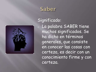 Significado:
o La palabra SABER tiene
muchos significados. Se
ha dicho en términos
generales, que consiste
en conocer las cosas con
certeza, es decir con un
conocimiento firme y con
certeza.
 