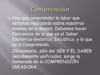  Hay que comprender la labor que
estamos realizando sobre nosotros
mismos en la Gnosis. Debemos hacer
Conciencia de lo que es el Saber
Esotérico-Gnóstico, Iniciático, y lo que
es la Comprensión.
Obviamente, sólo del SER Y EL SABER
debidamente unificados, surge la
llamarada de la COMPRENSIÓN
CREADORA.
 