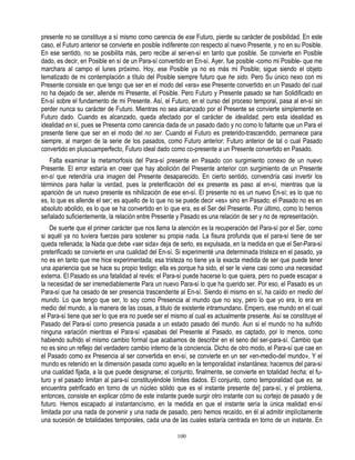 presente no se constituye a sí mismo como carencia de ese Futuro, pierde su carácter de posibilidad. En este
caso, el Futuro anterior se convierte en posible indiferente con respecto al nuevo Presente, y no en su Posible.
En ese sentido, no se posibilita más, pero recibe al ser-en-sí en tanto que posible. Se convierte en Posible
dado, es decir, en Posible en sí de un Para-sí convertido en En-sí. Ayer, fue posible -como mi Posible- que me
marchara al campo el lunes próximo. Hoy, ese Posible ya no es más mi Posible; sigue siendo el objeto
tematizado de mi contemplación a título del Posible siempre futuro que he sido. Pero Su único nexo con mi
Presente consiste en que tengo que ser en el modo del «era» ese Presente convertido en un Pasado del cual
no ha dejado de ser, allende mi Presente, el Posible. Pero Futuro y Presente pasado se han Solidificado en
En-sí sobre el fundamento de mi Presente. Así, el Futuro, en el curso del proceso temporal, pasa al en-sí sin
perder nunca su carácter de Futuro. Mientras no sea alcanzado por el Presente se convierte simplemente en
Futuro dado. Cuando es alcanzado, queda afectado por el carácter de idealidad, pero esta idealidad es
idealidad en sí, pues se Presenta como carencia dada de un pasado dado y no como lo faltante que un Para el
presente tiene que ser en el modo del no ser. Cuando el Futuro es preterido-trascendido, permanece para
siempre, al margen de la serie de los pasados, como Futuro anterior: Futuro anterior de tal o cual Pasado
convertido en pluscuamperfecto, Futuro ideal dado como co-presente a un Presente convertido en Pasado.
   Falta examinar la metamorfosis del Para-sí presente en Pasado con surgimiento conexo de un nuevo
Presente. El error estaría en creer que hay abolición del Presente anterior con surgimiento de un Presente
en-sí que retendría una imagen del Presente desaparecido. En cierto sentido, convendría casi invertir los
términos para hallar la verdad, pues la preterificación del ex presente es paso al en-sí, mientras que la
aparición de un nuevo presente es nihilización de ese en-sí. El presente no es un nuevo En-sí; es lo que no
es, lo que es allende el ser; es aquello de lo que no se puede decir «es» sino en Pasado; el Pasado no es en
absoluto abolido, es lo que se ha convertido en lo que era, es el Ser del Presente. Por último, como lo hemos
señalado suficientemente, la relación entre Presente y Pasado es una relación de ser y no de representación.
    De suerte que el primer carácter que nos llama la atención es la recuperación del Para-sí por el Ser, como
si aquél ya no tuviera fuerzas para sostener su propia nada. La fisura profunda que el para-sí tiene de ser
queda rellenada; la Nada que debe «ser sida» deja de serlo, es expulsada, en la medida en que el Ser-Para-sí
preterificado se convierte en una cualidad del En-sí. Si experimenté una determinada tristeza en el pasado, ya
no es en tanto que me hice experimentada; esa tristeza no tiene ya la exacta medida de ser que puede tener
una apariencia que se hace su propio testigo; ella es porque ha sido, el ser le viene casi como una necesidad
externa. El Pasado es una fatalidad al revés: el Para-sí puede hacerse lo que quiera, pero no puede escapar a
la necesidad de ser irremediablemente Para un nuevo Para-sí lo que ha querido ser. Por eso, el Pasado es un
Para-sí que ha cesado de ser presencia trascendente al En-sí. Siendo él mismo en sí, ha caído en medio del
mundo. Lo que tengo que ser, lo soy como Presencia al mundo que no soy, pero lo que yo era, lo era en
medio del mundo, a la manera de las cosas, a titulo de existente intramundano. Empero, ese mundo en el cual
el Para-sí tiene que ser lo que era no puede ser el mismo al cual es actualmente presente. Así se constituye el
Pasado del Para-sí como presencia pasada a un estado pasado del mundo. Aun si el mundo no ha sufrido
ninguna variación mientras el Para-sí «pasabas del Presente al Pasado, es captado, por lo menos, como
habiendo sufrido el mismo cambio formal que acabamos de describir en el seno del ser-para-sí. Cambio que
no es sino un reflejo del verdadero cambio interno de la conciencia. Dicho de otro modo, el Para-sí que cae en
el Pasado como ex Presencia al ser convertida en en-sí, se convierte en un ser «en-medio-del mundo», Y el
mundo es retenido en la dimensión pasada como aquello en la temporalidad instantánea; hacemos del para-sí
una cualidad fijada, a la que puede designarse; el conjunto, finalmente, se convierte en totalidad hecha; el fu-
turo y el pasado limitan al para-sí constituyéndole límites dados. El conjunto, como temporalidad que es, se
encuentra petrificado en torno de un núcleo sólido que es el instante presente de] para-sí, y el problema,
entonces, consiste en explicar cómo de este instante puede surgir otro instante con su cortejo de pasado y de
futuro. Hemos escapado al instantancísmo, en la medida en que el instante sería la única realidad en-sí
limitada por una nada de porvenir y una nada de pasado, pero hemos recaído, en él al admitir implícitamente
una sucesión de totalidades temporales, cada una de las cuales estaría centrada en torno de un instante. En

                                                      100
 