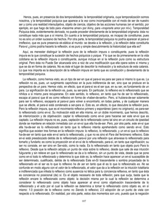 Henos, pues, en presencia de dos temporalidades: la temporalidad originaria, cuya temporalización somos
nosotros, y la temporalidad psíquica que aparece a la vez como incompatible con el modo de ser de nuestro
ser y como una realidad intersubjetiva, objeto de ciencia, objetivo de las acciones humanas (en el sentido, por
ejemplo, en que hago de todo para «hacerme amar» por Anny, para «inspirarle amor por mí»). Temporalidad
Psíquica ésta, evidentemente derivada, no puede proceder directamente de la temporalidad originaria: ésta no
constituye nada más que a sí misma. En cuanto a la temporalidad psíquica, es incapaz de constituirse, pues
no es sino un orden sucesivo de hechos. Por otra parte, la temporalidad psíquica no podría aparecer al para-sí
irreflexivo, que es pura presencia ek-stática al mundo: se devela a la reflexión, y la reflexión debe constituirla
Para-sí ¿cómo podría hacerlo la reflexión, si es puro y simple descubrimiento la historicidad que ella es?
    Aquí, es menester distinguir la reflexión pura de la reflexión impura o constituyente, pues la reflexión
impura es la que constituye la sucesión de hechos psíquicos o psique. Y lo que se da primeramente en la vida
cotidiana es la reflexión impura o constituyente, aunque incluye en sí la reflexión pura como su estructura
original. Pero ésta no Puede Ser alcanzada sino a raíz de una modificación que ella opera sobre sí misma y
que se da en forma de catarsis. No es éste el lugar de describir la motivación y la estructura de esta catarsis.
Lo que nos importa es la descripción dé la reflexión impura en tanto que es constitución y develamiento de la
temporalídad psíquica.
    La reflexión, como hemos visto, es un tipo de ser en que el para-sí es para ser para sí mismo lo que es. La
reflexión no es, pues, un surgimiento caprichoso en la pura indiferencia de ser, sino que se produce en la
perspectiva de un para. Hemos visto, en efecto, que el para-sí es el ser que, en su ser, es fundamento de un
para. La significación de la reflexión es, pues, su ser-para. En particular, lo reflexivo es lo reflexionado que se
nihiliza a sí mismo para recuperarse. En este sentido, lo reflexivo, en tanto que ha de ser lo reflexionado,
escapa al para-sí que éI es como reflexivo en forma de «haber-de-serlo». Pero, si hubiera-de-ser solamente
para ser lo reflexivo, escaparía al para-sí para volver a encontrarlo; en todas partes, y de cualquier manera
que se afecte, el para-sí está condenado a ser-para sí. Esto es, en efecto, lo que descubre la reflexión pura.
Pero la reflexión impura, que es el movimiento reflexivo primero y espontáneo (pero no originario), es para-ser
lo reflexionado como en-sí. Su motivación está en ella misma, en un doble movimiento, que hemos descrito,
de interiorización y de objetivación: captar lo reflexionado como en-sí para hacerse ser este en-sí que es
captado. La reflexión impura no es, pues, captación de lo reflexionado como tal sino en un circuito de ipseidad
donde se mantiene en relación inmediata con un en-sí que ella ha-de-ser. Pero, por otra parte, este en-sí que
ella ha-de-ser es lo reflexionado en tanto que lo reflexivo intenta aprehenderlo como siendo en-sí. Esto
significa que existen tres formas en la reflexión impura: lo reflexivo, lo reflexionado, y un en-sí que lo reflexivo
ha-de-ser en tanto que este en-sí sería lo reflexionado, y que no es sino el Para del fenómeno reflexivo. Este
en-sí está preesbozado detrás de lo reflexionado para-sí por una reflexión que atraviesa lo reflexionado para
tomarlo y fundarlo; es como la proyección en el en-sí de lo reflexionado, para-sí, en tanto que significación; su
ser no consiste, en ser sino en Ser-sido, como la nada. Es lo reflexionado en tanto que objeto puro Para lo
reflexivo. Desde que la reflexión adopta un punto de vista sobre lo reflexivo, desde que sale de esa intuición
fulgurante y sin relieve en que lo reflexionado se da a lo reflexivo, sin un punto de vista, desde que se pone
como en-sí todo lo reflexionado y determina lo que éste es, la reflexión hace aparecer un en-sí susceptible de
ser determinado, cualificado, detrás de lo reflexionado Este en-Sí trascendente o sombra proyectada de lo
reflexionado en el ser es lo que lo reflexivo ha de ser en tanto que él es lo que lo reflexionado es. No se
confunde en modo alguno con el valor de lo reflexionado, el valor que da a la reflexión en la intuición totalitaria
e indiferenciada que infesta lo reflexivo como ausencia no tética para tu conciencia reflexiva, en tanto que ésta
es conciencia no posicional (de) sí. Es el objeto necesario de toda reflexión; para que surja, basta que la
reflexión encare lo reflexionado como objeto: la decisión misma por la cual la reflexión se determina a
considerar lo reflexionado como objeto hace aparecer al en-sí como objetivación trascendente de lo
reflexionado y el acto por el cual la reflexión se determina a tomar lo reflexionado como objeto es, en sí
mismo: 1.0 posición de lo reflexivo como no Siendo lo reflexivo; 2.0 adopción de un punto de vista con
respecto a lo reflexionado. En realidad, por otra parte, estos dos momentos son uno, puesto que la negación

                                                        107
 