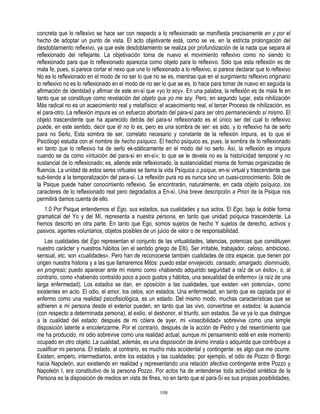 concreta que lo reflexivo se hace ser con respecto a lo reflexionado se manifiesta precisamente en y por el
hecho de adoptar un punto de vista. El acto objetivante está, como se ve, en la estricta prolongación del
desdoblamiento reflexivo, ya que este desdoblamiento se realiza por profundización de la nada que separa al
reflexionado del reflejante. La objetivación toma de nuevo el movimiento reflexivo como no siendo lo
reflexionado para que lo reflexionado aparezca como objeto para lo reflexivo. Sólo que esta reflexión es de
mala fe, pues, si parece cortar el nexo que une lo reflexionado a lo reflexivo, si parece declarar que lo reflexivo
No es lo reflexionado en el modo de no ser lo que no se es, mientras que en el surgimiento reflexivo originario
lo reflexivo no es lo reflexionado en el modo de no ser lo que se es, lo hace para tomar de nuevo en seguida la
afirmación de identidad y afirmar de este en-sí que «yo lo soy». En una palabra, la reflexión es de mala fe en
tanto que se constituye como revelación del objeto que yo me soy. Pero, en segundo lugar, esta nihilización
Más radical no es un acaecimiento real y metafísico: el acaecimiento real, el tercer Proceso de nihilización, es
el para-otro. La reflexión impura es un esfuerzo abortado del para-sí para ser otro permaneciendo sí mismo. El
objeto trascendente que ha aparecido detrás del para-sí reflexionado es el único ser del cual lo reflexivo
puede, en este sentido, decir que él no lo es, pero es una sombra de ser: es sido, y lo reflexivo ha de serlo
para no Serlo, Esta sombra de ser, correlato necesario y constante de la reflexión impura, es lo que el
Psicólogo estudia con el nombre de hecho psíquico. El hecho psíquico es, pues, la sombra de lo reflexionado
en tanto que lo reflexivo ha de serlo ek-státicamente en el modo del no serlo. Así, la reflexión es impura
cuando se da como «intuición del para-sí en en-sí»; lo que se le devela no es la historicidad temporal y no
sustancial de lo reflexionado; es, allende este reflexionado, la sustancialidad misma de formas organizadas de
fluencia. La unidad de estos seres virtuales se llama la vida Psíquica o psique, en-si virtual y trascendente que
sub-tiende a la temporalización del para-sí. La reflexión pura no es nunca sino un cuasi-conocimiento. Sólo de
la Psique puede haber conocimiento reflexivo. Se encontrarán, naturalmente, en cada objeto psíquico, los
caracteres de lo reflexionado real pero degradados a En-sí. Una breve descripción a Priori de la Psique nos
permitirá damos cuenta de ello.
   1.0 Por Psique entendemos el Ego, sus estados, sus cualidades y sus actos. El Ego, bajo la doble forma
gramatical del Yo y del Mí, representa a nuestra persona, en tanto que unidad psíquica trascendente. La
hemos descrito en otra parte. En tanto que Ego, somos sujetos de hecho Y sujetos de derecho, activos y
pasivos, agentes voluntarios, objetos posibles de un juicio de valor o de responsabilidad.
    Las cualidades del Ego representan el conjunto de las virtualidades, latencias, potencias que constituyen
nuestro carácter y nuestros hábitos (en el sentido griego de Elti). Ser irritable, trabajador, celoso, ambicioso,
sensual, etc. son «cualidades». Pero han de reconocerse también cualidades de otra especie, que tienen por
origen nuestra historia y a las que llamaremos Mitos: puedo estar envejecido, cansado, amargado, disminuido,
en progreso; puedo aparecer ante mí mismo como «habiendo adquirido seguridad a raíz de un éxito», o, al
contrario, como «habiendo contraído poco a poco gustos y hábitos, una sexualidad de enfermo» (a raíz de una
larga enfermedad). Los estados se dan, en oposición a las cualidades, que existen «en potencia», como
existentes en acto. El odio, el amor, los celos, son estados. Una enfermedad, en tanto que es captada por el
enfermo como una realidad psicofisiológica, es un estado. Del mismo modo, muchas características que se
adhieren a mi persona desde el exterior pueden, en tanto que las vivo, convertirse en estados: la ausencia
(con respecto a determinada persona), el exilio, el deshonor, el triunfo, son estados. Se ve ya lo que distingue
a la cualidad del estado: después de mi cólera de ayer, mi «irascibilidad» sobrevive como una simple
disposición latente a encolerizarme. Por el contrario, después de la acción de Pedro y del resentimiento que
me ha producido, mi odio sobrevive como una realidad actual, aunque mi pensamiento esté en este momento
ocupado en otro objeto. La cualidad, además, es una disposición de ánimo innata o adquirida que contribuye a
cualificar mi persona. El estado, al contrario, es mucho más accidental y contingente: es algo que me ocurre.
Existen, empero, intermediarios, entre los estados y las cualidades: por ejemplo, el odio de Pozzo di Borgo
hacia Napoleón, aun existiendo en realidad y representando una relación afectiva contingente entre Pozzo y
Napoleón I, era constitutivo de la persona Pozzo. Por actos ha de entenderse toda actividad sintética de la
Persona es la disposición de medios en vista de fines, no en tanto que el para-Sí es sus propias posibilidades,

                                                       108
 