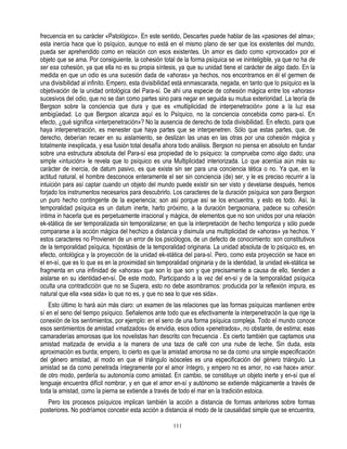 frecuencia en su carácter «Patológico». En este sentido, Descartes puede hablar de las «pasiones del alma»;
esta inercia hace que lo psíquico, aunque no está en el mismo plano de ser que los existentes del mundo,
pueda ser aprehendido como en relación con esos existentes. Un amor es dado como «provocado» por el
objeto que se ama. Por consiguiente, la cohesión total de la forma psíquica se ve ininteligible, ya que no ha de
ser esa cohesión, ya que ella no es su propia síntesis, ya que su unidad tiene el carácter de algo dado. En la
medida en que un odio es una sucesión dada de «ahoras» ya hechos, nos encontramos en él el germen de
una divisibilidad al infinito. Empero, esta divisibilidad está enmascarada, negada, en tanto que lo psíquico es la
objetivación de la unidad ontológica del Para-sí. De ahí una especie de cohesión mágica entre los «ahoras»
sucesivos del odio, que no se dan como partes sino para negar en seguida su mutua exterioridad. La teoría de
Bergson sobre la conciencia que dura y que es «multiplicidad de interpenetración» pone a la luz esa
ambigüedad. Lo que Bergson alcanza aquí es lo Psíquico, no la conciencia concebida como para-sí. En
efecto, ¿qué significa «interpenetración»? No la ausencia de derecho de toda divisibilidad. En efecto, para que
haya interpenetración, es menester que haya partes que se interpenetren. Sólo que estas partes, que, de
derecho, deberían recaer en su aislamiento, se deslizan las unas en las otras por una cohesión mágica y
totalmente inexplicada, y esa fusión total desafía ahora todo análisis. Bergson no piensa en absoluto en fundar
sobre una estructura absoluta del Para-sí esa propiedad de lo psíquico: la comprueba como algo dado; una
simple «intuición» le revela que lo psíquico es una Multiplicidad interiorizada. Lo que acentúa aún más su
carácter de inercia, de datum pasivo, es que existe sin ser para una conciencia tética o no. Ya que, en la
actitud natural, el hombre desconoce enteramente el ser sin conciencia (de) ser, y le es preciso recurrir a la
intuición para así captar cuando un objeto del mundo puede existir sin ser visto y develarse después, hemos
forjado los instrumentos necesarios para descubrirlo. Los caracteres de la duración psíquica son para Bergson
un puro hecho contingente de la experiencia; son así porque así se los encuentra, y esto es todo. Así, la
temporalidad psíquica es un datum inerte, harto próximo, a la duración bergsoniana, padece su cohesión
íntima in hacerla que es perpetuamente irracional y mágica, de elementos que no son unidos por una relación
ek-stática de ser temporalizada sin temporalizarse; en que la interpretación de hecho temporiza y sólo puede
compararse a la acción mágica del hechizo a distancia y disimula una multiplicidad de «ahoras» ya hechos. Y
estos caracteres no Provienen de un error de los psicólogos, de un defecto de conocimiento: son constitutivos
de la temporalidad psíquica, hipostásis de la temporalidad originaria. La unidad absoluta de lo psíquico es, en
efecto, ontológica y la proyección de la unidad ek-stática del para-sí. Pero, como esta proyección se hace en
el en-sí, que es lo que es en la proximidad sin temporalidad originaria y de la identidad, la unidad ek-stática se
fragmenta en una infinidad de «ahoras» que son lo que son y que precisamente a causa de ello, tienden a
aislarse en su identidad-en-sí. De este modo, Participando a la vez del en-sí y de la temporalidad psíquica
oculta una contradicción que no se Supera, esto no debe asombrarnos: producida por la reflexión impura, es
natural que ella «sea sida» lo que no es, y que no sea lo que «es sida».
    Esto último lo hará aún más claro: un examen de las relaciones que las formas psíquicas mantienen entre
sí en el seno del tiempo psíquico. Señalemos ante todo que es efectivamente la interpenetración la que rige la
conexión de los sentimientos, por ejemplo: en el seno de una forma psíquica compleja. Todo el mundo conoce
esos sentimientos de amistad «matizados» de envidia, esos odios «penetrados», no obstante, de estima; esas
camaraderías amorosas que los novelistas han descrito con frecuencia . Es cierto también que captamos una
amistad matizada de envidia a la manera de una taza de café con una nube de leche. Sin duda, esta
aproximación es burda; empero, lo cierto es que la amistad amorosa no se da como una simple especificación
del género amistad, al modo en que el triángulo isósceles es una especificación del género triángulo. La
amistad se da como penetrada íntegramente por el amor íntegro, y empero no es amor, no «se hace» amor:
de otro modo, perdería su autonomía como amistad. En cambio, se constituye un objeto inerte y en-sí que el
lenguaje encuentra difícil nombrar, y en que el amor en-sí y autónomo se extiende mágicamente a través de
toda la amistad, como la pierna se extiende a través de todo el mar en la tradición estoica.
   Pero los procesos psíquicos implican también la acción a distancia de formas anteriores sobre formas
posteriores. No podríamos concebir esta acción a distancia al modo de la causalidad simple que se encuentra,

                                                       111
 