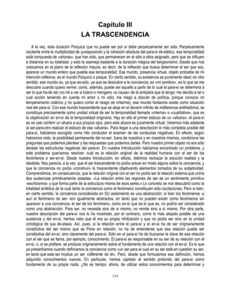 Capítulo III
                                   LA TRASCENDENCIA
    A la vez, esta duración Psíquica que no puede ser por sí debe perpetuamente ser sida. Perpetuamente
oscilante entre la multiplicidad de yuxtaposición y la cohesión absoluta del para-sí ek-stático, esa temporalidad
está compuesta de «ahoras», que han sido, que permanecen en el sitio a ellos asignado, pero que se influyen
a distancia en su totalidad; y esto la asemeja bastante a la duración mágica del bergsonismo. Desde que nos
colocamos en el plano de la reflexión impura, es decir, de la reflexión que busca determinar el ser que soy,
aparece un mundo entero que puebla esa temporalidad. Ese mundo, presencia virtual, objeto probable de mi
intención reflexiva, es el mundo Psíquico o psique. En cierto sentido, su existencia es puramente ideal; en otro
sentido, ese mundo es, ya que es-sido, ya que se descubre a la conciencia; es «mi sombra», es lo que se me
descubre cuando quiero verme; como, además, puede ser aquello a partir de lo cual el para-sí se determina a
ser lo que ha-de ser (no iré a ver a fulano o mengano «a causa» de la antipatía que le tengo; me decido a tal o
cual acción teniendo en cuenta mi amor o mi odio; me niego a discutir de política, porque conozco mi
temperamento colérico y no quiero correr el riesgo de irritarme), ese mundo fantasma existe como situación
real del para-sí. Con ese mundo trascendente que se aloja en el devenir infinito de indiferencia antihistórica, se
constituye precisamente como unidad virtual de ser la temporalidad llamada «interna» o «cualitativa», que es
la objetivación en en-sí de la temporalidad originaria. Hay en ello el primer esbozo de un «afuera»: el para-sí
se ve casi conferir un afuera a sus propios ojos, pero este afuera es puramente virtual. Veremos más adelante
al ser-para-otro realizar el esbozo de ese «afuera». Para llegar a una descripción lo más completa posible del
para-sí, habíamos escogido como hilo conductor el examen de las conductas negativas. En efecto: según
habíamos visto, la posibilidad permanente del no-ser, fuera de nosotros y en nosotros mismos, condiciona las
preguntas que podemos plantear y las respuestas que podemos darles. Pero nuestro primer objeto no era sólo
develar las estructuras negativas del para-sí. En nuestra Introducción habíamos encontrado un problema, y
este problema queríamos resolver: cuál es la relación original de la realidad humana con el ser de los
fenómenos o ser-en-sí. Desde nuestra Introducción, en efecto, debimos rechazar la solución realista y la
idealista. Nos parecía, a la vez, que el ser trascendente no podía actuar en modo alguno sobre la conciencia, y
que la conciencia no podía «construir» lo trascendente objetivando elementos tomados de su subjetividad.
Comprendimos, en consecuencia, que la relación original con el ser no podía ser la relación externa que uniría
dos sustancias primitivamente aisladas. «La relación entre las regiones de ser es un sentimiento primitivo
-escribíamos- y que forma parte de la estructura misma de esos seres.» Lo concreto se nos descubrió como la
totalidad sintética de la cual tanto la conciencia como el fenómeno constituyen sólo oscilaciones. Pero si bien,
en cierto sentido, la conciencia considerada en SU aislamiento es una abstracción; si bien los fenómenos -y
aun el fenómeno de ser- son igualmente abstractos, en tanto que no pueden existir como fenómenos sin
aparecer a una conciencia, el ser de los fenómeno, como en-sí que es lo que es, no podría ser considerado
como una abstracción. Para ser, no necesita sino de si mismo; no remite sino a sí mismo. Por otra parte,
nuestra descripción del para-sí nos lo ha mostrado, por el contrario, como lo más alejado posible de una
sustancia y del en-sí; hemos visto que él era su propia nihilización y que no podía ser sino en la unidad
ontológica de sus ék-stasis. Así, pues, si la relación entre el para-sí y el en-si ha de ser originariamente
constitutiva del ser mismo que se Pone en relación, no ha de entenderse que esa relación pueda ser
constitutiva del en-sí, sino claramente del para-sí. Sólo en el para-sí ha de buscarse la clave de esa relación
con el ser que se llama, por ejemplo, conocimiento. El para-si es responsable en su ser de su relación con el
en-sí, o, si se prefiere, se produce originariamente sobre el fundamento de una relación con el en-sí. Es lo que
ya presentíamos cuando definíamos la conciencia como «un ser para el cual en su ser está en cuestión su ser,
en tanto que este ser im plica un ser «diferente de él». Pero, desde que formulamos esa definición, hemos
adquirido conocimientos nuevos. En particular, hemos captado el sentido profundo del para-si como
fundamento de su propia nada, ¿No es tiempo, ahora, de utilizar estos conocimientos para determinar y

                                                       114
 