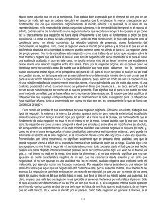objeto como aquello que no es la conciencia. Esto estaba bien expresado por el término de «no-yo» en un
tiempo de moda, sin que se pudiera descubrir en aquellos que lo empleaban la menor preocupación por
fundamentar ese no que cualificaba originariamente al mundo exterior. En realidad, ni el nexo de las
representaciones, ni la necesidad de ciertos conjuntos subjetivos, ni la irreversibilidad temporal, ni el recurso al
infinito, podrían servir de fundamento a una negación ulterior que recortara el no-yo Y lo opusiera al yo como
tal, si precisamente esa negación no fuera dada Previamente y no fuera el fundamento a priori de toda
experiencia. La cosa es antes de toda comparación, antes de toda construcción, lo que está presente ante la
conciencia como no siendo conciencia. La relación originaria de presencia, como fundamento del
conocimiento, es negativa. Pero, como la negación viene al mundo por el para-sí y la cosa es lo que es, en la
indiferencia absoluta de la identidad, la cosa no puede ponerse como no siendo el para-sí. La negación viene
del propio para-sí. No ha de concebirse esta negación como si se tratara de un juicio que recayera sobre la
cosa misma y negara que ella fuera el para-sí: este tipo de negación sólo sería concebible si el para-sí fuese
una sustancia acabada, y, aun en este caso, no podría emanar sino de un tercer término que estableciera
desde afuera una relación negativa entre dos seres. Pero, por la negación original, es el para-sí quien se
constituye como no siendo la cosa. De suerte que la definición que hace poco dábamos de la conciencia
puede enunciarse como sigue, en la perspectiva del para-sí: «El para-sí es un ser para el cual en su ser está
en cuestión su ser, en tanto que este ser es esencialmente una determinada manera de no ser un ser que él
pone a la vez como diferente de él». El conocimiento aparece, pues, como un modo de ser. El conocer no es
ni una relación establecida posteriormente entre dos seres, ni una actividad de uno de estos dos seres, ni una
cualidad, propiedad o virtud. Es el ser mismo del para-sí en tanto que presencia a.... es decir, en tanto que ha
de ser su ser haciéndose no ser cierto ser al cual es presente. Esto significa que el para-sí no puede ser sino
en el modo de un reflejo que se hace reflejar como no siendo determinado ser. El «algo» que debe cualificar al
reflejado Pasa que la pareja «reflejo-reflejante» no se desmorone en la nada, es negación pura. El reflejado se
hace cualificar afuera, junto a determinado ser, como no sido ese ser, es -precisamente lo que se llama ser
conciencia de algo -.
    Pero hemos de precisar lo que entendemos por esa negación originaria. Conviene, en efecto, distinguir dos
tipos de negación: la externa y la interna. La primera aparece como un puro nexo de exterioridad establecido
entre dos seres por un testigo. Cuando digo, por ejemplo: «La mesa no es la pluma», es harto evidente que el
fundamento de esta negación no está ni en el tintero ni en la mesa. Ambos objetos son lo que son, eso es
todo. Su negación es como un nexo categorial e ideal que establezco entre ellos sin modificarlos en absoluto,
sin enriquecerlos ni empobrecerlos; en la más mínima cualidad: esa síntesis negativa ni siquiera los roza, y,
como no sirve ni para enriquecerlos ni para constituirlos, permanece estrictamente externa... pero puede ya
adivinarse el sentido de la otra negación, si se consideran frases como «No soy rico» o «No soy apuesto».
Pronunciadas con cierta melancolía, no significan solamente que se descarta cierta cualidad, sino que la
propia negación viene a influir en su estructura interna al ser positivo de quien se la niega. Cuando digo: «No
soy apuesto», no me limito a negar de mí, considerado como un todo concreto, cierta virtud que por ese hecho
pasaría a la nada dejando intacta la totalidad positiva de mi ser (como cuando digo: «el vaso no es blanco, es
gris...», «el tintero no está en la mesa, sino sobre la chimenea»), si no que entiendo significar que «no ser
apuesto» es cierta característica negativa de mi ser, que me caracteriza desde adentro y, en tanto que
negatividad, el no ser apuesto es una cualidad real de mí mismo, cualidad negativa que explicará tanto mi
melancolía, por ejemplo, como mis fracasos mundanos. Por negación interna entendemos una relación tal
entre dos seres que aquel que es negado del otro cualifica a éste, por su ausencia misma, en el meollo de su
esencia. La negación se convierte entonces en un nexo de ser esencial, ya que uno por lo menos de los seres
sobre los cuales recae es tal que señala hacia el otro, que lleva al otro en su meollo como una ausencia. Es
claro, empero, que este tipo de negación no es aplicable al ser-en-sí. Pertenece por naturaleza al para-sí. Sólo
el para-sí puede ser determinado en su ser Por un ser que no es él. Y, si la negación interna puede aparecer
en el mundo -como cuando se dice de una perla que es falsa, de una fruta que no está madura, de un huevo
que no está fresco, etc.-, viene al mundo por el para-sí, como toda negación en general. Entonces, si el

                                                        116
 