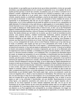 de esa plenitud. Lo que significa que en ese tipo de ser que se llama conocimiento, el único ser que puede
encontrarse y que está perpetuamente ahí es lo conocido. El cognoscente no es, no es captable. No es sino
aquello que hace que haya un ser-ahí de lo conocido, una presencia; pues, por sí mismo, lo conocido no es ni
presente ni ausente, simplemente es. Pero esta presencia de lo conocido es presencia a nada, ya que el
cognoscente es puro reflejo de un no ser; parece, pues, a través de la translucidez total del cognoscente
conocido, presencia absoluta. La simplificación psicológica y empírica de esta relación originaria nos es dada
por los casos de fascinación. En estos casos, en efecto, que representan el hecho inmediato del conocer, el
cognoscente no es absolutamente nada más que una pura negación, no se encuentra ni se recupera en
ninguna parte, no es; la única cualificación de que puede ser soporte es la de que él no es, precisamente, tal
objeto fascinante. En la fascinación no hay nada más que un objeto gigante en un mundo desierto. Empero, la
intuición fascinada no es en modo alguna fusión con el objeto. Pues la condición para que haya fascinación es
que el objeto se destaque con relieve absoluto sobre un fondo de vacío, es decir, que yo sea Precisamente
negación inmediata del objeto y nada más que eso. Es la misma negación pura que encontramos en la base
de las intuiciones panteísticas descritas a veces por Rousseau como acaecimientos psíquicos concretos de su
historia. Nos declara entonces que «se fundía» con el universo, que sólo el mundo se encontraba de pronto
presente, como presencia absoluta y totalidad incondicionada. Ciertamente, podemos comprender esta
presencia total y desierta del mundo, su puro «ser-ahí»; ciertamente, admitimos muy bien que en ese
momento privilegiado no haya habido nada más que el mundo. Pero esto no significa, como Rousseau lo
reconoce, que haya fusión de la conciencia con el mundo. Esta fusión significaría la solificación del para-sí en
en-sí y, a la vez, la desaparición del mundo y del en-sí como Presencia. Verdad es que no hay nada más que
el mundo, en panteística, salvo aquello que hace que el en-sí este-presente como mundo; es decir, una
negación pura que es conciencia no tética (de) sí como negación. Y, precisamente porque el conocimiento no
es ausencia sino presencia, no hay nada que separe al cognoscente de lo conocido. A menudo se ha definido
la intuición como presencia inmediata de lo conocido al cognoscente, pero rara vez se ha reflexionado sobre
las exigencias de la noción de inmediatez. La inmediatez es la ausencia de todo mediador: y esto es evidente,
pues si no, sólo sería conocido el mediador, y no lo mediatizado. Pero, si no podemos dar intermediario alguno
por puesto, es menester que rechacemos a la vez la continuidad y la discontinuidad como tipo de presencia
del cognoscente a lo conocido. No admitiremos, en efecto, que haya continuidad entre el cognoscente y lo
conocido, pues ello supone un término intermedio que sea a la vez conocido y cognoscente, lo que suprime la
autonomía del cognoscente respecto de lo conocido, comprometiendo al ser del cognoscente en el ser de lo
conocido. Entonces desaparece la estructura del objeto, ya que el objeto exige ser negado absolutamente por
el para-sí en tanto que ser del para-sí. Pero tampoco Podemos considerar la relación originaria del para-si con
el en-SÍ como una relación de discontinuidad. Ciertamente, la separación entre dos elementos discontinuos es
un vacío, es decir, nada, pero una nada realizada,54 es decir, en sí. Esta nada sustancializada es como tal un
espesor no conductor; destruye la inmediatez de la presencia, pues se ha convertido en algo en tanto que
nada. La presencia del para-sí al en-sí, al no poder expresarse ni en términos de continuidad ni en términos de
discontinuidad, es pura identidad negada. Para hacerla captar mejor, usemos una comparación: cuando dos
curvas son tangentes entre sí, ofrecen un tipo de presencia sin intermediarios. Pero entonces el ojo no capta
sino una sola línea todo a lo largo de la mutua tangencia. Aun si se enmascaran ambas curvas y sólo fuera
dado ver la longitud AB en que son tangentes, resultaría imposible distinguirlas. Pues, en efecto, lo que las
separa es nada: no hay continuidad ni discontinuidad, sino pura identidad. Desenmascaremos de pronto
ambas figuras y las captaremos nuevamente como siendo dos en toda su longitud respectiva: esto no
proviene de una brusca separación de hecho realizada súbitamente entre ellas, sino de que los dos
movimientos por los cuales trazamos las dos curvas para percibirlas implican cada uno una negación como
acto constituyente. Así, lo que separa ambas curvas en el lugar mismo de su tangencia no es nada, ni siquiera
una distancia: es una Pura negatividad como contrapartida de una síntesis constituyente, Una imagen nos
hará captar mejor la relación de inmediatez que une originariamente el cognoscente y lo conocido. Ocurre de

54
     7 Rien, mais un rien réalisé, en el original.

                                                      118
 