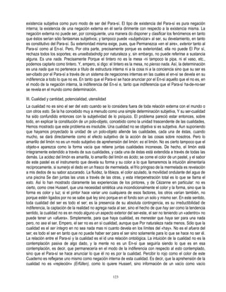 existencia subjetiva como puro modo de ser del Para-sí. El tipo de existencia del Para-sí es pura negación
interna; la existencia de una negación externa en él sería dirimente con respecto a la existencia misma. La
negación externa no puede ser, por consiguiente, una manera do disponer y clasificar los fenómenos en tanto
que éstos serían sólo fantasmas subjetivos; y tampoco puede «subjetivizar» al ser, su develamiento, en tanto
es constitutivo del Para-sí. Su exterioridad misma exige, pues, que Permanezca «en el aire», exterior tanto al
Para-sí como al En-sí. Pero, Por otra parte, precisamente porque es exterioridad, ella no puede El Por sí,
rechaza todos los soportes; es unselbstadndig por naturaleza y, sin embargo, no puede referirse a sustancia
alguna. Es una nada. Precisamente Porque el tintero no es la mesa -ni tampoco la pipa, ni el vaso, etc.,
podemos captarlo como tintero. Y, empero, si digo: el tintero es la mesa, no pienso nada. Así, la determinación
es una nada que no pertenece a título de estructura interna ni a la cosa ni a la conciencia sino que su ser es
ser-citado por el Para-sí a través de un sistema de negaciones internas en las cuales el en-sí se devela en su
indiferencia a todo lo que no es. En tanto que el Para-sí se hace anunciar por el En-sí aquello que el no es, en
el modo de la negación interna, la indiferencia del En-sí e, tanto que indiferencia que el Para-sí ha-de-no-ser
se revela en el mundo como determinación.

III. Cualidad y cantidad, potencialidad, utensilidad
La cualidad no es sino el ser del esto cuando se lo considera fuera de toda relación externa con el mundo o
con otros esto. Se la ha concebido muy a menudo como una simple determinación subjetiva, Y su ser-cualidad
ha sido confundido entonces con la subjetividad de lo psíquico. El problema pareció estar entonces, sobre
todo, en explicar la constitución de un polo-objeto, concebido como la unidad trascendente de las cualidades,
Hemos mostrado que este problema es insoluble. Una cualidad no se objetiva si es subjetiva. Aun suponiendo
que hayamos proyectado la unidad de un polo-objeto allende las cualidades, cada una de éstas, cuando
mucho, se dará directamente como el efecto subjetivo de la acción de las cosas sobre nosotros. Pero lo
amarillo del limón no es un modo subjetivo de aprehensión del limón: es el limón. No es cierto tampoco que el
objeto-x aparezca como la forma vacía que retiene juntas cualidades inconexas. De hecho, el limón está
íntegramente extendido a través de sus cualidades, y cada una de éstas está extendida a través de todas las
demás. La acidez del limón es amarilla, lo amarillo del limón es ácido; se come el color de un pastel, y el sabor
de este pastel es el instrumento que devela su forma y su color a lo que llamaremos la intuición alimentaría
recíprocamente, si sumerjo el dedo en un frasco de mermelada, el frío pringoso de la mermelada es revelación
a mis dedos de su sabor azucarado. La fluidez, la tibieza, el color azulado, la movilidad ondulante del agua de
una piscina Se dan juntas las unas a través de las otras, y esta interpenetración total es lo que se llama el
esto. Así lo han mostrado claramente las experiencias de los pintores, y de Cézanne en particular: no es
cierto, como cree Husserl, que una necesidad sintética una incondicionalmente el color y la forma, sino que la
forma es color y luz; si el pintor hace variar uno cualquiera de esos factores, los otros varían también, no
porque estén ligados por no se sabe qué ley sino porque en el fondo son un solo y mismo ser. En este sentido,
toda cualidad del ser es todo el ser; es la presencia de su absoluta contingencia, es su irreductibilidad de
indiferencia, la captación de la realidad no agrega nada al ser, sino el hecho de que hay ser como la tendencia
sentido, la cualidad no es en modo alguno un aspecto exterior del ser-este, el ser no teniendo un «adentro» no
puede tener un «afuera». Simplemente, para que haya cualidad, es menester que haya ser para una nada
pero, no sea el ser. Empero, el ser no es en sí cualidad, aunque que Por naturaleza nada menos. Sólo que la
cualidad es el ser íntegro en no sea nada mas ni cuanto devela en los límites del «hay». No es el afuera del
ser; es todo el ser en tanto que no puede haber ser para el ser sino solamente para lo que se hace no ser él.
La relación entre el Para-sí y la cualidad es el id una relación ontológica. La intuición de la cualidad no es la
contemplación pasiva de algo dado, y la mente no es un En-sí que seguiría siendo lo que es en esa
contemplación, es decir, que permanecería en el modo de la indiferencia con respecto al esto contemplado,
sino que el Para-sí se hace anunciar lo que él no es por la cualidad. Percibir lo rojo como el color de este
Cuaderno es reflejarse uno mismo como negación interna de esta cualidad. Es decir, que la aprehensión de la
cualidad no es «repleción» (Erfüllen), como lo quiere Husserl, sino información de un vacío como vacío

                                                       123
 