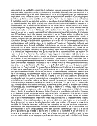 determinado de esa cualidad. En este sentido, la cualidad es presencia perpetuamente fuera de alcance. Las
descripciones del conocimiento son harto frecuentemente alimentarias. Queda aún mucho de prelogismo en la
filosofía epistemológica, y no nos hemos desembarazado aún de la ilusión primitiva (de la que daremos cuenta
luego) según la cual conocer es Comer, es decir, ingerir el objeto conocido, llenarse de él (Erfüllen) y digerirlo
(asimilación»). Daremos cuenta mejor del fenómeno originario de la percepción insistiendo en el hecho de que
la cualidad se mantiene, con respecto a nosotros, en una relación de proximidad absoluta -está ahí, nos insta
sin darse ni resistirse; pero hemos de añadir que esta proximidad implica una distancia. La cualidad es lo
inmediatamente fuera de alcance; lo que, por definición, nos indica a nosotros mismos como un vacío; aquello
cuya contemplación no puede sino acrecentar nuestra sed de ser, como la vista de los alimentos fuera de
alcance aumentaba el hambre de Tántalo. La cualidad es la indicación de lo que nosotros no somos y del
modo de ser que nos es negado. La percepción de lo blanco es conciencia de la imposibilidad de principio de
que el Para-sí exista como color, es decir, como siendo lo que es. En este sentido, no sólo el ser no se
distingue de sus cualidades, sino también toda aprehensión de cualidad es aprehensión de un esto; la
cualidad, cualquiera que fuere, se nos devela como un ser. El olor que aspiro de pronto, con los ojos cerrados,
aun antes de entrar yo en relación con un objeto oloroso, es ya un ser-olor y no una impresión subjetiva; la luz
que hiere mis ojos por la mañana, a través de mis párpados, es Ya un ser-luz. Esto resultará evidente a poco
que se reflexione acerca de que la cualidad es. En tanto que ser que es lo que es, bien puede aparecer a una
subjetividad pero no puede insertarse en la trama de esta subjetividad, que es lo que no es y no es lo que es.
Decir que la cualidad es un ser-cualidad no significa en modo alguno dotarla de un soporte misterioso análogo
a la sustancia; es simplemente hacer notar que su modo de ser es radicalmente diverso del modo de ser
«para-sí». El ser de la blancura o de la acidez, en efecto, no podría ser captado en modo alguno como ek-
státítico. Si se pregunta ahora cómo es posible que el «esto» tenga cualidades, responderemos que, de
hecho, el esto se libera como totalidad sobre fondo de mundo y que se da como unidad indiferenciada. Sólo el
para-sí puede negarse desde diferentes puntos de vista frente al esto y devela la cualidad como un nuevo esto
sobre fondo de cosa. A cada acto negador por el cual la libertad del Para-sí constituye espontáneamente su
ser, corresponde un develamiento total del ser «por un perfil». Este perfil no es nada más que una relación
entre la cosa y el Para-sí realizada Por el propio Para-sí. Es la determinación absoluta de la negatividad: Pues
no basta que el para-sí, por una negación originaria, no sea el ser, ni que no sea este ser; es menester aún,
para que su determinación como nada de ser sea plenaria, que se realice como cierta manera irreemplazable
de no ser este ser; y esta determinación absoluta, que es determinación de la cualidad como perfil del esto,
pertenece a la libertad del Para-sí; ella no es; ella es como «a-ser»; cada cual puede darse cuenta de ello
considerando hasta qué punto el develamiento de una cualidad de la cosa aparece siempre como una
gratuidad de hecho captada a través de una libertad: no puedo hacer que esta corteza no sea verde, pero yo
soy quien me hago captarla como verde-rugoso o como rugosidad-verde. Sólo que la relación forma-fondo es
aquí bastante diferente de la relación entre esto y mundo. Pues la forma, en vez de aparecer sobre un fondo
indiferenciado, está enteramente penetrada por el fondo, lo retiene en sí como su propia e indiferenciada
densidad. Si capto la corteza como verde, su «luminosidad-rugosidad» se devela como fondo indiferenciado
interno y plenitud de ser del verde. No hay aquí abstracción alguna, en el sentido en que la abstracción separa
lo que está unido, pues el ser aparece siempre íntegro en su perfil. Pero la realización de este ser condiciona
la abstracción, pues la abstracción no es la aprehensión de una cualidad «en el aire», sino de una cualidad-
esto en que la indiferenciación del fondo interno tiende al equilibrio absoluto. El verde abstracto no pierde su
densidad de ser -si no, no sería ya nada más que un modo subjetivo del para-sí-, sino que la luminosidad, la
forma, la rugosidad, etc., que se dan a través de él se funden en el equilibrio nihilizador de la pura y simple
masividad. La abstracción es, empero, un fenómeno de presencia al ser, ya que el ser abstracto conserva su
trascendencia. Pero no podría realizarse sino como, presencia al ser allende el ser: es un trascender. Esta
presencia del ser no puede ser realizada sino al nivel de la posibilidad y en tanto que el Para-sí ha de ser sus
propias posibilidades. Lo abstracto se devela como el sentido que la cualidad ha de ser en tanto que co-
presente a la presencia de un para-sí por venir. Así, el verde abstracto es el sentido-por-venir del esto
concreto, tanto que éste se me revela por su perfil «verde-luminoso-rugoso»; es la posibilidad propia de este

                                                       124
 