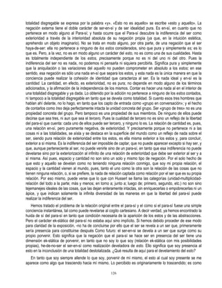 totalidad disgregable se expresa por la palabra «y». «Esto no es aquello» se escribe «esto y aquello». La
negación externa tiene el doble carácter de ser-en-sí y de ser idealidad pura. Es en-sí, en cuanto que no
pertenece en modo alguno al Para-sí; y hasta ocurre que el Para-sí descubre la indiferencia del ser como
exterioridad a través de la interioridad absoluta de su negación propia (ya que, en la intuición estética,
aprehendo un objeto imaginario). No se trata en modo alguno, por otra parte, de una negación que el ser
haya-de-ser: ella no pertenece a ninguno de los estos considerados, sino que pura y simplemente es; es lo
que es. Pero, a la vez, no es en modo alguno un carácter del esto, no es como una de sus cualidades. Hasta
es totalmente independiente de los estos, precisamente porque no es ni del uno ni del otro. Pues la
indiferencia del ser no es nada, no podemos ni pensarla ni siquiera percibirla. Significa pura y simplemente
que la aniquilación o las variaciones del aquello no pueden comprometer en absoluto a los estos; en ese
sentido, esa negación es sólo una nada en-sí que separa los estos, y esta nada es la única manera en que la
conciencia puede realizar la cohesión de identidad que caracteriza al ser. Es la nada ideal y en-sí es la
cantidad. La cantidad, en efecto, es exterioridad, no es pura; no depende en modo alguno de los términos
adicionados, y la afirmación de la independencia de los mismos. Contar es hacer una nada al en el interior de
una totalidad disgregable y ya dada. Lo obtenido por la adición no pertenece a ninguno de los estos contados,
ni tampoco a la totalidad disgregable en tanto que se devela como totalidad. Si cuento esos tres hombres que
hablan ahí delante, no lo hago, en tanto que los capto de entrada como «grupo en conversación»; y el hecho
de contarlos como tres deja perfectamente intacta la unidad concreta del grupo. Ser «grupo de tres» no es una
propiedad concreta del grupo. Pero tampoco es una propiedad de sus miembros. De ninguno de ellos puede
decirse que sea tres, ni aun que sea el tercero, Pues la cualidad de tercero no es sino un reflejo de la libertad
del para-sí que cuenta: cada uno de ellos puede ser tercero, y ninguno lo es. La relación de cantidad es, pues,
una relación en-sí, pero puramente negativa, de exterioridad. Y precisamente porque no pertenece ni a las
cosas ni a las totalidades, se aísla y se destaca en la superficie del mundo como un reflejo de nada sobre el
ser, siendo pura relación de exterioridad entre los estos, es ella misma exterior a los estos y, para concluir,
exterior a sí misma. Es la indiferencia del ser imposible de captar, que no puede aparecer excepto si hay ser, y
que, aunque perteneciente al ser, no puede venirle sino de un para-sí, en tanto que esa indiferencia no puede
develarse sino por la exteriorización al infinito de una relación de exterioridad que debe ser exterior al ser y a
sí misma. Así pues, espacio y cantidad no son sino un solo y mismo tipo de negación. Por el solo hecho de
que esto y aquello se develan como no teniendo ninguna relación conmigo, que soy mi propia relación, el
espacio y la cantidad vienen al mundo, pues, tanto el uno como la otra son la relación de las cosas que no
tienen ninguna relación, o, si se prefiere, la nada de relación captada como relación por el ser que es su propia
relación. Por eso mismo, puede verse que lo que con Husserl se llama las categorías (unidad-multiplicidad-
relación del todo a la parte; más y menos; en torno a; junto a; luego de; primero, segundo, etc.) no son sino
tejemanejes ideales de las cosas, que las dejan enteramente intactas, sin enriquecerlas o empobrecerlas ni un
ápice, y que indican solamente la infinita diversidad de las maneras en que la libertad del para-sí puede
realizar la indiferencia del ser.
   Hemos tratado el problema de la relación original entre el para-sí y el como si el para-sí fuese una simple
conciencia instantánea, tal como puede revelarse al cogito cartesiano. A decir verdad, ya hemos encontrado la
huida de sí del para-sí en tanto que condición necesaria de la aparición de los estos y de las abstracciones.
Pero el carácter ek-stático del para-sí no estaba aquí sino implícito. Si hemos debido proceder de ese modo
para claridad de la exposición, -no ha de concluirse por ello que el ser se revela a un ser que, primeramente
sería presencia para constituirse después Como futuro: el ser-en-si se devela a un ser que surge como su
propio porvenir. Esto significa que la negación que el para-sí se hace ser en presencia del ser tiene una
dimensión ek-stática de porvenir, en tanto que no soy lo que soy (relación ek-stática con mis posibilidades
propias), he-de-no-ser el ser-en-sí como realización develadora de esto. Ello significa que soy presencia al
esto en la inconclusión de una totalidad destotalizada. ¿Qué resulta de aquí para el develamiento del esto?
   En tanto que soy siempre allende lo que soy, porvenir de mí mismo, el esto al cual soy presente se me
aparece como algo que trasciendo hacia mí mismo. Lo percibido es originariamente lo trascendido; es como

                                                       126
 