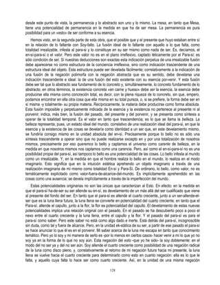 desde este punto de vista, la permanencia y lo abstracto son uno y lo mismo. La mesa, en tanto que Mesa,
tiene una potencialidad de permanencia en la medida en que ha de ser mesa. La permanencia es pura
posibilidad para un «esto» de ser conforme a su esencia.
    Hemos visto, en la segunda parte de esta obra, que el posible que y el presente que huyo estaban entre sí
en la relación de lo faltante con Soy-falto. La fusión ideal de lo faltante con aquello a lo que falta, como
totalidad irrealizable, infesta al para-si y lo constituye en su ser mismo como nada de ser. Es, decíamos, el
en-sí-para-sí o el valor. Pero este valor no es en el plano irreflexivo, captado téticamente por el Para-sí; es
sólo condición de ser. Si nuestras deducciones son exactas esta indicación perpetua de una irrealizable fusión
debe aparecerse no como estructura de la conciencia irreflexiva, sino como indicación trascendente de una
estructura ideal del objeto. Esta estructura puede ser develada fácilmente; correlativamente a la indicación de
una fusión de la negación polimorfa con la negación abstracta que es su sentido, debe develarse una
indicación trascendente e ideal: la de una fusión del esto existente con su esencia por-venir. Y esta fusión
debe ser tal que lo abstracto sea fundamento de lo concreto y, simultáneamente, lo concreto fundamento de lo
abstracto; en otros términos, la existencia concreta «en carne y hueso» debe ser la esencia, la esencia debe
producirse ella misma como concreción total, es decir, con la plena riqueza de lo concreto, sin que, empero,
podamos encontrar en ella otra cosa que ella misma en su total pureza, o, si se prefiere, la forma debe ser en
sí misma -y totalmente- su propia materia. Recíprocamente, la materia debe producirse como forma absoluta.
Esta fusión imposible y perpetuamente indicada de la esencia y la existencia no pertenece al presente ni al
porvenir; indica, más bien, la fusión del pasado, del presente y del porvenir, y se presenta como síntesis a
operar de la totalidad temporal. Es el valor en tanto que trascendencia; es lo que se llama la belleza. La
belleza representa, pues, un estado ideal del mundo, correlativo de una realización ideal del para-si, en que la
esencia y la existencia de las cosas se develaría como identidad a un ser que, en este develamiento mismo,
se fundiría consigo mismo en la unidad absoluta del en-sí. Precisamente porque lo bello no es sólo una
síntesis trascendente a operar sino que no puede realizarse excepto en y por una totalización de nosotros
mismos, precisamente por eso queremos lo bello y captamos el universo como carente de belleza, en la
medida en que nosotros mismos nos captamos como una carencia. Pero, así como el en-sí-para-sí no es una
posibilidad propia del para-sí, así tampoco lo bello es una potencialidad de las cosas. Lo bello infesta al mundo
como un irrealizable. Y, en la medida en que el hombre realiza lo bello en el mundo, lo realiza en el modo
imaginario. Esto significa que en la intuición estética aprehendo un objeto imaginario a través de una
realización imaginaria de mí mismo como totalidad En-sí y Para-Sí. De ordinario, lo bello, como valor, no es
temáticamente explicitado como valor-fuera-de-alcance-del-mundo. Es implícitamente aprehendido en las
cosas como una ausencia; se devela implícitamente a través de la imperfección del mundo.
    Estas potencialidades originarias no son las únicas que caracterizan al Esto. En efecto: en la medida en
que el para-sí ha-de-ser su ser allende su en-sí, es develamiento de un más allá del ser cualificado que viene
al presente del fondo del ser. En tanto que el para-sí es allende el cuarto creciente, junto a un ser-allende-el-
ser que es la luna llena futura, la luna llena se convierte en potencialidad del cuarto creciente; en tanto que el
Para-sí, allende el capullo, junto a la flor, la flor es potencialidad del capullo. El develamiento de estas nuevas
potencialidades implica una relación original con el pasado, En el pasado se ha descubierto poco a poco el
nexo entre el cuarto creciente y la luna llena, entre el capullo y la flor. Y el pasado del para-sí es para el
para-sí como saber. Pero este saber no está como algo dado e inerte. Está detrás del para-sí, incognoscible
sin duda, como tal y fuera de alcance. Pero, en la unidad ek-stática de su ser, a partir de ese pasado el para-sí
se hace anunciar lo que él es en el porvenir. Mi saber acerca de la luna me escapa en tanto que conocimiento
temático. Pero yo lo soy y mi manera de serlo es -por lo menos en ciertos casos- hacer venir a mí lo que yo no
soy ya en la forma de lo que no soy aún. Esta negación del esto -que yo he sido- la soy doblemente: en el
modo del no ser ya y del no ser aún. Soy allende el cuarto creciente como posibilidad de una negación radical
de la luna como disco pleno, y, correlativamente al retorno de mi negación futura hacia mi presente, la luna
llena se vuelve hacia el cuarto creciente para determinarlo como esto en cuanto negación: ella es lo que le
falta, y aquello cuya falta lo hace ser como cuarto creciente. Así, en la unidad de una misma negación

                                                       128
 
