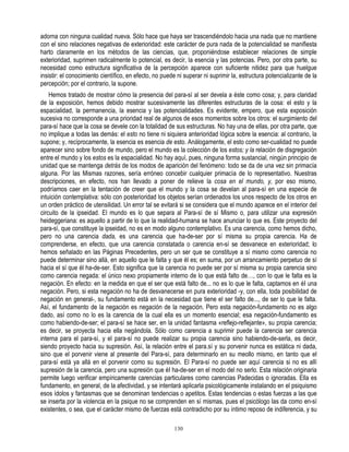 adorna con ninguna cualidad nueva. Sólo hace que haya ser trascendiéndolo hacia una nada que no mantiene
con el sino relaciones negativas de exterioridad: este carácter de pura nada de la potencialidad se manifiesta
harto claramente en los métodos de las ciencias, que, proponiéndose establecer relaciones de simple
exterioridad, suprimen radicalmente lo potencial, es decir, la esencia y las potencias. Pero, por otra parte, su
necesidad como estructura significativa de la percepción aparece con suficiente nitidez para que huelgue
insistir: el conocimiento científico, en efecto, no puede ni superar ni suprimir la, estructura potencializante de la
percepción; por el contrario, la supone.
    Hemos tratado de mostrar cómo la presencia del para-sí al ser devela a éste como cosa; y, para claridad
de la exposición, hemos debido mostrar sucesivamente las diferentes estructuras de la cosa: el esto y la
espacialidad, la permanencia, la esencia y las potencialidades. Es evidente, empero, que esta exposición
sucesiva no corresponde a una prioridad real de algunos de esos momentos sobre los otros: el surgimiento del
para-sí hace que la cosa se devele con la totalidad de sus estructuras. No hay una de ellas, por otra parte, que
no implique a todas las demás: el esto no tiene ni siquiera anterioridad lógica sobre la esencia: al contrario, la
supone; y, recíprocamente, la esencia es esencia de esto. Análogamente, el esto como ser-cualidad no puede
aparecer sino sobre fondo de mundo, pero el mundo es la colección de los estos; y la relación de disgregación
entre el mundo y los estos es la espacialidad. No hay aquí, pues, ninguna forma sustancial, ningún principio de
unidad que se mantenga detrás de los modos de aparición del fenómeno: todo se da de una vez sin primacía
alguna. Por las Mismas razones, sería erróneo concebir cualquier primacía de lo representativo. Nuestras
descripciones, en efecto, nos han llevado a poner de relieve la cosa en el mundo, y, por eso mismo,
podríamos caer en la tentación de creer que el mundo y la cosa se develan al para-sí en una especie de
intuición contemplativa: sólo con posterioridad los objetos serían ordenados los unos respecto de los otros en
un orden práctico de utensilidad. Un error tal se evitará si se considera que el mundo aparece en el interior del
circuito de la ipseidad. El mundo es lo que separa al Para-sí de sí Mismo o, para utilizar una expresión
heideggeriana: es aquello a partir de lo que la realidad-humana se hace anunciar lo que es. Este proyecto del
para-sí, que constituye la ipseidad, no es en modo alguno contemplativo. Es una carencia, como hemos dicho,
pero no una carencia dada, es una carencia que ha-de-ser por sí misma su propia carencia. Ha de
comprenderse, en efecto, que una carencia constatada o carencia en-sí se desvanece en exterioridad; lo
hemos señalado en las Páginas Precedentes, pero un ser que se constituye a sí mismo como carencia no
puede determinar sino allá, en aquello que le falta y que él es; en suma, por un arrancamiento perpetuo de sí
hacia el sí que él ha-de-ser. Esto significa que la carencia no puede ser por sí misma su propia carencia sino
como carencia negada: el único nexo propiamente interno de lo que está falto de…, con lo que le falta es la
negación. En efecto: en la medida en que el ser que está falto de... no es lo que le falta, captamos en éI una
negación. Pero, si esta negación no ha de desvanecerse en pura exterioridad -y, con ella, toda posibilidad de
negación en general-, su fundamento está en la necesidad que tiene el ser falto de..., de ser lo que le falta.
Así, el fundamento de la negación es negación de la negación. Pero esta negación-fundamento no es algo
dado, así como no lo es la carencia de la cual ella es un momento esencial; esa negación-fundamento es
como habiendo-de-ser; el para-sí se hace ser, en la unidad fantasma «reflejo-reflejante», su propia carencia;
es decir, se proyecta hacia ella negándola. Sólo como carencia a suprimir puede la carencia ser carencia
interna para el para-sí, y el para-sí no puede realizar su propia carencia sino habiendo-de-serla, es decir,
siendo proyecto hacia su supresión. Así, la relación entre el para.sí y su porvenir nunca es estática ni dada,
sino que el porvenir viene al presente del Para-sí, para determinarlo en su meollo mismo, en tanto que el
para-sí está ya allá en el porvenir como su supresión. El Para-sí no puede ser aquí carencia si no es allí
supresión de la carencia, pero una supresión que éI ha-de-ser en el modo del no serlo. Esta relación originaria
permite luego verificar empíricamente carencias particulares como carencias Padecidas o ignoradas. Ella es
fundamento, en general, de la afectividad, y se intentará aplicarla psicológicamente instalando en el psiquismo
esos ídolos y fantasmas que se denominan tendencias o apetitos. Estas tendencias o estas fuerzas a las que
se inserta por la violencia en la psique no se comprenden en sí mismas, pues el psicólogo las da como en-sí
existentes, o sea, que el carácter mismo de fuerzas está contradicho por su íntimo reposo de indiferencia, y su

                                                        130
 
