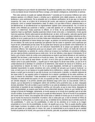 unidad se dispersa en pura relación de exterioridad. No podemos captarlas sino a título de proyección en el en
-sí de una relación de ser inmanente del Para-sí consigo, y tal relación ontológica es, ciertamente, la carencia.
    Pero esta carencia no puede ser captada téticamente Y conocida por la conciencia irreflexiva (así como
tampoco aparece a la reflexión impura y cómplice que a aprehende como objeto psíquico, es decir, como
tendencia o como sentimiento). No es accesible sino a la reflexión purificadora, de la que aquí no hemos de
ocuparnos. Así, pues, en el plano de la conciencia del mundo, esa carencia no puede aparecerse sino en
proyección, como un carácter trascendente e ideal. En efecto, si lo que falta al Para-sí, presencia ideal a un
ser-allende-el-ser, el ser-allende-el-ser es originariamente captado como carencia-del-ser. Así, el mundo se
devela como infestado por ausencias a realizar, y cada esto aparece con un cortejo de ausencias que lo
indican y lo determinan. Estas ausencias no difieren, en el fondo, de las potencialidades. Simplemente,
captamos mejor su significado. Aquellas ausencias indican el esto como esto, e, inversamente, el esto apunta
hacia las ausencias. Siendo cada ausencia ser-allende-el-ser, es decir, en-Sí ausente, cada esto apunta hacia
otro estado de su ser o hacia otros seres, pero, claro está, esta organización en complejos indicativos se fija y
petrifica en en-sí, puesto que de en-sí se trata; todas esas indicaciones nudas y petrificadas, que recaen en la
indiferencia del aislamiento al mismo tiempo que surgen, se parecen a la sonrisa de piedra, a los ojos vacíos
de una estatua. De modo que las ausencias que aparecen tras las cosas no aparecen como ausencias que
hayan-de-ser- preterificadas por las cosas. No se puede decir tampoco que se develen como habiendo-de- se
realizadas por mí, puesto que el yo es una estructura trascendente de la psique que aparece sólo a la
conciencia reflexiva. Son exigencias puras que se yerguen como «vacíos a llenar» en medio del circuito de
ipseidad. Simplemente, su carácter de «vacíos a llenar por el para-sí se manifiesta a la conciencia irreflexiva
por una urgencia directa y personal que es vivida como tal sin ser referida a cosa alguna ni tematizada. En el
hecho y por el hecho mismo de vivirlas como pretensiones se revela lo que hemos llamado en otro capítulo su
ipseidad. Son las tareas; y este mundo es un mundo de tareas. Con relación a las tareas, el esto que ellas
indican es a la vez «esto de esas tareas» -es decir, el en-sí único que se determina por ellas y que ellas
indican como lo que puede llenarlas-, y aquello que en modo alguno ha de-ser esas tareas, ya que es en la
unidad absoluta de la identidad. En conexión en el aislamiento, esta relación de inercia en lo dinámico, es lo
que llamaremos la relación de medio a fin. Es un ser-para degradado, laminado por la exterioridad, y su
idealidad trascendente no puede concebirse sino como correlato del ser-para que el para-sí ha-de-ser. La
cosa, en tanto que a la vez reposa en la quieta beatitud de la indiferencia y, empero, indica allende Si misma
tareas a cumplir que le anuncian lo que ella ha de-ser, es el instrumento o utensilio. La relación originaria de
las cosas entre Sí, que aparece sobre el fundamento de la relación cuantitativa de los estos anteriores, es
pues, la relación de utensilidad. Y esta utensilidad no es posterior, está subordinada a las estructuras antes
indicadas: en cierto sentido las supone; en otro, es supuesta por ellas. La cosa no es primeramente cosa para
ser utensilio después; ni es primero utensilio para develarse luego como cosa: es cosa-utensilio. Cierto es,
empero, que se descubriría la investigación ulterior del científico como puramente cosa, es decir, despojada
de toda utensilidad. Pero ello se debe a que el científico no se cuida de establecer sino las puras relaciones de
exterioridad; el resultado de esa investigación científica, por otra parte, es que la cosa misma, despojada de
toda instrumentalidad, se evapora para terminar como exterioridad absoluta. Vemos en qué medida hay que
corregir la fórmula de Heidegger: ciertamente, el mundo aparece en el circuito de la ipseidad, pero al ser este
circuito no-tético, la anunciación de lo que soy no puede ser tética tampoco. Ser en el mundo no es escaparse
del mundo hacia sí mismo, sino escaparse del mundo hacia un allende el mundo que es el mundo futuro. Lo
que el mundo me anuncia es únicamente «mundano». Ello no obsta para que, si bien la remisión al infinito de
los utensilios no remite jamás a un para-sí que yo soy, la totalidad de los utensilios sea el correlato exacto de
mis posibilidades. Y, como soy mis posibilidades, el orden de los utensilios en el mundo es la imagen
proyectada en el en-si de mis posibilidades, es decir, de aquello que yo soy. Pero no puedo descifrar jamás
esta imagen mundana: me adapto a ella en la acción y por la acción; es menester la escisiparidad reflexiva
para que pueda ser yo objeto para mí mismo. Así, pues, la inautenticidad no es la causa de que la realidad
humana se pierda en el mundo, sino que el ser-en-el-mundo, para ella, es perderse radicalmente en el mundo

                                                      131
 