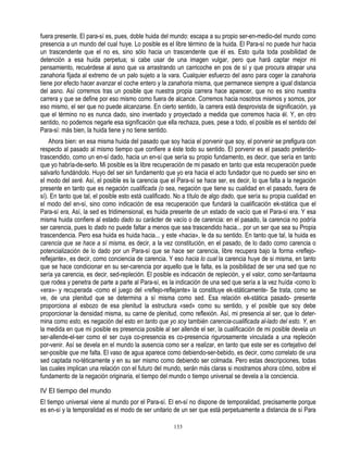 fuera presente. El para-sí es, pues, doble huida del mundo: escapa a su propio ser-en-medio-del mundo como
presencia a un mundo del cual huye. Lo posible es el libre término de la huida. El Para-sí no puede huir hacia
un trascendente que el no es, sino sólo hacia un trascendente que éI es. Esto quita toda posibilidad de
detención a esa huida perpetua; si cabe usar de una imagen vulgar, pero que hará captar mejor mi
pensamiento, recuérdese al asno que va arrastrando un carricoche en pos de sí y que procura atrapar una
zanahoria fijada al extremo de un palo sujeto a la vara. Cualquier esfuerzo del asno para coger la zanahoria
tiene por efecto hacer avanzar el coche entero y la zanahoria misma, que permanece siempre a igual distancia
del asno. Así corremos tras un posible que nuestra propia carrera hace aparecer, que no es sino nuestra
carrera y que se define por eso mismo como fuera de alcance. Corremos hacia nosotros mismos y somos, por
eso mismo, el ser que no puede alcanzarse. En cierto sentido, la carrera está desprovista de significación, ya
que el término no es nunca dado, sino inventado y proyectado a medida que corremos hacia él. Y, en otro
sentido, no podemos negarle esa significación que ella rechaza, pues, pese a todo, el posible es el sentido del
Para-sí: más bien, la huida tiene y no tiene sentido.
    Ahora bien: en esa misma huida del pasado que soy hacia el porvenir que soy, el porvenir se prefigura con
respecto al pasado al mismo tiempo que confiere a éste todo su sentido. El porvenir es el pasado preterido-
trascendido, como un en-sí dado, hacia un en-sí que sería su propio fundamento, es decir, que sería en tanto
que yo habría-de-serlo. Mi posible es la libre recuperación de mi pasado en tanto que esta recuperación puede
salvarlo fundándolo. Huyo del ser sin fundamento que yo era hacia el acto fundador que no puedo ser sino en
el modo del seré. Así, el posible es la carencia que el Para-sí se hace ser, es decir, lo que falta a la negación
presente en tanto que es negación cualificada (o sea, negación que tiene su cualidad en el pasado, fuera de
sí). En tanto que tal, el posible esto está cualificado. No a título de algo dado, que sería su propia cualidad en
el modo del en-sí, sino como indicación de esa recuperación que fundará la cualificación ek-stática que el
Para-sí era, Así, la sed es tridimensional, es huida presente de un estado de vacío que el Para-sí era. Y esa
misma huida confiere al estado dado su carácter de vacío o de carencia: en el pasado, la carencia no podría
ser carencia, pues lo dado no puede faltar a menos que sea trascendido hacia... por un ser que sea su Propia
trascendencia. Pero esa huida es huida hacia... y este «hacia», le da su sentido. En tanto que tal, la huida es
carencia que se hace a sí misma, es decir, a la vez constitución, en el pasado, de lo dado como carencia o
potencialización de lo dado por un Para-sí que se hace ser carencia, libre recupera bajo la forma «reflejo-
reflejante», es decir, como conciencia de carencia. Y eso hacia lo cual la carencia huye de si misma, en tanto
que se hace condicionar en su ser-carencia por aquello que le falta, es la posibilidad de ser una sed que no
sería ya carencia, es decir, sed-repleción. El posible es indicación de repleción, y el valor, como ser-fantasma
que rodea y penetra de parte a parte al Para-sí, es la indicación de una sed que sería a la vez huída -como lo
«era»- y recuperada -como el juego del «reflejo-reflejante» la constituye ek-státicamente- Se trata, como se
ve, de una plenitud que se determina a sí misma como sed. Esa relación ek-stática pasado- presente
proporciona al esbozo de esa plenitud la estructura «sed» como su sentido, y el posible que soy debe
proporcionar la densidad misma, su carne de plenitud, como reflexión. Así, mi presencia al ser, que lo deter-
mina como esto, es negación del esto en tanto que yo soy también carencia-cualificada al-lado del esto. Y, en
la medida en que mi posible es presencia posible al ser allende el ser, la cualificación de mi posible devela un
ser-allende-el-ser como el ser cuya co-presencia es co-presencia rigurosamente vinculada a una repleción
por-venir. Así se devela en el mundo la ausencia como ser a realizar, en tanto que este ser es cortejativo del
ser-posible que me falta. El vaso de agua aparece como debiendo-ser-bebido, es decir, como correlato de una
sed captada no-téticamente y en su ser mismo como debiendo ser colmada. Pero estas descripciones, todas
las cuales implican una relación con el futuro del mundo, serán más claras si mostramos ahora cómo, sobre el
fundamento de la negación originaria, el tiempo del mundo o tiempo universal se devela a la conciencia.

IV El tiempo del mundo
El tiempo universal viene al mundo por el Para-sí. El en-sí no dispone de temporalidad, precisamente porque
es en-sí y la temporalidad es el modo de ser unitario de un ser que está perpetuamente a distancia de sí Para

                                                       133
 