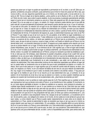 parece que pasar por un lugar no puede ser equivalente a permanecer en él, es decir, a ser allí. Sólo que, en
general, cometemos una grave confusión, pues estimamos que el móvil no hace sino pasar por AB (o sea, que
nunca es allí) y, a la vez, seguimos suponiendo que, en sí mismo, es. De esta suerte, a la vez sería en sí y no
sería en AB. Tal es el origen de la Aporía eleática: ¿cómo podría no ser la flecha en AB, si, en AB, la flecha
es? Dicho de otro modo: para evitar la aporía eleática, ha de renunciarse al postulado generalmente admitido
según el cual el ser en movimiento conserva su ser-en-sí. Estar sólo pasando por AB, es estar-de-paso. ¿Qué
es pasar? Es a la vez estar en un lugar y no estarlo. En ningún momento puede decirse que lo que está de
paso está allí, so pena de detenerlo bruscamente; pero tampoco podría decirse que no es, ni que no está aquí,
ni que está en otra parte. Su relación con el lugar no es una relación de ocupación. Pero hemos visto antes
que el lugar de un «esto» en reposo era su relación de exterioridad con el fondo, en tanto que esa relación
puede romperse en multiplicidad de relaciones externas con otros «estos» cuando el fondo mismo se disgrega
en multiplicidad de formas. El fundamento del espacio es, pues, la exterioridad recíproca que viene al ser Por
el Para-sí Y cuyo origen es que el ser es lo que es. En una palabra, el ser define su lugar revelándose a un
Para-si como indiferente a los demás seres. Y esta indiferencia no es sino su realidad ek-stática, su identidad
misma, su ausencia de los «estos», en tanto que captada por un Para-sí que es ya presencia. Por el simple
hecho, pues, de que el esto es lo que es, ocupa un lugar, es decir, es Puesto en relación por el Para-sí con los
demás estos como «no teniendo relaciones con ellos», El espacio es la nada captada como relación por el ser
que es su propia relación con un lugar. El hecho de ser captada como Ser por un lugar en vez de estar ahí no
puede interpretarse, pues, de para Sí, no en términos de ser. Esto significa que, si bien el lugar está fundado
en el ser, el ser no basta ya para fundar su-lugar -lo esboza solamente-, por relaciones de exterioridad con los
demás «estos» no pueden ser establecidas por el Para-sí, porque es necesario que éste las establezca a par-
tir de un esto que sea. Sin embargo, esas relaciones no pueden aniquilarse, porque el ser a partir del cual se
establecen no es una pura nada, simplemente, en el «ahora» mismo en que se las establece, ese ser es ya
anterior a ellas, es decir que, en simultaneidad con el develamiento de esas relaciones, se develan ya nuevas
relaciones de exterioridad cuyo fundamento es el esto considerado y que están con las primeras en una
relación de exterioridad. Pero esta exterioridad continua de las relaciones espaciales que definen el lugar del
ser no puede hallar su fundamento sino en el hecho de que el esto considerado es exterior a sí mismo. En
efecto, decir que el esto pasa por un lugar significa que ya no está allí cuando está allí todavía, es decir, que
está, con respecto a sí mismo, no en una relación ek-stática de ser sino en una pura relación de exterioridad.
Así, hay «lugar» en la medida en que el «esto» se devela como exterior a los demás «estos». Y hay paso por
ese lugar en la medida en que el ser no se resume ya en esa exterioridad sino que, al contrario, le es ya
exterior. En el movimiento es el ser de un ser que es exterior a sí mismo. La única cuestión metafísica que se
plantea con ocasión del movimiento es la de la exterioridad a ello. ¿Qué hemos de entender por ello?
   En el movimiento, el ser no cambia en nada cuando pasa de A a B. Pero significa que su cualidad, en tanto
que representa al ser que se devela como esto al Para-sí, no se transforma en otra cualidad. El movimiento no
es, en modo alguno asimilable al devenir; no altera la cualidad en su esencia, como tampoco la actualiza. La
cualidad sigue siendo exactamente lo que el: lo que cambia es su manera de ser. Esta bola roja que rueda
sobre la mesa de billar no deja de ser roja, pero ese rojo que ella es, no lo es de la misma manera que cuando
estaba en reposo: ese rojo queda en suspenso entre la abolición y la permanencia. En efecto: en tanto que ya
en B es anterior a lo que era en A, hay aniquilación del rojo; pero, en tanto que vuelve a encontrarse en C, una
vez pasado B, es exterior a esa aniquilación misma- Así, escapa al ser por la abolición, y a la abolición por el
ser. Se encuentra, pues, una categoría de «estos» en el mundo, de los cuales es no ser jamás sin que por eso
sean nadas. La única relación que el Para-sí pueda captar originariamente en esos estos es la relación de
exterioridad a sí- Pues, siendo la exterioridad la nada, es necesario que haya un ser que sea en sí mismo su
propia relación para que haya a-sí «exterioridad». En una palabra, nos es imposible definir en puros términos
de En-sí lo que se revela a un Para-sí como exterioridad- a-sí. Esta exterioridad no puede ser descubierta sino
por un ser que es ya en sí mismo allí lo que es aquí, es decir, por una conciencia. Esta exterioridad a-sí, que
aparece como una pura enfermedad del ser, es decir, como la imposibilidad que existe, para ciertos estos, de

                                                      138
 
