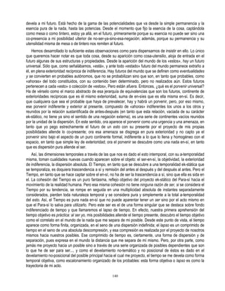 devela a mi futuro. Está hecho de la gama de las potencialidades que va desde la simple permanencia y la
esencia pura de la nada, hasta las potencias. Desde el momento que fijo la esencia de la cosa, captándola
como mesa o como tintero, estoy ya allá, en el futuro, primeramente porque su esencia no puede ser sino una
co-presencia a mi posibilidad ulterior de no-ser-ya-sino-esa-negación; además, porque su permanencia y su
utensilidad misma de mesa o de tintero nos remiten al futuro.
    Hemos desarrollado lo suficiente estas observaciones como para dispensarnos de insistir en ello. Lo único
que queremos hacer notar es que toda cosa, desde su aparición como cosa-utensilio, aloja de entrada en el
futuro algunas de sus estructuras y propiedades. Desde la aparición del mundo de los «estos», hay un futuro
universal. Sólo que, como señalábamos, «está», y ante todo «estado» futuro del mundo permanece extraño a
él, en plena exterioridad recíproca de indiferencia. Hay futuros del mundo que se definen como eventualidades
y se convierten en probables autónomos, que no se probabilizan sino que son, en tanto que probables, como
«ahoras» del todo constituidos, con su contenido bien determinado, pero no realizados aún. Estos futuros
pertenecen a cada «esto» o colección de «estos», Pero están afuera. Entonces, ¿qué es el porvenir universal?
Ha de vérselo como el marco abstracto de esa jerarquía de equivalencias que son los futuros, continente de
exterioridades recíprocas que es él mismo exterioridad, suma de en-síes que es ella misma en-sí. Es decir,
que cualquiera que sea el probable que haya de prevalecer, hay y habrá un porvenir, pero, por eso mismo,
ese porvenir indiferente y exterior al presente, compuesto de «ahoras» indiferentes los unos a los otros y
reunidos por la relación sustantificada de antes-después (en tanto que esta relación, vaciada de su carácter
ek-stático, no tiene ya sino el sentido de una negación externa), es una serie de continentes vacíos reunidos
por la unidad de la dispersión. En este sentido, ora aparece el porvenir como una urgencia y una amenaza, en
tanto que yo pego estrechamente el futuro de un esto con su presente por el proyecto de mis propias
posibilidades allende lo co-presente; ora esa amenaza se disgrega en pura exterioridad y no capto ya el
porvenir sino bajo el aspecto de un puro continente formal, indiferente a lo que lo llena y homogéneo con el
espacio, en tanto que simple ley de exterioridad; ora el porvenir se descubre como una nada en-sí, en tanto
que es dispersión pura allende el ser.
    Así, las dimensiones temporales a través de las que nos es dado el esto intemporal, con su a-temporalidad
misma, toman cualidades nuevas cuando aparecen sobre el objeto: el ser-en-sí, la objetividad, la exterioridad
de indiferencia, la dispersión absoluta. El Tiempo, en tanto que se descubre a una temporalidad ek-stática que
se temporaliza, es doquiera trascendencia a sí y remisión del antes al después y del después al antes. Pero el
Tiempo, en tanto que se hace captar sobre el en-sí, no ha de ser la trascendencia a sí, sino que ella es sida en
el. La cohesión del Tiempo es un puro fantasma, reflejo objetivo del proyecto ek-stático del Para-sí hacia el
movimiento de la realidad humana. Pero esa misma cohesión no tiene ninguna razón de ser, si se considera el
Tiempo por su tendencia, se rompe en seguida en una multiplicidad absoluta de instantes separadamente
considerados, pierden toda naturaleza temporal y se considera pura y simplemente a la total a-temporalidad
del esto. Así, el Tiempo es pura nada en-sí que no puede aparentar tener un ser sino por el acto mismo en
que el Para-sí lo salva para utilizarlo. Pero este ser es el de una forma singular que se destaca sobre fondo
indiferenciado de tiempo y que llamaremos el lapso de tiempo. En efecto, nuestra primera aprehensión del
tiempo objetivo es práctica: al ser yo, mis posibilidades allende el tiempo presente, descubro el tiempo objetivo
como el correlato en el mundo de la nada que me separa de mi posible. Desde este punto de vista, el tiempo
aparece como forma finita, organizada, en el seno de una dispersión indefinida; el lapso es un comprimido de
tiempo en el seno de una absoluta descompresión, y esa compresión es realizada por el proyecto de nosotros
mismos hacia nuestros posibles. Ese comprimido de tiempo es, ciertamente, una forma de dispersión y de
separación, pues expresa en el mundo la distancia que me separa de mí mismo. Pero, por otra parte, como
jamás me proyecto hacia un posible sino a través de una serie organizada de posibles dependientes que son
lo que he de ser para ser..., y como el develamiento no-temático y no posicional de éstos es dado en el
develamiento no-posicional del posible principal hacia el cual me proyecto, el tiempo se me devela como forma
temporal objetiva, como escalonamiento organizado de los probables: esta forma objetiva o lapso es como la
trayectoria de mi acto.

                                                      140
 