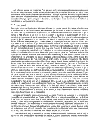 Así, el tiempo aparece por trayectorias. Pero, así como las trayectorias espaciales se descomprimen y se
hunden en pura espacialidad estática, así también la trayectoria temporal se desmorona en cuanto no es
simplemente vivida como lo que subtiende objetivamente a mi propio esperarme. En efecto, los probables que
se me descubren tienden naturalmente a aislarme como Probables en sí y a ocupar su fracción rigurosamente
separada del tiempo objetivo, el lapso se desvanece, y el tiempo se revela como tornasol de nada en la
superficie de un ser rigurosamente a-temporal.

V. El conocimiento
Este rápido esbozo del develamiento del mundo al Para-sí nos permite concluir. Concederle al idealismo que
el ser del Para-sí es conocimiento del ser, Pero añadiendo que hay un ser de este conocimiento. La identidad
del ser del Para-sí y el conocimiento no proviene de que el conocimiento, sea la medida del ser, sino de que el
Para-sí se hace anunciar lo que él es por el en-sí, es decir, de que él es, en su ser, relación con el ser. El
conocimiento no es nada más que la presencia del ser al Para-sí Para-sí no es sino la nada que realiza esa
presencia. Así, el conocimiento es, por naturaleza, ser ek-stático, y se confunde por ello con el ek-stático del
Para-sí. El Para-sí no es primero para conocer después, Y tampoco puede decirse que no es sino en tanto
que conoce o que es conocido lo que haría desvanecerse al ser en una infinitud reglada de conocimientos
particulares. Conocimiento es el acaecimiento absoluto Y primero el surgimiento absoluto del Para-sí en medio
del ser y allende el ser, a partir de ser que él no es, y como negación de este ser y nihilización de sí. En una
palabra, por una inversión radical de la posición idealista, el conocimiento se reabsorbe en el ser: no es ni un
atributo, ni una función, ni un accidente del ser, sino que no hay más que el ser. Desde este punto de vista,
aparece como necesario abandonar enteramente la posición idealista y se hace posible considerar la relación
entre el Para-sí y el En-sí como una relación ontológica fundamental; hasta podremos, al final de este libro,
considerar esa articulación del Para-sí con respecto al En-sí como el esbozo perpetuamente móvil de una
cuasi-totalidad que podremos denominar el Ser. Desde el punto de vista de esta totalidad, el surgimiento del
Para-sí no es sólo el acaecimiento absoluto para el Para-sí, sino también algo que ocurre al En-sí, la única
aventura posible del En-sí: todo ocurre, en efecto, como si el Para-sí, por su propia nihilización, se
constituyera en «conciencia de...», es decir, por su propia trascendencia escapara a la ley del En-sí, en que la
afirmación está empastada por lo afirmado. El Para-sí, por su negación de sí, se convierte en afirmación del
En-sí. La afirmación intencional es como el reverso de la negación interna; sólo puede haber afirmación Por un
ser que es su propia nada, y de un ser que no es el ser afirmante. Pero entonces, en la cuasi-totalidad del Ser,
la afirmación le ocurre al En-sí: la aventura del En-sí es ser afirmado. Esta afirmación, que no podía ser lle-
vada a cabo como afirmación de sí por el En-sí sin ser destructora de su ser-en-sí, le ocurre al En-sí que sea
realizada por el Para-sí: es como un ék-stasis pasivo del En-sí, que lo deja inalterado y que, empero, se
efectúa en él y a partir de él. Todo sucede como si hubiera una Pasión del Para-sí que se perdería a sí mismo
para que la afirmación «mundo» ocurriera al En-sí. Y, por cierto, esta afirmación no existe sino para el para-sí;
ella es el propio Para-sí y desaparece con él. Pero no está en el Para-sí, Pues es el ék-stasis mismo; y, si el
Para-sí es uno de sus términos (el afirmante), el otro término, el En-sí, le es realmente presente; sólo afuera,
sobre el ser, hay un mundo que se me descubre.
    Al realista, por otra parte, le concederemos que el ser mismo, Presente a la conciencia en el conocimiento,
y que el Para-sí no agrega nada al ser. En este sentido, el Para-sí es presencia inmediata al ser y se desliza a
la vez como una distancia infinita entre él mismo y el ser. Pues el conocer tiene por ideal el ser-lo-que-se-
conoce, y como estructura originaria el no-ser-lo-conocido. Mundanidad, espacialidad, etc. no hacen sino
expresar este no ser... Así, me encuentro yo por doquiera entre mí mismo y el ser, como la nada que no es el
ser. El mundo es humano. Se advierte la particularísima posición de la conciencia: el ser está doquiera, contra
mí, en torno mío, pesa sobre mí, me asedia, y soy perpetuamente remitido de ser en ser; esta mesa que está
ahí es ser y nada más; esa roca, ese árbol, aquel paisaje; ser y de otro modo nada.
    Quiero captar este ser y no encuentro ya sino a mí. Pues el conocimiento, intermediario entre el ser y el
no-ser, si lo tomo como subjetivo me remite al ser absoluto, y, cuando creo captar lo absoluto, me remite a mí
                                                      141
 