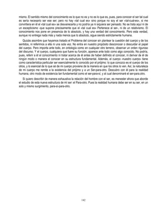 mismo. El sentido mismo del conocimiento es lo que no es y no es lo que es, pues, para conocer el ser tal cual
es sería necesario ser ese ser; pero no hay «tal cual es» sino porque no soy el ser «tal-cual-es», si me
convirtiera en él el «tal cual es» se desvanecerla y no podría ya ni siquiera ser pensado. No se trata aquí ni de
un escepticismo -que supone precisamente que el «tal cual es» Pertenece al ser-, ni de un relativismo. El
conocimiento nos pone en presencia de lo absoluto, y hay una verdad del conocimiento. Pero esta verdad,
aunque no entrega nada más y nada menos que lo absoluto, sigue siendo estrictamente humana.
   Quizás asombre que hayamos tratado el Problema del conocer sin plantear la cuestión del cuerpo y de los
sentidos, ni referirnos a ella ni una sola vez. No entra en nuestro propósito desconocer o descuidar el papel
del cuerpo. Pero importa ante todo, en ontología como en cualquier otro terreno, observar un orden riguroso
del discurso. Y el cuerpo, cualquiera que fuere su función, aparece ante todo como algo conocido. No podría,
pues, referir a él el conocimiento ni tratar acerca de él antes de haber definido el conocer, ni derivar de él de
ningún modo o manera el conocer en su estructura fundamental. Además, el cuerpo -nuestro cuerpo- tiene
como característica particular ser esencialmente lo conocido por el prójimo: lo que conozco es el cuerpo de los
otros, y lo esencial de lo que sé de mi cuerpo proviene de la manera en que los otros lo ven. Así, la naturaleza
de mi cuerpo me remite a la existencia del prójimo y a un Ser-para-otro. Descubro con él para la realidad
humana, otro modo de existencia tan fundamental como el ser-para-sí, y al cual denominaré el ser-para.otro.
    Si quiero describir de manera exhaustiva la relación del hombre con el ser, es menester ahora que aborde
el estudio de esta nueva estructura de mí ser: el Para-otro. Pues la realidad humana debe ser en su ser, en un
solo y mismo surgimiento, para-sí-para-otro.




                                                      142
 