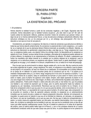 TERCERA PARTE
                                 EL PARA-OTRO
                                    Capítulo I
                          LA EXISTENCIA DEL PRÓJIMO

I. El problema
Hemos descrito la realidad humana a partir de las conductas negativas y del Cogito. Siguiendo este hilo
conductor, hemos descubierto que la realidad humana es-para-sí. ¿Es esto todo lo que es? Sin salir de
nuestra actitud de descripción reflexiva, podemos encontrar modos de conciencia que parecen indicar, sin
dejar de ser en sí mismos estrictamente Para-sí, un tipo de estructura ontológica radicalmente diferente. Esta
estructura ontológica es mía; yo me preocupo por mí; y, sin embargo, esa preocupación «Por mía me
descubre un ser que es mi ser sin ser-para-mí.
    Consideremos, por ejemplo, la vergüenza. Se trata de un modo de conciencia cuya estructura es idéntica a
todas las que hemos descrito anteriormente. Es conciencia no posicional (de) sí como vergüenza, y, en cuanto
tal, es un ejemplo de lo que los alemanes llaman Erlebnis [vivencial]; es accesible a la reflexión. Además, su
estructura es intencional; es aprehensión vergonzosa de algo y ese algo soy yo. Tengo vergüenza de lo que
soy. La vergüenza realiza, pues, una relación íntima mía conmigo mismo: he descubierto por la vergüenza un
aspecto de mi ser. Empero, aunque ciertas formas complejas y derivadas de la vergüenza puedan aparecer en
el plano reflexivo, la vergüenza no es originariamente un fenómeno de reflexión. En efecto, cualesquiera que
fueren los resultados que deban tenerse en la soledad por la práctica religiosa de la vergüenza, pues la
vergüenza, en su estructura primera, es vergüenza ante alguien. Acabo hacer un gesto desmañado o vulgar:
este gesto se me pega, y no lo detesto ni lo censuro, simplemente lo vivo, lo realizo en el modo del parajuzgo.
    Pero he aquí que de pronto levanto la cabeza: alguien estaba allí y me ha visto. Me doy cuenta de pronto
de la total vulgaridad de mi gesto, y tengo vergüenza. Por cierto, mi vergüenza no es reflexiva, pues la presen-
cia del prójimo a mi conciencia, así sea a la manera de un catalizador, es incompatible con la actitud reflexiva:
en el campo de mí reflexión no puedo encontrar jamás sino la conciencia que es mía. Y el prójimo es el
mediador indispensable entre yo y yo mismo: tengo vergüenza de mí tal como me aparezco al prójimo. Y, por
la aparición misma de un prójimo, estoy en condiciones de formular un juicio sobre mí mismo como lo haría
sobre un objeto, pues al prójimo me aparezco como objeto. Empero, este objeto aparecido al prójimo no es
una vana imagen de la mente de otro. Esta imagen, en efecto, sería enteramente imputable a ese prójimo y no
podría «afectarme». Podría sentir irritación o cólera ante ella como ante un mal retrato mío, que me prestara
una fealdad o una ruindad de expresión que no tengo, pero no podría alcanzarme hasta los tuétanos: la
vergüenza es, por naturaleza, reconocimiento. Reconozco que soy como el prójimo me ve. Empero, no se
trata de la comparación entre lo que soy para mí y lo que soy para los demás, como si encontrara en mí, en el
modo de ser del Para-sí, un equivalente de lo que soy para el prójimo. En primer lugar, esta comparación no
se encuentra en nosotros a título de operación psíquica concreta: la vergüenza es un estremecimiento
inmediato que me recorre de pies a cabeza sin ninguna preparación discursiva. Además, tal comparación es
imposible: no puedo poner en relación lo que soy en la intimidad sin distancia, sin retroceso, sin perspectiva,
del Para-sí, con ese ser injustificable y en-sí que soy para otro. No hay aquí ni tabla de correspondencias ni
patrón. La noción misma de vulgaridad implica, por otra parte, una relación intermonádica. Uno no es vulgar a
solas. Así, el prójimo no solamente me ha revelado lo que soy, sino que me ha constituido como un tipo de ser
nuevo que debe soportar cualificaciones nuevas. Ese ser no estaba en potencia en mí antes de la aparición
del prójimo, pues no habría podido hallar lugar en el Para-sí; y, aun si nos complace dotarme de un cuerpo
enteramente constituido antes de que este cuerpo sea para los otros, no podría alojarse en éI en potencia mi
                                                      143
 