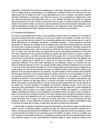 vulgaridad o mi desmaña, Pues éstas son significaciones y, como tales, trascienden el cuerpo y te omiten a la
vez a un testigo capaz de comprenderlas y a la totalidad de mi realidad humama. Pero este nuevo ser que
aparece para otro no reside en el otro. Yo soy responsable de él, como lo muestra a las claras el sistema
educativo consistente en «avergonzar» a los niños de lo que son. Así, la vergüenza es vergüenza de sí ante
otro; estas dos estructuras son inseparables. Pero, a la vez, necesito del prójimo para captar por completo
todas las estructuras de mi ser: el Para-sí remite al Para-otro. Así, pues, si queremos captar en su totalidad la
relación de ser entre el hombre y el ser-en-sí, podemos contentarnos con las descripciones esbozadas en los
capítulos precedentes de esta obra; debemos responder a dos preguntas mucho más temibles: en primer
lugar, la de la existencia del Prójimo; después, la de mi relación de ser con el ser del prójimo.

II. El escollo del solipsismo
Es curioso que el problema de los Otros no haya inquietado nunca de veras a los realistas. En la medida en
que para el realista se-da todo, le parece, sin duda, que el prójimo se da también. En medio de lo real, el
efecto, ¿qué hay más real que el prójimo? Es una sustancia pensante de la misma esencia que yo, la cual no
podría desvanecerse en cualidades secundarias y cualidades primarias, y cuyas estructuras esenciales
encuentro en mí. Empero, en la medida en que el realismo procura dar razón del conocimiento por una acción
del mundo sobre la sustancia pensante, no se ha cuidado de establecer una acción inmediata y recíproca de
las sustancias pensantes entre sí: ellas se comunican por intermedio del mundo; entre la conciencia ajena y la
mía, mi cuerpo, como cosa del mundo, y el cuerpo del otro son los intermediarios necesarios. El alma ajena
está, pues, separada de la mía por toda la distancia que separa ante todo mi alma de mi cuerpo, y luego mi
cuerpo del cuerpo ajeno, y, por último, el cuerpo del otro de su propia alma. Y, si no es verdad que la relación
entre el Para-si y el cuerpo sea una relación de exterioridad (problema que hemos de tratar más adelante), por
lo menos es evidente que la relación de mi cuerpo con el cuerpo del prójimo es una relación de pura
exterioridad indiferente. Si las almas están separadas por sus respectivos cuerpos, son distintas como ese
tintero es distinto de este libro; es decir, no se puede concebir ninguna presencia inmediata de la una a la otra.
Y, aun si se admite una presencia inmediata de mi alma al cuerpo ajeno, queda todavía todo el espesor de un
cuerpo para que su alma me sea alcanzada. Así pues, si el realismo funda su certeza sobre la presencia «en
persona» de la cosa espacio-temporal a mi conciencia, no podría postular la misma evidencia para la realidad
del alma ajena, puesto que, como el propio realismo lo confiesa, esta alma no se da en persona a la mía: es
una ausencia, una significación; el cuerpo apunta a ella sin entregarla; en una palabra: en una filosofía
fundada en la intuición, no hay intuición alguna del alma ajena. Ahora bien, si uno juega con las palabras, esto
significa que el realismo no deja lugar alguno a la intuición del prójimo: de nada serviría decir que, por lo
menos, nos es dado el cuerpo del prójimo, y que este cuerpo es cierta presencia del otro o de una parte de él.
Es verdad que el cuerpo pertenece a la totalidad que llamamos «realidad humana», como una de sus
estructuras, pero, precisamente, no es cuerpo del hombre sino en tanto que existe en la unidad indisoluble de
esta totalidad, como el órgano no es órgano viviente sino como totalidad del organismo. La posición del
realista, al entregarnos el cuerpo no como implicado en la totalidad humana, sino aparte, como una piedra un
árbol o un trozo de cera, ha matado el cuerpo con la misma habilidad que el escalpelo del fisiólogo al separar
un trozo de carne de la totalidad del ser vivo. Lo que está presente a la intuición realista no es el tomar al
cuerpo del prójimo, sino un cuerpo. Un cuerpo que, sin duda, tiene estos y una alma particulares, pero que
pertenece, empero, a la gran faIacia de los cuerpos- Si es verdad que para un realismo espiritualista el alma
es más fácil de conocer que el cuerpo, el cuerpo será más fácil de conocer que el alma ajena.
    A decir verdad, el realista se preocupa muy poco de este problema, pues tiene por segura la existencia del
prójimo. Por eso, la psicología realista y positivista del siglo XIX, dando por concedida la existencia de mi
prójimo, se preocupa exclusivamente de establecer los medios que tengo para conocer esa existencia y sobre
el cuerpo descifrar los matices de una conciencia que me es extraña. El cuerpo, se dirá, es un objeto cuya
«Elti» requiere una interpretación particular. La hipótesis que mejor da razón de sus comportamientos es la de
una conciencia análoga a la mía, cuyas diferentes emociones refleja su cuerpo. Queda por explicar cómo

                                                       144
 