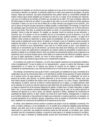 establecemos en hipótesis: se nos dirá ora que por analogía con lo que sé de mí mismo ora que la experiencia
nos enseña a descifrar, por ejemplo, la coloración súbita de un rostro como preanuncio de golpes y de gritos
furiosos. Habrá que reconocer, que estos procedimientos sólo pueden darnos un conocimiento probable del
prójimo: todavía sigue siendo probable que el prójimo no sea sino un cuerpo. Si los animales son máquinas,
¿por qué no lo habría de ser también el hombre que veo pasar por la calle? ¿Por qué la hipótesis radical de
los behavoristas no habría de ser válida? Lo que capto en ese rostro no es sino el efecto de ciertos espasmos
musculares Y éstas a su vez no son sino el efecto de un influjo nervioso cuyo trayecto me es conocido. ¿Por
qué no reducir el conjunto de esas reacciones a reflejos simples o condicionados? Sin embargo, la mayoría de
los psicólogos sigue convencida de la existencia del prójimo como realidad totalitaria con la misma estructura
que la suya propia. Para ellos, la existencia del prójimo es cierta y el conocimiento que de ella tenemos es
probable. Vemos el total del realismo. En realidad, es menester invertir los términos de esa afirmación, y
reconocer que, si el prójimo no nos es accesible sino por el conocimiento que de él tenemos y si es sólo
conjetural ese conocimiento, entonces la existencia del prójimo es sólo conjetural también, y el papel de la
reflexión crítica consiste en determinar su grado exacto de probabilidad. Así, por una curiosa inversión, por
haber puesto la realidad del mundo exterior, el realista se ve forzado a caer en el idealismo cuando condena la
existencia del prójimo. Si el cuerpo es un objeto real que actúa realmente sobre la sustancia pensante, el
prójimo se convierte en pura representación, cuyo esse es un simple percipi, es decir, cuya existencia es
medida por el conocimiento que de ella tenemos. Las teorías más claras de la Erfüllung, de la simpatía y de
las formas no hacen sino perfeccionar la descripción de nuestros medios de presentificar al prójimo pero no
plantean el debate en su verdadero terreno: tanto si el prójimo es primeramente sentido como si aparece en la
experiencia como una forma singular previa a todo hábito y en ausencia de toda inferencia analógica, sigue en
pie que el objeto significante y sentido, así como la forma expresiva, remiten pura y simplemente a una
totalidad humana cuya existencia sigue siendo pura y simplemente conjetural.
    Si el realismo nos remite así al idealismo, ¿no sería más avispado colocarnos en la perspectiva idealista y
crítica inmediatamente? Ya que el prójimo es «mi representación», ¿acaso no valdría más interrogar a esta
representación en el interior de un sistema que reduzca el conjunto de los objetos a una agrupación
consistente de representaciones y que mida toda existencia por el conocimiento que tengo de ella?
   Sin embargo, encontraremos poca ayuda en Kant: si preocupado por establecer las leyes universales de la
subjetividad, que son las mismas para todos, no ha abordado la cuestión de las personas. El sujeto solamente
es la esencia común de esas personas, y no podría permitirnos determinar su multiplicidad, así como la
esencia del hombre, para Spinoza, no permite determinar la de los hombres concretos. Parece, pues, que
Kant habría situado el problema del prójimo entre los problemas ajenos a su crítica. Empero, observémoslo
más despacio: el prójimo, como tal, es dado en nuestra experiencia; es un objeto, y un objeto particular. Kant
se ha colocado en el punto de vista del sujeto puro para determinar las condiciones de posibilidad no sólo de
un objeto en general sino de las diversas categorías de objetos: el objeto físico, el objeto matemático, el objeto
bello o feo, y el que presenta caracteres teleológicos. Desde este punto de vista, se ha podido reprochar la
existencia de lagunas en su obra y querer, por ejemplo, siguiendo a Dílthey, establecer las condiciones de
posibilidad del objeto histórico, es decir, intentar una critica de la razón histórica. Análogamente, si verdad es
que el prójimo representa un tipo particular de objeto que se descubre a nuestra experiencia, es necesario, en
la propia perspectiva de un kantismo riguroso, preguntarse cómo es posible el conocimiento del prójimo, es
decir, establecer las condiciones de posibilidad de la experiencia de los otros.
   En efecto, sería totalmente erróneo asimilar el problema del prójimo al de las realidades nouménicas. Por
cierto, si existen «prójimos» y si son semejantes a mí, la cuestión de su existencia inteligible puede plantearse
también, para ellos como la de mi existencia nouménica se plantea para mí; por cierto, la misma respuesta
valdrá para mí y para ellos: esa existencia nouménica puede ser sólo pensada, no concebida, pero, cuando
considero como en mi experiencia cotidiana, no apunto en modo alguno a mi realidad nouménica ni al prójimo,
así como no capto ni considero la realidad posible cuando tomo conocimiento de mis emociones o de mis

                                                       145
 
