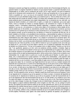 intemporal, la solución que Hegel da al problema, en el primer volumen de la Fenomenología del Espíritu, nos
parecerá realizar un progreso importante en relación a la que propone Husserl. La aparición del prójimo no es
indispensable ya, en efecto, para la constitución del mundo y de mi «ego» empírico, sino para la existencia
misma de mi conciencia como conciencia de si. En efecto: en tanto que conciencia de sí, el yo se capta a sí
mismo. La igualdad «yo = yo» o «yo soy yo» es la expresión misma de este hecho. En primer término, esta
conciencia de si es pura identidad consigo misma, pura existencia para sí. Tiene la certeza de si misma, pero
esta certeza está aún privada de verdad. En efecto, tal certeza sería verdadera sólo en la medida en que su
propia existencia para si le apareciera como objeto independiente. Así, la conciencia de sí es, ante todo, una
especie de relación sincrética y sin verdad entre un sujeto y un objeto aún no objetivado, que es ese sujeto
mismo. Como su impulsión es realizar su concepto llegando a ser consciente de sí misma. En todos los
respectos, tiende a contrastarse exteriormente dándose objetividad y existencia manifiesta: se trata de
explicitar el «yo soy yo» y de producirse a sí misma como objeto a fin de alcanzar el último estadio del de-
sarrollo -estadio que, en otro sentido, es, naturalmente, el primer motor, del devenir de la conciencia- que es la
conciencia de sí en general que se reconoce en otras conciencias de sí y es idéntica a ellas y a sí misma. El
otro aparece conmigo, ya que la conciencia de sí es idéntica a sí misma por la exclusión de todo otro. Así, el
hecho mediador es el primero, es la pluralidad de las conciencias, y esta pluralidad se realiza en la forma de
una doble y recíproca relación de exclusión. Henos en presencia del nexo de negación por interioridad que
reclamábamos poco antes. Ninguna nada externa Y en sí separa mi conciencia de la conciencia ajena, sino
que yo excluyo al otro por el hecho mismo de ser yo: el otro es lo que me excluye al ser él mismo, y lo que yo
excluyo al ser yo mismo. Las conciencias están directamente referidas las unas a las otras, en una imbricación
recíproca de su ser. Esto nos permite, a la vez, definir la manera en que se me aparece el otro: él es este que
es distinto de mí, y por lo tanto se da como objeto in esencial, con un carácter de negatividad. Pero este otro
es también una conciencia de sí. Tal cual, se me aparece como un objeto ordinario, inmerso en el ser de la
vida. Y así, igualmente, aparezco yo al otro: como una existencia concreta, sensible e inmediata. Hegel se
coloca, aquí, no en el terreno de la relación unívoca que va de mí (aprehendido por el cogito) al otro, sino en el
de la relación recíproca a la que define como «la captación de sí del uno en el otro». En efecto, sólo en tanto
que se opone al otro es cada cual absolutamente para sí; afirma contra el otro y frente al otro su derecho a ser
individualidad. Así, el cogito mismo no podría ser un punto de partida para la filosofía; no podría nacer, en
efecto, sino a consecuencia de mi propia aparición a mí mismo como individualidad, y esta aparición está
condicionada por el reconocimiento del otro. Lejos de que el problema del otro se plantee a partir del cogito, la
existencia del otro es, por el contrario, lo que hace posible el cogito como el momento abstracto en que el yo
se capta como objeto. Así, el «momento» que Hegel denomina el ser para el otro es un estadio necesario del
desarrollo de la conciencia de sí; el camino de la interioridad pasa por el otro pero el otro no tiene interés para
mí sino en la medida en que es otro yo un yo-objeto para Mí; e, inversamente, en la medida en que él refleja
mi yo, es decir, en tanto que yo soy objeto para él. Por esta necesidad en que estoy de no ser objeto para mí
sino allá, en el otro, debo obtener del otro el reconocimiento de mi ser. Pero si mi conciencia para sí debe ser
mediada consigo misma por otra conciencia, su ser-para-sí -y, por consiguiente, el ser en general- depende
del otro. Tal como aparezco al otro, así soy yo. Además, puesto que el otro es tal como se me aparece y como
mi ser depende de él, la manera en que yo me aparezco a mí mismo -es decir, el momento del desarrollo de
mi conciencia de mí- depende de la manera en que el otro se me aparece. El valor del reconocimiento de mí
por el otro depende del valor del reconocimiento del otro por mí. En este sentido, en la medida en que el otro
me capta como ligado a un cuerpo ve en ello la vida, Yo mismo no soy sino un otro. Para hacerme reconocer
por el otro, debo arriesgar mi propia vida. Arriesgar la vida en él determinada o develarse como no-ligado a la
forma objetiva o a alguna existencia determinada; como no-ligado a la vida. Pero, a la vez, persigo la muerte
del otro. Ello significa que quiero hacerme mediar por otro que sea solamente otro, esto es, por una conciencia
dependiente cuyo carácter esencial sea el no existir sino para otro. Esto se producirá en el momento mismo en
que arriesgue mi vida, pues, en la lucha contra el otro, hago abstracción de mí ser sensible arriesgándolo; el
otro, por el contrario, prefiere la vida y la libertad mostrando así que no ha podido afirmarse como no-ligado a
la forma objetiva. Permanece, pues, ligado a las cosas externas en general; me aparece y se aparece a sí

                                                       152
 