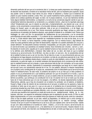 dimensión particular del ser que es la conciencia (de) sí. La tarea que puede proponerse una ontología, es la
de describir ese escándalo y fundarlo en la naturaleza misma del Ser, pero es impotente para superarlo. Quizá
sea posible -como lo veremos mejor dentro de poco- refutar el solipsismo y mostrar que la existencia del
prójimo es para nosotros evidente y cierta. Pero, aun cuando hubiéramos hecho participar a la existencia del
prójimo de la certeza apodíctica del cogito -es decir, de mi propia existencia-, no por eso habríamos tendido
hacia alguna totalidad intermonádica. La dispersión y la lucha de las conciencias seguirán siendo lo que son:
simplemente habremos descubierto su fundamento y su verdadero terreno. ¿Qué nos ha reportado esta larga
crítica? Simplemente esto: que mi relación es ante todo y fundamentalmente, una relación ser a ser, con el
prójimo, no de conocimiento a conocimiento, si ha de poder refutarse el solipsismo. Hemos visto, en efecto, el
fracaso de Husserl, quien, en este plano particular, mide al ser por el conocimiento, y el de Hegel, que
identifica el conocimiento con el ser. Pero hemos reconocido igualmente que Hegel, aunque su visión esté
oscurecida por el postulado del idealismo absoluto, supo plantear el debate en su verdadero nivel. Parece que
Heidegger, en «sein und Zei» ha aprovechado las meditaciones de sus precursores y se ha convencido
profundamente de esta doble necesidad: 1. 0 La relación de las «realidades-humanas» ha de ser una relación
de ser; 2. 0 Esta relación debe hacer depender las «realidades-humanas» las unas de las otras, en su ser
esencial. Por lo menos, su teoría responde a ambas exigencias. Con su manera brusca y algo bárbara de
cortar los nudos gordianos antes que tratar de desanudarlos, responde a la cuestión planteada con una pura y
simple definición. Ha descubierto diversos momentos -inseparables, por otra parte, salvo por abstracción- en
el «ser-en-el-mundo» que caracteriza a la realidad humana. Esos momentos son «mundo», «ser-en» y «ser».
Ha descrito el mundo como «aquello por lo cual la realidad humana se hace anunciar lo que es»; el «ser-en»
lo ha definido como Befirídiichkeit y Verstand, falta hablar del ser, es decir, del modo en que la realidad
humana es su ser-en-el-mundo. Es el Mit-Sein, nos dice; es decir, el «ser-con». Así, la característica del ser
de la realidad humana es ser su ser con los otros, No se trata de un azar; no soy primeramente para que una
contingencia me haga después encontrarme con el prójimo: se trata de una estructura esencial de mi ser. Pero
esta estructura no se establece desde afuera y desde un punto de vista totalitario, como en Hegel: Heidegger,
ciertamente, no parte del cogito, en el sentido cartesiano del descubrimiento de la conciencia por ella misma;
pero la realidad-humana que se le devela y cuyas estructuras trata de fijar con conceptos, es la suya propia.
«Dasein ist je meines», escribe. Explicitando la comprensión preontológica que tengo de mí mismo capto el
ser-con-otro como una característica esencial de mi ser. En una palabra, descubro la relación trascendente
con el prójimo como constituyente de mi propio ser, exactamente como he descubierto que el ser-en-el-mundo
medía mi realidad-humana. De este modo, el problema del prójimo no es ya más que un falso problema: el
prójimo no es ya primeramente tal o cual existencia particular con que me encuentro en el mundo, y que no
podría ser indispensable para mi propia existencia, ya que yo existía antes de encontrármela, sino que es el
término ex-céntrIco, que contribuye a la constitución de mi ser. El examen de mi ser en tanto que me arroja
fuera de mí hacia estructuras que a la vez me escapan y me definen, me devela originariamente el prójimo.
Observemos, además, que el tipo de vinculación con el prójimo ha cambiado: con el realismo, el idealismo,
Husserl y Hegel, el tipo de relación de las conciencias era el ser-para: el prójimo se me aparecía y hasta me
constituía en tanto que el era para mí o que yo era para él, el problema era el reconocimiento mutuo de
conciencias situadas las unas frente a las otras, que se aparecían mutuamente en el mundo y se enfrentaban.
El ser-con tiene un significado por completo diferente: «con» no señala la relación recíproca de reconocimiento
y de lucha que resultaría de la aparición en medio del mundo de una realidad-humana distinta de la mía;
expresa, más bien, una especie de solidaridad ontológica para la explotación de este mundo, El Otro no está
ligado originariamente a mí como una realidad óntica que aparece en medio de] mundo, entre los «utensilios»,
como un tipo de objeto particular: en tal caso, estaría ya degradado y la relación que lo uniría conmigo no
podría adquirir jamás la reciprocidad. El otro no es objeto. Sigue siendo, en su relación conmigo, realidad-
humana; el ser por el cual él me determina en su ser es su ser puro captado como «ser-en-el-mundo» -sabido
es que «en» debe entenderse en el sentido de «color», «hábito», y no en el de «insum»; ser-en-el-mundo es
morar el mundo, no estar enviscado en él-, y me determina en mi «ser-en-el-mundo». Nuestra relación no es
una oposición de frente, sino más bien una interdependencia de lado: en tanto que hago que un mundo exista

                                                     157
 