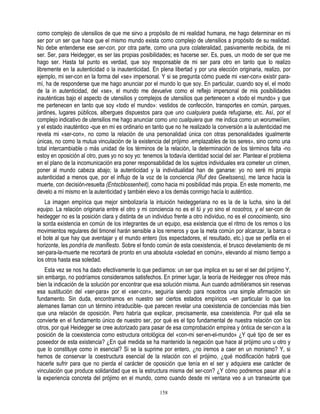 como complejo de utensilios de que me sirvo a propósito de mi realidad humana, me hago determinar en mi
ser por un ser que hace que el mismo mundo exista como complejo de utensilios a propósito de su realidad.
No debe entenderse ese ser-con, por otra parte, como una pura colateralidad, pasivamente recibida, de mi
ser. Ser, para Heidegger, es ser las propias posibilidades; es hacerse ser. Es, pues, un modo de ser que me
hago ser. Hasta tal punto es verdad, que soy responsable de mi ser para otro en tanto que lo realizo
libremente en la autenticidad o la inautenticidad. En plena libertad y por una elección originaria, realizo, por
ejemplo, mi ser-con en la forma del «se» impersonal. Y si se pregunta cómo puede mi «ser-con» existir para-
mí, ha de responderse que me hago anunciar por el mundo lo que soy. En particular, cuando soy el, el modo
de la in autenticidad, del «se», el mundo me devuelve como el reflejo impersonal de mis posibilidades
inauténticas bajo el aspecto de utensilios y complejos de utensilios que pertenecen a «todo el mundo» y que
me pertenecen en tanto que soy «todo el mundo»: vestidos de confección, transportes en común, parques,
jardines, lugares públicos, albergues dispuestos para que uno cualquiera pueda refugiarse, etc. Así, por el
complejo indicativo de utensilios me hago anunciar como uno cualquiera que me indica como un worumwiííen,
y el estado inauténtico -que en mí es ordinario en tanto que no he realizado la conversión a la autenticidad me
revela mi «ser-con», no como la relación de una personalidad única con otras personalidades igualmente
únicas, no como la mutua vinculación de la existencia del prójimo .emplazables de los seres», sino como una
total intercambiable o más unidad de los términos de la relación, la determinación de los términos falta -no
estoy en oposición al otro, pues yo no soy yo: tenemos la todavía identidad social del ser. Plantear el problema
en el plano de la incomunicación era poner responsabilidad de los sujetos individuales era cometer un crimen,
poner al mundo cabeza abajo; la autenticidad y la individualidad han de ganarse: yo no seré mi propia
autenticidad a menos que, por el influjo de la voz de la conciencia (Ruf des Gewlssens), me lance hacia la
muerte, con decisión-resuelta (Entscblossenheit), como hacia mi posibilidad más propia. En este momento, me
develo a mí mismo en la autenticidad y también elevo a los demás conmigo hacía lo auténtico.
    La imagen empírica que mejor simbolizaría la intuición heideggeriana no es la de la lucha, sino la del
equipo. La relación originaria entre el otro y mi conciencia no es el tú y yo sino el nosotros, y el ser-con de
heidegger no es la posición clara y distinta de un individuo frente a otro individuo, no es el conocimiento, sino
la sorda existencia en común de los integrantes de un equipo, esa existencia que el ritmo de los remos o los
movimientos regulares del timonel harán sensible a los remeros y que la meta común por alcanzar, la barca o
el bote al que hay que aventajar y el mundo entero (los espectadores, el resultado, etc.) que se perfila en el
horizonte, les pondría de manifiesto. Sobre el fondo común de esta coexistencia, el brusco develamiento de mi
ser-para-la-muerte me recortará de pronto en una absoluta «soledad en común», elevando al mismo tiempo a
los otros hasta esa soledad.
    Esta vez se nos ha dado efectivamente lo que pedíamos: un ser que implica en su ser el ser del prójimo Y,
sin embargo, no podríamos consideramos satisfechos. En primer lugar, la teoría de Heidegger nos ofrece más
bien la indicación de la solución por encontrar que esa solución misma. Aun cuando admitiéramos sin reservas
esa sustitución del «ser-para» por el «ser-con», seguiría siendo para nosotros una simple afirmación sin
fundamento. Sin duda, encontramos en nuestro ser ciertos estados empíricos –en particular lo que los
alemanes llaman con un término intraducible- que parecen revelar una coexistencia de conciencias más bien
que una relación de oposición. Pero habría que explicar, precisamente, esa coexistencia. Por qué ella se
convierte en el fundamento único de nuestro ser, por qué es el tipo fundamental de nuestra relación con los
otros, por qué Heidegger se cree autorizado para pasar de esa comprobación empírea y óntica de ser-con a la
posición de la coexistencia como estructura ontológica del «con-mi ser-en-el-mundo» ¿Y qué tipo de ser es
poseedor de esta existencia? ¿En qué medida se ha mantenido la negación que hace al prójimo uno u otro y
que lo constituye como in esencial? Si se la suprime por entero, ¿no iremos a caer en un monismo? Y, si
hemos de conservar la coestructura esencial de la relación con el prójimo, ¿qué modificación habrá que
hacerle sufrir para que no pierda el carácter de oposición que tenía en el ser y adquiera ese carácter de
vinculación que produce solidaridad que es la estructura misma del ser-con? ¿Y cómo podremos pasar ahí a
la experiencia concreta del prójimo en el mundo, como cuando desde mi ventana veo a un transeúnte que

                                                      158
 