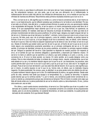 mismo. Es como si, para liberar la afirmación de sí del seno del ser, fuera necesaria una descompresión de
ser. No entendamos tampoco, por otra parte, que el ser sea una afirmación de sí indiferenciada: la
indiferenciación del en-sí está más allá de una infinidad de afirmaciones de sí, en la medida en que hay una
infinidad de maneras de afirmarse. Resumiremos estos primeros resultados diciendo que el ser es en sí.
    Pero, si el ser es en sí, ello significa que no remite a sí, como lo hace la conciencia (de) sí, el ser mismo es
ese sí. Lo es hasta tal punto, que la reflexión perpetua que constituye al sí se funde en una identidad. Por eso
el ser está, en el fondo, más allá del sí, y nuestra primera fórmula no puede ser sino una aproximación debida
a las necesidades del lenguaje. De hecho, el ser es opaco a sí mismo precisamente porque está lleno de sí
mismo. El lo que expresaremos mejor diciendo que el ser es lo que veo, Esta fórmula, en apariencia, es
estrictamente analítica. En realidad, está lejos de reducirse al principio de identidad, en tanto que éste es el
principio incondicionado de todos los juicios analíticos. En primer lugar, designa una región singular del ser: la
del ser en sí. (Veremos que el ser del para sí se define11, contrario, como el que es lo que no es y el que no es
lo que es). Se trata, pues, aquí, de un principio regional y, como tal, sintético. Además, es preciso oponer la
fórmula: el ser en sí es lo que es, a la que designa al ser de la conciencia: ésta, en efecto, como veremos,
ha-de-ser lo que es. Esto nos indica la acepción especial que ha de darse al «es» de la frase «el ser es lo que
es». Desde el momento que existen seres que han de ser lo que son, el hecho de ser lo que se es no es en
modo alguno una característica puramente axiomática: es un principio contingente del ser en sí. En este
sentido, el principio de identidad, principio de los juicios analíticos, es también un principio regional sintético
del ser. Designa la opacidad del ser-en-sí. Esta opacidad no depende de nuestra posición con respecto al
en-sí, en el sentido de que nos veríamos obligados a aprehenderlo y observarlo por hallarnos «fuera». El
ser-en-sí no tiene un adentro que se opondría a un afuera y que sería análogo a un juicio, a una ley, a una
conciencia de sí. El en-sí no tiene secreto: es macizo. En cierto sentido, se lo puede designar como una
síntesis. Pero la más indisoluble de todas: la síntesis de sí consigo mismo. Jesuita, evidentemente, que el ser
está aislado en su ser y no mantiene relación alguna con lo que no es él. Las transiciones, los procesos, todo
cuanto permite decir que el ser no es aún lo que será y que es ya lo que no es, todo eso le `es negado por
principio. Pues el ser es el ser del devenir y por eso está más allá del devenir. Es lo que es; esto significa que,
por sí mismo, no podría siquiera no ser lo que no es, hemos visto, en efecto, que no implicaba ninguna
negación. Es plena positividad. No conoce, pues, la alteridad: no se pone jamás como otro distinto de otro ser;
no puede mantener relación alguna con lo otro. Es indefinidamente él mismo y se agota siéndolo. Desde este
punto de vista, veremos más tarde que escapa a la temporalidad. Es, y, cuando se derrumba, ni siquiera
puede decirse que ya no continúa siendo,12 o, por lo menos, una conciencia puede tomar conciencia de i.e.
como no siendo ya, precisamente porque esa conciencia es temporal. Pero él mismo no existe como algo que
falta allí donde antes era: la plena positividad de ser se ha rehecho sobre su derrumbamiento. El era, y ahora
otros seres son, eso es todo.
        Por último, y será nuestra tercera característica, el ser-en-sí es. Esto significa que el ser no puede ni ser
     derivado de lo posible ni reducido a lo necesario. La necesidad concierne a la conexión de las proposiciones
     ideales, pero no a la de los existentes. Un existente fenoménico, en tanto que existente, no puede jamás ser
     derivado de otro existente. Es lo que llamaré Remplil.




11
   Remplil, (Fr) -En el sentido en que Husserl dice que se llena (erfüíít) una significación (N. del T.).
12
   La sintaxis francesa permite diferenciar entre «l'étre esí ce quil est* («el ser es lo que es o existe, en general»). Fórmulas de este tipo,
afirmativas o negativas («el ser que es lo que es, que es lo que no es, que no es lo que es», etc.), deberán entenderse siempre en el Primer
sentido, sin que, gracias a esta advertencia sea necesaria la enfadosa repetición del sujeto él o «éI mismo, ella misma», etc., en la traducción
española. (N. del T).

                                                                      16
 