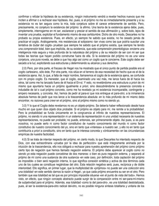 confirmar o refutar la hipótesis de su existencia, ningún instrumento vendrá a revelar hechos nuevos que me
inciten a afirmar o a rechazar esa hipótesis. Así, pues, si el prójimo no me es inmediatamente presente y si su
existencia no es tan segura como la mía, toda conjetura sobre él carece enteramente de sentido. Pero,
precisamente, no conjeturo la existencia del prójimo: la afirmo. Una teoría de la existencia ajena debe, pues,
simplemente, interrogarme en mi ser, esclarecer y preciar el sentido de esa afirmación y, sobre todo, lejos de
inventar una prueba, explicitar el fundamento mismo de esa certidumbre. Dicho de otro modo, Descartes no ha
probado su propia existencia. Pues, en efecto, yo siempre he sabido que existía, no he cesado jamás de
practicar el cogito. Análogamente, mis resistencias al solipsismo -tan vivas como las que podría suscitar una
tentativa de dudar del cogito- prueban que siempre he sabido que el prójimo existía, que siempre he tenido
una comprensión total, bien que implícita, de su existencia, que esta comprensión preontológica» encierra una
inteligencia más segura y más profunda de la naturaleza del prójimo y de su relación de ser con mi ser que
todas las teorías que hayan podido construirse fuera de ella. Si la existencia del prójimo no es una vana
conjetura, una pura novela, se debe a que hay algo así como un cogito que le concierne. Este cogito debe ser
sacado a la luz, explicitando sus estructuras y determinando su alcance y sus derechos.
   2.0) Pero, por otra parte, el fracaso de Hegel nos ha mostrado que el único punto de partida posible era el
cogito cartesiano, sólo éste, Por otra parte, nos sitúa en el terreno de esa necesidad de hecho que es el de la
existencia ajena. Así, lo que, a falta de mejor nombre, llamaremos el cogito de la existencia ajena, se confunde
con mi propio cogito. Es menester, que el cogito, examinado una vez más, me lance fuera de él hacia los
otros, tal como me ha lanzado fuera de él hacia el En-sí; Y esto, no revelándome una estructura a priori de mí
mismo que apuntaría hacia un prójimo igualmente a priori, sino descubriéndome la presencia concreta e
indudable de tal o cual prójimo concreto, como me ha revelado ya mi existencia incomparable, contingente y
empero necesaria, y concreta. Así, hemos de pedir al para-sí que nos entregue el para-otro; a la inmanencia
absoluta hemos de pedir que nos lance a la trascendencia absoluta: en lo más profundo de mí mismo debo
encontrar, no razones para creer en el prójimo, sino al prójimo mismo como no siendo yo.
   3.0) Y lo que el Cogito debe revelarnos no es un objeto-prójimo. Se debería haber reflexionado desde hace
mucho en que quien dice objeto dice probable. Si el prójimo es objeto para mí, me remite a la probabilidad.
Pero la probabilidad se funda únicamente en la congruencia al infinito de nuestras representaciones. El
prójimo, no siendo ni una representación ni un sistema de representación ni una unidad necesaria de nuestras
representaciones, no puede ser probable; no puede, entonces, ser primeramente objeto. Así pues, si es para
nosotros, no puede serlo ni como factor constitutivo de nuestro conocimiento del mundo ni como factor
constitutivo de nuestro conocimiento del yo, sino en tanto que «interesa» a nuestro ser, y ello no en tanto que
contribuiría a priori a constituirlo, sino en tanto que le interesa concreta y «ónticamente» en las circunstancias
empíricas de nuestra facticidad.
    4.0) Si se trata de intentar respecto del prójimo, en cierto modo, lo que Descartes ha intentado respecto de
Dios, con esa extraordinaria «prueba por la idea de perfección» que está íntegramente animada por la
intuición de la trascendencia, ello nos obligará a rechazar para nuestra aprehensión del prójimo como prójimo
cierto tipo de negación que hemos llamado negación externa. El prójimo debe aparecer al cogito como no
siendo yo esta negación puede concebirse de dos maneras: o bien es pura negación externa, y separará al
prójimo de mí como una sustancia de otra sustancia -en este caso, por definición, toda captación del prójimo
es imposible- o bien será negación interna, lo que significa conexión sintética y activa de dos términos cada
uno de los cuales se constituye negándose del otro. Esta relación negativa será, pues, recíproca y de doble
interioridad. Ello significa, en primer lugar, que la multiplicidad de «prójimos» no puede ser una colección sino
una totalidad -en este sentido darnos la razón a Hegel-, ya que cada prójimo encuentra su ser en el otro; Pero
también que esa totalidad es tal que es por principio imposible situarse «en el punto de vista del todo». Hemos
visto, en efecto, que ningún concepto abstracto puede surgir de la comparación entre mi ser-para-mí-mismo
de subjetividad para el prójimo. Además, esa totalidad -como la del para-otro-, es una totalidad destotalizada,
pues, al ser la existencia-para-otro radical del-otro, no es posible ninguna síntesis totalitaria y unitaria de los

                                                       161
 