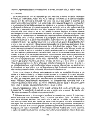 «prójimos». A partir de estas observaciones trataremos de abordar, por nuestra parte, la cuestión del otro.

IV. La mirada
    Esa mujer que veo venir hacía mí, ese hombre que pasa por la calle, el mendigo al que oigo cantar desde
mi ventana, son para mí objetos, no cabe duda. Así, es verdad que por lo menos una de las modalidades de la
presencia a mí del prójimo es la objetividad. Pero hemos visto que, si esta relación de objetividad es la
relación fundamental entre el prójimo y yo, la existencia del prójimo sigue siendo puramente conjetural. Pero
es no sólo conjetural sino probable que esa voz que oigo sea la de un hombre y no el canto de un fonógrafo, y
es infinitamente probable que el transeúnte que percibo sea un hombre y no un robot perfeccionado. Esto
significa que mi aprehensión del prójimo como objeto, sin salir de los límites de la probabilidad y a causa de
esta probabilidad misma, remite por ese él a una captación fundamental del prójimo, en que éste no se me
descubrirá ya como objeto sino como «presencia en persona». En una palabra: para que el prójimo sea objeto
probable y no un sueño de objeto, es menester que su objetividad no remita a una soledad originaria y fuera
de mi alcance, sino a un vínculo fundamental en que el prójimo se manifieste de otro modo que por el
conocimiento que tengo de él. Las teorías clásicas tienen razón al considerar que todo organismo humano
percibido remite a algo y que aquello a lo que remite es el fundamento y la garantía de su probabilidad. Pero
su error es creer que esa remisión indica una existencia separada, una conciencia que estaría detrás de sus
manifestaciones perceptibles como el noúmeno está detrás de la Empfindung kantiana. Exista o no esta
conciencia en estado separado, el rostro que veo no remite a ella; ella no es la verdad del objeto probable que
percibo. La remisión de hecho a un surgimiento en relación gemelar en que el otro es presencia para mí, se da
fuera del conocimiento propiamente dicho -así se lo conciba como una forma oscura e inefable, del tipo de la
intuición-, en suma, en un «ser-en-pareja-con-el-otro». En otros términos, se ha enfocado generalmente el
problema del prójimo como si la relación primera por la cual el prójimo se descubre, fuera la objetividad, es
decir, como si el prójimo se re velara primero -directa o indirectamente- a nuestra percepción. Pero, como esta
percepción, por su propia naturaleza, se refiere a otra cosa ella misma y no puede remitir ni a una serie
infinita, de apariciones mismo tipo -Como lo hace, para el idealismo, la percepción de la mesa o de la silla- ni a
una entidad aislada situada por principio fuera de el alcance, su esencia debe referirse a una relación primera
de mi conciencia con la del prójimo, en la cual éste debe serme dado directamente como sujeto, aunque en
unión conmigo, y que es la relación fundamental, el tipo mismo de mi ser-para-otro.
    Empero, no se trata aquí de referirnos a alguna experiencia mística o a algo inefable. El prójimo se nos
aparece en la realidad cotidiana, y a la realidad cotidiana se refiere su probabilidad. El problema, se precisa,
pues: ¿hay en la realidad cotidiana una relación originaria con el prójimo que se pueda tener constantemente
a la vista y, por consiguiente, se me pueda descubrir fuera de toda referencia a un incognoscible religioso o
místico? Para saberlo, ha de interrogarse más netamente a esa aparición trivial de] prójimo en el campo de mi
percepción: puesto que ella se refiere a esa relación fundamental, debe ser capaz de descubrimos, por lo
menos a título de realidad a la que apuntamos, la relación a la cual se refiere.
   Estoy en una plaza pública. No lejos de mí hay césped, y, a lo largo de él asientos. Un hombre pasa cerca
de los asientos. Veo a este hombre, lo capto a la vez como un objeto y como un hombre. ¿Qué significa esto?
¿Qué quiero decir cuando afirmo de ese objeto que es un hombre?
   Si debiera pensar que no es sino un muñeco, le aplicaría las categorías que me sirven de ordinario para
agrupar las «cosas» espacio-temporales. Es decir, lo captaría como situado «junto » los asientos, a dos
metros veinte del césped, ejerciendo cierta presión sobre el suelo, etc. Su relación con los demás objetos
sería del tipo puramente aditivo; esto significa que podría hacerlo desaparecer sin que las relaciones de los
otros objetos entre sí quedaran notablemente modificadas. En una palabra, ninguna relación nueva aparecería
por él entre esas cosas de mi universo: agrupadas y sintetizadas por mi parte en complejos instrumentales, se
disgregarían por la suya en multiplicidades de relaciones de indiferencia. Percibirlo como hombre, al contrario,
es captar una relación no aditiva entre el asiento y él es registrar una organización sin distancia de las cosas

                                                       162
 