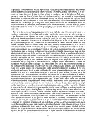 se proyectara sobre una materia móvil e imprevisible a y tal que ninguna tabla de referencia me permitiera
calcular las deformaciones resultantes de esos movimientos. Sin embargo, se trata efectivamente de mi ser y
no de una imagen de mi ser. Se trata de mi ser tal cual se inscribe en y por la libertad ajena. Todo ocurre
como si yo tuviese una dimensión de ser de la cual estuviera separado por una nada radical, y esta nada es la
libertad ajena; el prójimo ha-de-hacer ser mi ser-para-él en tanto que él ha de ser su ser; así, cada una de mis
libres conductas me compromete en un nuevo medio donde la materia misma de mi ser es la imprevisible
libertad de otro. Sin embargo, por mi vergüenza misma, reivindico como mía esa libertad ajena, afirmo una
unidad profunda de las conciencias, no esa armonía de las mónadas que se ha tomado a veces por garantía
de objetividad, sino una unidad de ser, puesto que acepto y quiero que los otros me confieran un ser que yo
reconozco.
    Pero la vergüenza me revela que yo soy este ser. No en el modo del era o del «haber-de-ser», sino en-sí.
Yo sólo no puedo realizar mi «ser-el-que-está-sentado»; cuando más, puede decirse que a la vez lo soy y no
lo soy. Basta que otro me mire para que yo sea lo que soy. No para mí mismo, ciertamente: no lograré jamás
realizar ese «ser-el-que-está-sentado» que capto en la mirada del otro, pues seguiré siendo conciencia,
siempre, sino para el otro. Una vez más la huida nihilizadora del para-sí se fija, una vez más el en-sí se
recompone sobre el para-sí. Pero, una vez más, esa metamorfosis se opera a distancia: para el otro, estoy
sentado como este tintero está sobre la mesa; para el otro, yo estoy inclinado hacia el ojo de la cerradura
como este árbol está inclinado por el viento. Así, quedo despojado, para el otro, de mi trascendencia. Pues, en
efecto, para quienquiera que se constituya en testigo de ella, es decir, que se determine como no siendo esa
transcendencia, ésta se convierte en trascendencia puramente constatada, transcendencia dada, es decir,
adquiere una naturaleza por el sólo hecho de que el otro le confiere un afuera, no por alguna deformación o
refracción que no lo pondría a través de sus categorías, sino por su ser mismo. Si hay un otro, quienquiera
que fuere, dondequiera que este, cualesquiera que fueren sus relaciones conmigo, sin que actúe siquiera
sobre del prójimo sIno por el puro surgimiento de su ser, tengo un afuera, tengo una nada original, es la
existencia del otro; y la vergüenza es como mi naturaleza y el orgullo, como la aprehensión de sí mismo, aun
cuando esta naturaleza misma me escape y sea incognoscible como tal. No es, propiamente hablando, que
me sienta perder mi libertad para convertirme en una cosa, sino que aquélla está allá, fuera de mi libertad
vivida, como un acto dado de ese ser que soy para el otro. Capto la mirada del otro en atributo de mí, como
solidificación y alienación de mis propias posibilidades. En efecto, estas posibilidades que soy y que son la
condición en el seno de mi trascendencia, siento, por el temor, por la espera ansiosa o prudente que se dan
en otra parte a otro como debiendo ser trascendidas a su vez por las propias posibilidades de él. Y el otro,
como mirada, no es sino eso: mi trascendencia trascendida. Sin duda, soy siempre mis posibilidades, en el
modo de la conciencia no-tética (de) esas posibilidades; pero a la vez la mirada me las aliena; hasta entonces,
yo captaba téticamente esas posibilidades sobre el mundo y en el mundo, a titulo de potencialidad de los
utensilios; el rincón oscuro, en el corredor, me remitía a la posibilidad de esconderme como una simple
cualidad potencial de su penumbra, como una incitación de su oscuridad; esa cualidad o utensilidad del objeto
le pertenecía sólo a él y se daba como una propiedad objetiva e ideal, señalando su pertenencia real a ese
complejo que hemos llamado situación. Pero, con la mirada ajena, viene a sobreimponerse a la primera una
nueva organización de los complejos. Captarme como visto, en efecto, es captarme como visto en el mundo y
a partir del mundo. La mirada no me recorta en el universo; viene a buscarme en el seno de mi situación y no
capta de mí sino relaciones indescomponibles con los utensilios; si soy visto como sentado, debo ser visto
como «sentado-en-una-silla»; si soy percibido como inclinado, lo soy como «inclinado-hacia-el-ojo-de-la-
cerradura», etc. Pero, a la vez, esa alienación de mí que es el ser-mirado implica la alienación del mundo que
yo organizo. Soy visto como sentado en esta silla en tanto que yo no la veo, en tanto que es imposible que la
vea, en tanto que ella me escapa para organizarse, con otras relaciones y otras distancias, en medio de otros
objetos que, análogamente, tienen para mí una faz secreta, en un complejo nuevo v orientado en forma
diferente. Así, yo que, en tanto que soy mis posibles, soy lo que no soy y no soy lo que soy, he aquí que soy
alguno. Y eso que soy -y que por principio me escapa- lo soy en medio del mundo, en tanto que me escapa.

                                                      167
 