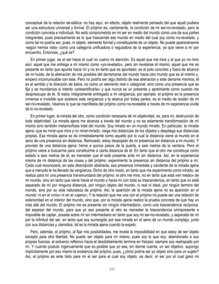 conceptual de la relación ek-stática: no hay aquí, en efecto, objeto realmente pensado del que aquél pudiera
ser una estructura universal y formal. El prójimo es, ciertamente, la condición de mi ser-no-revelado, pero la
condición concreta e individual. No está comprometido en mi ser en medio del mundo como una de sus partes
integrantes, pues precisamente es lo que trasciende ese mundo en medio del cual soy como no-revelado, y
como tal no podría ser, pues, ni objeto, elemento formal y constituyente de un objeto. No puede aparecérseme
-según hemos visto- como una categoría unificadora o reguladora de la experiencia, ya que viene a mí por
encuentro. Entonces, ¿qué es?
    En primer jugar, es el ser hacia el cual no vuelvo mi atención. Es aquel que me mira y al que yo no miro
aún; aquel que me entrega a mí mismo como «yo-revelado», pero sin revelarse él mismo; aquel que me es
presente en tanto que apunta hacia mí y no en tanto que es apuntado; es el polo concreto y fuera de alcance
de mi huida, de la alienación de mis posibles del derramarse del mundo hacia otro mundo que es el mismo y,
empero incomunicable con éste. Pero no podría ser algo distinto de esa alienación y este derrame mismos; él
es el sentido y la dirección de éstos, no como un elemento real o categorial, sino como una presencia que se
fija y se mundaniza si intento «presentificarla» y que nunca es un presente y apremiante como cuando me
despreocupo de él. Si estoy íntegramente entregado a mi vergüenza, por ejemplo, el prójimo es la presencia
inmensa e invisible que sostiene esta vergüenza y la abarca por todas partes; es el medio de sostén de mi
ser-no-revelado. Veamos lo que se manifiesta del prójimo como no-revelable a través de mi experiencia vivida
de lo no-revelado.
   En primer lugar, la mirada del otro, como condición necesaria de mi objetividad, es, para mi, destrucción de
toda objetividad. La mirada ajena me alcanza a través del mundo y no es solamente transformación de mí
mismo sino también metamorfosis total del mundo. Soy mirado en un mundo mirado. En particular, la mirada
ajena -que es mirar-que mira y no mirar-mirado, niega mis distancias de los objetos y despliega sus distancias
propias. Esa mirada ajena se da inmediatamente como aquello por lo cual la distancia viene al mundo en el
seno de una presencia sin distancia. Retrocedo, estoy despojado de mi presencia sin distancia a mi mundo, Y
provisto de una distancia ajena: heme a quince pasos de la puerta, a seis metros de la ventana. Pero el
prójimo viene a buscarme para constituirme a cierta distancia de él. En tanto que el otro me constituye como
estado a seis metros de él, es menester que él esté presente ante mí sin distancia. Así, en la experiencia
misma de mi distancia de las cosas y del prójimo, experimento la presencia sin distancia del prójimo a mí.
Cada cual reconocerá, en esta descripción abstracta, esa presencia inmediata y candente de la mirada ajena
que a menudo le ha llenado de vergüenza. Dicho de otro modo, en tanto que me experimento como mirado, se
realiza para mí una presencia transmundana del prójimo: el otro me mira, no en tanto que está «en medio» de
mi mundo, sino en tanto que viene hacia el mundo y hacia mí con toda su trascendencia, en tanto que no está
separado de mí por ninguna distancia, por ningún objeto del mundo, ni real ni ideal, por ningún termino del
mundo, sino por su sola naturaleza de prójimo. Así, la aparición de la mirada ajena no es aparición en el
mundo: ni en el «mío» ni en el «ajeno»; Y la relación que me une con el prójimo no puede ser una relación de
exterioridad en el interior del mundo, sino que, por la mirada ajena realizo la prueba concreta de que hay un
más allá del mundo. El prójimo me es presente sin ningún intermediario, como una trascendencia recíproca:
del espesor del mundo, para que yo sea presente al otro es menester la trascendencia omnipresente e
imposible de captar, posada sobre mí sin intermediario en tanto que soy mi ser-no-revelado, y separada de mí
por la infinitud del ser, en tanto que soy sumergido por esa mirada en el seno de un mundo complejo, junto
con sus distancias y utensilios: tal es la mirada ajena cuando la expelo.
   Pero, además, el prójimo, al fijar mis posibilidades, me revela la imposibilidad en que estoy de ser objeto
excepto para otra libertad. No puedo ser objeto para mí mismo, pues soy lo que soy; abandonado a sus
propias fuerzas, el esfuerzo reflexivo hacia el desdoblamiento termina en fracaso: siempre soy reatrapado por
mí. Y cuando postulo ingenuamente que es posible que yo sea, sin darme cuenta, un ser objetivo, supongo
implícitamente por eso mismo la existencia del prójimo; pues, ¿cómo podría ser yo objeto sino para un sujeto?
Así, el prójimo es ante todo para mí el ser para el cual soy objeto, es decir, el ser por el cual gano mi

                                                     171
 