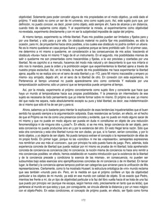 objetividad. Solamente para poder concebir alguna de mis propiedades en el modo objetivo, ya está dado el
prójimo. Y está dado no como un ser de mi universo, sino como sujeto puro. Así, este sujeto puro que, por
definición, no puedo conocer, es decir, poner como objeto, está siempre ahí, fuera de alcance y sin distancia,
cuando trato de captarme como objeto. Y al experimentar la mirada, al experimentarme como objetividad
no-revelada, experimento directamente y con mi ser la subjetividad imposible de captar del prójimo.
    Al mismo tiempo, experimento su infinita libertad. Pues mis posibles pueden ser limitados y fijados para y
por una libertad, y sólo para y por ella. Un obstáculo material no podría fijar mis posibilidades; es sólo la
ocasión, para mí, de proyectarme hacia otros posibles, a los cuales ese obstáculo no podría conferir un afuera.
No es lo mismo quedarse en casa porque llueve y quedarse porque se tiene prohibido salir. En el primer caso,
me determino a mí mismo a quedarme, en consideración a las consecuencias de mis actos: trasciendo el
obstáculo «lluvia» hacia mí mismo Y hago de él un instrumento. En el segundo, mis posibilidades mismas de
salir o quedarme me son presentadas como trascendidas y fijadas, a la vez previstas y coartadas por una
libertad. No es capricho si a menudo, hacemos del modo más natural y sin descontento lo que nos irritaría si
otro nos lo mandara, pues la orden y la prohibición exigen que experimentemos la libertad ajena a través de
nuestra propia esclavitud. Así, en la mirada, la muerte de mis posibilidades me hace experimentar la libertad
ajena; aquélla no se realiza sino en el seno de esta libertad y yo -YO, para Mí mismo inaccesible y empero yo
mismo- soy arrojado, dejado ahí, en el seno de la libertad de otro. En conexión con esta experiencia, mi
Pertenencia al tiempo universal no puede aparecérseme sino como contenida Y realizada por una
temporalización autónoma; sólo un para-sí que se temporaliza puede arrojarme al tiempo.
   Así, por la mirada, experimento al prójimo concretamente como sujeto libre y consciente que hace que
haya un mundo al temporalizarse hacia sus propias posibilidades. Y la presencia sin intermediario de ese
sujeto es necesaria de todo pensamiento que yo intente formar sobre mi mismo. El prójimo es ese: yo mismo
del que nada me separa, nada absolutamente excepto su pura y total libertad, es decir, esa indeterminación
de sí mismo que sólo él ha de ser por y para si.
   Ahora, sabemos ya lo bastante para intentar la explicación de esas tendencias inquebrantables que el buen
sentido ha opuesto siempre a la argumentación solipsista. Esas resistencias se fundan, en efecto, en el hecho
de que el Prójimo se me da como una presencia concreta y evidente, que no puedo en modo alguno sacar de
mí mismo y que no puede en modo alguno ser puesta en duda ni constituirse en objeto de una reducción
fenomenológica ni de ninguna otra «¿cosa?». En efecto, si se me mira, tengo conciencia de ser objeto, pero
esta conciencia no puede producirse sino en y por la existencia del otro. En esto Hegel tenía razón. Sólo que
esta otra conciencia y esta otra libertad nunca me son dadas, ya que, si lo fueran, serían conocidas, y por lo
tanto objetos, y yo dejaría de ser objeto. No puedo tampoco extraer el concepto o la representación de ellas de
mi propio fondo. En primer lugar, porque no las «concibo» ni me las «represento»; semejantes expresiones
nos remitirían una vez más al «conocer», que por principio ha sido puesto fuera de juego. Pero, además, toda
experiencia concreta de libertad que pueda realizar por mí mismo es prueba de mi libertad; toda aprehensión
concreta de conciencia es conciencia (de) mi conciencia; la noción misma de conciencia no hace sino remitir a
mis conciencias posibles: en efecto, hemos establecido en nuestra introducción que la existencia de la libertad
y de la conciencia precede y condiciona la esencia de las mismas-, en consecuencia, no pueden ser
subsumidas bajo estas esencias sino ejemplificaciones concretas de mi conciencia o de mi libertad. En tercer
lugar, la libertad y la conciencia ajenas tampoco podrían ser categorías que sirvieran para la unificación de Mis
representaciones. Ciertamente, como lo ha mostrado Husserl, la estructura ontológica de «mi» mundo reclama
que sea también «mundo para él». Pero, en la medida en que el prójimo confiere un tipo de objetividad
particular a los objetos de mi mundo, ya está en ese mundo con calidad de objeto. Si es exacto que Pedro,
mientras lee frente a mí, da un tipo de objetividad particular a la faz del libro vuelta hacia él se trata de una faz
que puedo por principio ver (aunque me escapa, según hemos visto, precisamente en tanto que es leída), que
pertenece al mundo en que estoy y que, por consiguiente, se vincula allende la distancia y por un nexo mágico
con el objeto-Pedro. En estas condiciones, el concepto de prójimo puede, en efecto, ser fijado como forma

                                                        172
 