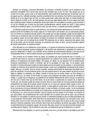 Quedan, sin embargo, numerosas dificultades. En particular, conferidos al prójimo, por la vergüenza, una
presencia indubitable. Pero hemos visto que es sólo probable que el otro me mira. Esa granja que, en la
cumbre de la colina, parece mirar a los francotiradores, está ciertamente observada por el enemigo, pero no
es seguro que los soldados enemigos acechen actualmente tras sus ventanas. Ese hombre cuyos pasos oigo
detrás de mí no es seguro que me mire; su rostro puede estar vuelto hacia otro lado, su mirada clavada en
tierra o fijada en un libro; en fin, de modo general, los ojos que están fijados sobre mí no es seguro que sean
ojos; puede que estén «hechos a semejanza» de los ojos reales. En una palabra, la mirada ¿no se convierte a
su vez en Probable por el hecho de que puedo constantemente creerme mirado sin serlo? Y toda nuestra
certeza de la existencia ajena, ¿no reviste de nuevo, por esto mismo, un carácter puramente hipotético?
     La dificultad puede enunciarse en estos términos: con ocasión de ciertas apariciones en el mundo que me
parecen poner de manifiesto una mirada, capto en mí mismo cierto «ser-mirado» con sus estructuras propias,
que me remiten a la existencia real del prójimo. Pero puede que me haya engañado: puede que los objetos del
mundo que yo tomaba por ojos no fueran ojos; puede que sólo el viento agitara el matorral a mis espaldas; en
una palabra, puede ser que esos objetos concretos no pusieran de manifiesto realmente una mirada. ¿Qué
ocurre, en tal caso, con mi certeza de ser mirado? Mi vergüenza era, en efecto, vergüenza ante alguien, pero
ahí no hay nadie. ¿No se convierte, entonces, en vergüenza ante nadie, es decir, -ya que he puesto a alguien
allí donde nadie había-, en vergüenza falsa?
   Esta dificultad no va a detenernos mucho tiempo, y ni siquiera la habríamos mencionado si no tuviera la
ventaja de hacer progresar nuestra investigación y de señalar más claramente la naturaleza de nuestro ser-
para-uno. Responde, en efecto, a la confusión de dos órdenes de conocimientos distintos y dos tipos de ser
incomparables entre sí. Hemos sabido siempre que el objeto-en-el-mundo no podía ser sino probable.
    Esto proviene de su carácter mismo de objeto. Es probable que aquel transeúnte sea un hombre; y, si
vuelve los ojos hacia mí, aunque en seguida experimento con certeza el ser-mirado, no puedo trasladar esta
certeza a mi experiencia del prójimo-objeto. Tal certeza, en efecto, no me descubre sino el prójimo-sujeto,
Presencia trascendente al mundo y condición real de mi ser-objeto, En todo caso, no es posible, pues,
transferir mi certeza del prójimo-sujeto al prójimo-objeto que fue la ocasión de esa certeza; ni, recíprocamente,
invalidar la evidencia de la aparición del prójimo-sujeto a partir de la probabilidad constitucional del prójimo-
objeto. Más aún, la mirada, como lo hemos mostrado, aparece sobre fondo de destrucción del objeto que la
pone de manifiesto. Si ese transeúnte gordo y feo que avanza hacia mí con paso saltarín de pronto me mira,
adiós su fealdad, su obesidad, sus saltitos: durante el tiempo que me siento mirado, es Pura libertad e y
diadora entre yo y yo mismo. El ser-mirado no puede, pues, depender del objeto que pone de manifiesto la
mirada. Y, puesto que mi vergüenza, susceptible de ser captada reflexivamente como vivencial, da testimonio
del otro con el mismo título que de ella misma, no he de volver a cuestionarla con ocasión de un objeto del
mundo que, por principio, puede ser puesto en duda. Sería lo mismo dudar de mi propia existencia porque las
percepciones que tengo de mi propio cuerpo (cuando veo mi mano por ejemplo) están sujetas a error. Así,
pues, si el ser-mirado, destacado en toda su pureza, no está ligado al cuerpo ajeno -así como mi conciencia
de ser conciencia, en la pura realización del cogito, no está vinculada a mi propio cuerpo-, ha de considerarse
la aparición de ciertos objetos en el campo de mi experiencia, en particular la convergencia de los ojos ajenos
en dirección a mí, como una pura monición, como la ocasión pura de realizar mi ser-mirado, a la manera en
que, para Platón, las contradicciones del mundo sensible son la ocasión para que se opere una conversión
filosófica. En una palabra, lo cierto es que soy mirado; lo solamente probable es que la mirada esté ligada a tal
o cual presencia intra-mundana. Esto nada tiene de sorprendente para nosotros, por otra parte; pues, como
hemos visto, lo que nos mira nunca son ojos, sino el prójimo como sujeto. Ello no quita, se dirá, que yo pueda
descubrir haberme engañado: heme inclinado hacia el ojo de la cerradura; de pronto oigo pasos. Me recorre
un estremecimiento de vergüenza: alguien me ha visto. Me yergo, recorro con los ojos el corredor desierto: era
una falsa alarma. Respiro. ¿No ha habido en este caso una experiencia que se ha destruido a sí misma?
   Observémoslo más despacio. Lo que se ha revelado como error ¿ha sido acaso mi ser-objetivo para otro?

                                                      175
 