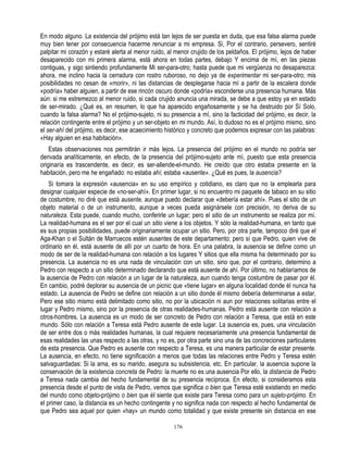 En modo alguno. La existencia del prójimo está tan lejos de ser puesta en duda, que esa falsa alarma puede
muy bien tener por consecuencia hacerme renunciar a mi empresa. Si, Por el contrario, persevero, sentiré
palpitar mi corazón y estaré alerta al menor ruido, al menor crujido de los peldaños. El prójimo, lejos de haber
desaparecido con mi primera alarma, está ahora en todas partes, debajo Y encima de mí, en las piezas
contiguas, y sigo sintiendo profundamente Mi ser-para-otro; hasta puede que mi vergüenza no desaparezca:
ahora, me inclino hacia la cerradura con rostro ruboroso, no dejo ya de experimentar mi ser-para-otro; mis
posibilidades no cesan de «morir», ni las distancias de desplegarse hacia mí a partir de la escalera donde
«podría» haber alguien, a partir de ese rincón oscuro donde «podría» esconderse una presencia humana. Más
aún: si me estremezco al menor ruido, si cada crujido anuncia una mirada, se debe a que estoy ya en estado
de ser-mirado. ¿Qué es, en resumen, lo que ha aparecido engañosamente y se ha destruido por Sí Solo,
cuando la falsa alarma? No el prójimo-sujeto, ni su presencia a mí, sino la facticidad del prójimo, es decir, la
relación contingente entre el prójimo y un ser-objeto en mi mundo. Así, lo dudoso no es el prójimo mismo, sino
el ser-ahí del prójimo, es decir, ese acaecimiento histórico y concreto que podemos expresar con las palabras:
«Hay alguien en esa habitación».
    Estas observaciones nos permitirán ir más lejos. La presencia del prójimo en el mundo no podría ser
derivada analíticamente, en efecto, de la presencia del prójimo-sujeto ante mí, puesto que esta presencia
originaría es trascendente, es decir, es ser-allende-el-mundo. He creído que otro estaba presente en la
habitación, pero me he engañado: no estaba ahí; estaba «ausente». ¿Qué es pues, la ausencia?
    Si tomara la expresión «ausencia» en su uso empírico y cotidiano, es claro que no la emplearla para
designar cualquier especie de «no-ser-ahí». En primer lugar, si no encuentro mi paquete de tabaco en su sitio
de costumbre, no diré que está ausente, aunque puedo declarar que «debería estar ahí». Pues el sitio de un
objeto material o de un instrumento, aunque a veces pueda asignársele con precisión, no deriva de su
naturaleza. Esta puede, cuando mucho, conferirle un lugar; pero el sitio de un instrumento se realiza por mí.
La realidad-humana es el ser por el cual un sitio viene a los objetos. Y sólo la realidad-humana, en tanto que
es sus propias posibilidades, puede originariamente ocupar un sitio. Pero, por otra parte, tampoco diré que el
Aga-Khan o el Sultán de Marruecos estén ausentes de este departamento; pero sí que Pedro, quien vive de
ordinario en él, está ausente de allí por un cuarto de hora. En una palabra, la ausencia se define como un
modo de ser de la realidad-humana con relación a los lugares Y sitios que ella misma ha determinado por su
presencia. La ausencia no es una nada de vinculación con un sitio, sino que, por el contrario, determino a
Pedro con respecto a un sitio determinado declarando que está ausente de ahí. Por último, no hablaríamos de
la ausencia de Pedro con relación a un lugar de la naturaleza, aun cuando tenga costumbre de pasar por él.
En cambio, podré deplorar su ausencia de un picnic que «tiene lugar» en alguna localidad donde él nunca ha
estado. La ausencia de Pedro se define con relación a un sitio donde él mismo debería determinarse a estar,
Pero ese sitio mismo está delimitado como sitio, no por la ubicación ni aun por relaciones solitarias entre el
lugar y Pedro mismo, sino por la presencia de otras realidades-humanas. Pedro está ausente con relación a
otros-hombres. La ausencia es un modo de ser concreto de Pedro con relación a Teresa, que está en este
mundo. Sólo con relación a Teresa está Pedro ausente de este lugar. La ausencia es, pues, una vinculación
de ser entre dos o más realidades humanas, la cual requiere necesariamente una presencia fundamental de
esas realidades las unas respecto a las otras, y no es, por otra parte sino una de las concreciones particulares
de esta presencia. Que Pedro es ausente con respecto a Teresa, es una manera particular de estar presente.
La ausencia, en efecto, no tiene significación a menos que todas las relaciones entre Pedro y Teresa estén
salvaguardadas: Si la ama, es su marido, asegura su subsistencia, etc. En particular, la ausencia supone la
conservación de la existencia concreta de Pedro: la muerte no es una ausencia Por ello, la distancia de Pedro
a Teresa nada cambia del hecho fundamental de su presencia recíproca. En efecto, si consideramos esta
presencia desde el punto de vista de Pedro, vemos que significa o bien que Teresa esté existiendo en medio
del mundo como objeto-prójimo o bien que éI siente que existe para Teresa como para un sujeto-prójimo. En
el primer caso, la distancia es un hecho contingente y no significa nada con respecto al hecho fundamental de
que Pedro sea aquel por quien «hay» un mundo como totalidad y que existe presente sin distancia en ese

                                                      176
 