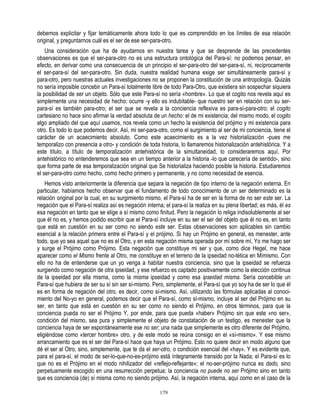 debemos explicitar y fijar temáticamente ahora todo lo que es comprendido en los límites de esa relación
original, y preguntarnos cuál es el ser de ese ser-para-otro.
    Una consideración que ha de ayudarnos en nuestra tarea y que se desprende de las precedentes
observaciones es que el ser-para-otro no es una estructura ontológica del Para-sí: no podemos pensar, en
efecto, en derivar como una consecuencia de un principio el ser-para-otro del ser-para-sí, ni, recíprocamente
el ser-para-sí del ser-para-otro. Sin duda, nuestra realidad humana exige ser simultáneamente para-sí y
para-otro, pero nuestras actuales investigaciones no se proponen la constitución de una antropología. Quizás
no sería imposible concebir un Para-sí totalmente libre de todo Para-Otro, que existiera sin sospechar siquiera
la posibilidad de ser un objeto. Sólo que este Para-sí no sería «hombre». Lo que el cogito nos revela aquí es
simplemente una necesidad de hecho: ocurre -y ello es indubitable- que nuestro ser en relación con su ser-
para-sí es también para-otro; el ser que se revela a la conciencia reflexiva es para-sí-para-otro; el cogito
cartesiano no hace sino afirmar la verdad absoluta de un hecho: el de mi existencia; del mismo modo, el cogito
algo ampliado del que aquí usamos, nos revela como un hecho la existencia del prójimo y mi existencia para
otro. Es todo lo que podemos decir. Así, mi ser-para-otro, como el surgimiento al ser de mi conciencia, tiene el
carácter de un acaecimiento absoluto. Como este acaecimiento es a la vez historialización -pues me
temporalizo con presencia a otro- y condición de toda historia, lo llamaremos historialización antehistórica. Y a
este título, a título de temporalización antehistórica de la simultaneidad, lo consideraremos aquí. Por
antehistórico no entenderemos que sea en un tiempo anterior a la historia -lo que carecería de sentido-, sino
que forma parte de esa temporalización original que Se historializa haciendo posible la historia. Estudiaremos
el ser-para-otro como hecho, como hecho primero y permanente, y no como necesidad de esencia.
    Hemos visto anteriormente la diferencia que separa la negación de tipo interno de la negación externa. En
particular, habíamos hecho observar que el fundamento de todo conocimiento de un ser determinado es la
relación original por la cual, en su surgimiento mismo, el Para-sí ha de ser en la forma de no ser este ser. La
negación que el Para-sí realiza así es negación interna; el para-sí la realiza en su plena libertad; es más, él es
esa negación en tanto que se elige a sí mismo como finitud. Pero la negación lo religa indisolublemente al ser
que él no es, y hemos podido escribir que el Para-sí incluye en su ser el ser del objeto que él no es, en tanto
que está en cuestión en su ser como no siendo este ser. Estas observaciones son aplicables sin cambio
esencial a la relación primera entre el Para-sí y el prójimo. Si hay un Prójimo en general, es menester, ante
todo, que yo sea aquel que no es el Otro, y en esta negación misma operada por mí sobre mí, Yo me hago ser
y surge el Prójimo como Prójimo. Esta negación que constituye mi ser y que, como dice Hegel, me hace
aparecer como el Mismo frente al Otro, me constituye en el terreno de la ipseidad no-tética en Mímismo. Con
ello no ha de entenderse que un yo venga a habitar nuestra conciencia, sino que la ipseidad se refuerza
surgiendo como negación de otra ipseidad, y ese refuerzo es captado positivamente como la elección continua
de la ipseidad por ella misma, como la misma ipseidad y como esa ipseidad misma. Sería concebible un
Para-sí que hubiera de ser su sí sin ser sí-mismo. Pero, simplemente, el Para-sí que yo soy ha de ser lo que él
es en forma de negación del otro, es decir, como sí-mismo. Así, utilizando las fórmulas aplicadas al conoci-
miento del No-yo en general, podemos decir que el Para-sí, como sí-mismo, incluye al ser del Prójimo en su
ser, en tanto que está en cuestión en su ser como no siendo el Prójimo, en otros términos, para que la
conciencia pueda no ser el Prójimo Y, por ende, para que pueda «haber» Prójimo sin que este «no ser»,
condición del mismo, sea pura y simplemente el objeto de constatación de un testigo, es menester que la
conciencia haya de ser espontáneamente ese no ser; una nada que simplemente es otro diferente del Prójimo,
eligiéndose como «tercer hombre» otro, y de este modo se reúna consigo en el «sí-mismo». Y ese mismo
arrancamiento que es el ser del Para-sí hace que haya un Prójimo. Esto no quiere decir en modo alguno que
dé el ser al Otro, sino, simplemente, que te da el ser-otro, o condición esencial del «hay». Y es evidente que,
para el para-sí, el modo de ser-lo-que-no-es-prójimo está íntegramente transido por la Nada; el Para-sí es lo
que no es el Prójimo en el modo nihilizador del «reflejo-reflejante»; el no-ser-prójimo nunca es dado, sino
perpetuamente escogido en una resurrección perpetua; la conciencia no puede no ser Prójimo sino en tanto
que es conciencia (de) sí misma como no siendo prójimo. Así, la negación interna, aquí como en el caso de la

                                                       179
 