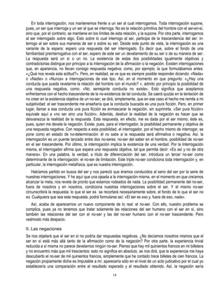 En toda interrogación, nos mantenemos frente a un ser al cual interrogamos. Toda interrogación supone,
pues, un ser que interroga y un ser al que se interroga. No es la relación primitiva del hombre con el ser-en-sí,
sino que, por el contrario, se mantiene en los límites de esta relación, y la supone. Por otra parte, interrogamos
al ser interrogado sobre algo. Esto sobre lo cual interrogo al ser, participa de la trascendencia del ser: in-
terrogo al ser sobre sus maneras de ser o sobre su ser. Desde este punto de vista, la interrogación es una
variante de la espera: espero una respuesta del ser interrogado. Es decir que, sobre el fondo de una
familiaridad preinterrogativa con el ser, espero de este ser un develamiento de su ser o de su manera de ser.
La respuesta será un sí o un no. La existencia de estas dos posibilidades igualmente objetivas y
contradictorias distingue por principio a la interrogación de la afirmación o la negación. Existen interrogaciones
que, en apariencia, no llevan consigo respuesta negativa; como, por ejemplo, la que formulábamos antes:
«¿Qué nos revela esta actitud?». Pero, en realidad, se ve que es siempre posible responder diciendo: «Nada»
o «Nadie» o «Nunca» a interrogaciones de ese tipo. Así, en el momento en que pregunto: «¿Hay una
conducta que pueda revelarme la relación del hombre con el mundo? », admito por principio la posibilidad de
una respuesta negativa, como: «No; semejante conducta no existe». Esto significa que aceptamos
enfrentarnos con el hecho trascendente de la no-existencia de tal conducta. Se caerá quizás en la tentación de
no creer en la existencia objetiva de un no-ser; se dirá, simplemente, que en ese caso el hecho me remite a mi
subjetividad: el ser trascendente me enseñaría que la conducta buscada es una pura ficción. Pero, en primer
lugar, llamar a esa conducta una pura ficción es enmascarar la negación, sin suprimirla. «Ser pura ficción»
equivale aquí a «no ser sino una ficción». Además, destruir la realidad de la negación es hacer que se
desvanezca la realidad de la respuesta. Esta respuesta, en efecto, me es dada por el ser mismo; éste es,
pues, quien me devela la negación. Existe, pues, para el interrogador, la posibilidad permanente y objetiva de
una respuesta negativa. Con respecto a esta posibilidad, el interrogador, por el hecho mismo de interrogar, se
pone como en estado de no-determinación: él no sabe si la respuesta será afirmativa o negativa. Así, la
interrogación es un puente lanzado entre dos no-seres: no-ser del saber en el hombre, posibilidad de no-ser
en el ser trascendente. Por último, la interrogación implica la existencia de una verdad. Por la Interrogación
misma, el interrogador afirma que espera una respuesta objetiva, tal que permita decir: «Es así y no de otra
manera». En una palabra, la verdad, a título de diferenciación del ser, introduce un tercer no-ser como
determinante de la interrogación: el no-ser de limitación. Este triple no-ser condiciona toda interrogación y, en
particular, la interrogación metafísica, que es nuestra interrogación.
    Habíamos partido en busca del ser y nos pareció que éramos conducidos al seno del ser por la serie de
nuestras interrogaciones. Y he aquí que una ojeada a la interrogación misma, en el momento en que creíamos
alcanzar la meta, nos revela de pronto que estamos rodeados de nada. La posibilidad permanente del no-ser,
fuera de nosotros y en nosotros, condiciona nuestras interrogaciones sobre el ser. Y el mismo no-ser
circunscribirá la respuesta: lo que el ser es se recortará necesariamente sobre, el fondo de lo que el ser no
es. Cualquiera que sea esta respuesta, podrá formularse así: «El ser es eso y, fuera de eso, nada».
   Así, acaba de aparecernos un nuevo componente de lo real: el no-ser. Con ello, nuestro problema se
complica, pues ya no tenemos que tratar solamente las relaciones del ser humano con el ser en sí, sino
también las relaciones del ser con el no-ser y las del no-ser humano con el no-ser trascendente. Pero
veámoslo más despacio.

II. Las negaciones
Se nos objetará que el ser en sí no podría dar respuestas negativas. ¿No decíamos nosotros mismos que el
ser en sí está más allá tanto de la afirmación como de la negación? Por otra parte, la experiencia trivial
reducida a sí misma no parece develarnos ningún no-ser. Pienso que hay mil quinientos francos en mi billetera
y no encuentro más que mil trescientos: esto no significa en absoluto, se nos dirá, que la experiencia me haya
descubierto el no-ser de mil quinientos francos, simplemente que he contado trece billetes de cien francos. La
negación propiamente dicha es Imputable a mí: aparecería sólo en el nivel de un acto judicativo por el cual yo
establecería una comparación entre el resultado esperado y el resultado obtenido. Así, la negación sería
                                                       18
 
