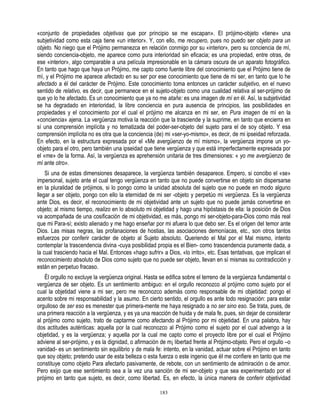 «conjunto de propiedades objetivas que por principio se me escapan». El prójimo-objeto «tiene» una
subjetividad como esta caja tiene «un interior». Y, con ello, me recupero, pues no puedo ser objeto para un
objeto. No niego que el Prójimo permanezca en relación conmigo por su «interior», pero su conciencia de mí,
siendo conciencia-objeto, me aparece como pura interioridad sin eficacia; es una propiedad, entre otras, de
ese «interior», algo comparable a una película impresionable en la cámara oscura de un aparato fotográfico.
En tanto que hago que haya un Prójimo, me capto como fuente libre del conocimiento que el Prójimo tiene de
mí, y el Prójimo me aparece afectado en su ser por ese conocimiento que tiene de mi ser, en tanto que lo he
afectado a él del carácter de Prójimo. Este conocimiento toma entonces un carácter subjetivo, en el nuevo
sentido de relativo, es decir, que permanece en el sujeto-objeto como una cualidad relativa al ser-prójimo de
que yo lo he afectado. Es un conocimiento que ya no me atañe: es una imagen de mí en él. Así, la subjetividad
se ha degradado en interioridad, la libre conciencia en pura ausencia de principios, las posibilidades en
propiedades y el conocimiento por el cual el prójimo me alcanza en mi ser, en Pura imagen de mí en la
«conciencia» ajena. La vergüenza motiva la reacción que la trasciende y la suprime, en tanto que encierra en
sí una comprensión implícita y no tematizada del poder-ser-objeto del sujeto para el de soy objeto. Y esa
comprensión implícita no es otra que la conciencia (de) mi «ser-yo-mismo», es decir, de mi ipseidad reforzada.
En efecto, en la estructura expresada por el «Me avergüenzo de mí mismo», la vergüenza impone un yo-
objeto para el otro, pero también una ipseidad que tiene vergüenza y que está imperfectamente expresada por
el «me» de la forma. Así, la vergüenza es aprehensión unitaria de tres dimensiones: « yo me avergüenzo de
mí ante otro».
    Si una de estas dimensiones desaparece, la vergüenza también desaparece. Empero, si concibo el «se»
impersonal, sujeto ante el cual tengo vergüenza en tanto que no puede convertirse en objeto sin dispersarse
en la pluralidad de prójimos, si lo pongo como la unidad absoluta del sujeto que no puede en modo alguno
llegar a ser objeto, pongo con ello la eternidad de mi ser -objeto y perpetúo mi vergüenza. Es la vergüenza
ante Dios, es decir, el reconocimiento de mi objetividad ante un sujeto que no puede jamás convertirse en
objeto; al mismo tiempo, realizo en lo absoluto mi objetidad y hago una hipóstasis de ella: la posición de Dios
va acompañada de una cosificación de mi objetividad, es más, pongo mi ser-objeto-para-Dios como más real
que mi Para-sí; existo alienado y me hago enseñar por mi afuera lo que debo ser. Es el origen del temor ante
Dios. Las misas negras, las profanaciones de hostias, las asociaciones demoníacas, etc., son otros tantos
esfuerzos por conferir carácter de objeto al Sujeto absoluto. Queriendo el Mal por el Mal mismo, intento
contemplar la trascendencia divina -cuya posibilidad propia es el Bien- como trascendencia puramente dada, a
la cual trasciendo hacia el Mal. Entonces «hago sufrir» a Dios, «lo irrito», etc. Esas tentativas, que implican el
reconocimiento absoluto de Dios como sujeto que no puede ser objeto, llevan en sí mismas su contradicción y
están en perpetuo fracaso.
   Él orgullo no excluye la vergüenza original. Hasta se edifica sobre el terreno de la vergüenza fundamental o
vergüenza de ser objeto. Es un sentimiento ambiguo: en el orgullo reconozco al prójimo como sujeto por el
cual la objetidad viene a mi ser, pero me reconozco además como responsable de mi objetidad: pongo el
acento sobre mi responsabilidad y la asumo. En cierto sentido, el orgullo es ante todo resignación: para estar
orgulloso de ser eso es menester que primera-mente me haya resignado a no ser sino eso. Se trata, pues, de
una primera reacción a la vergüenza, y es ya una reacción de huida y de mala fe, pues, sin dejar de considerar
al prójimo como sujeto, trato de captarme como afectando al Prójimo por mi objetidad. En una palabra, hay
dos actitudes auténticas: aquella por la cual reconozco al Prójimo como el sujeto por el cual advengo a la
objetidad, y es la vergüenza; y aquella por la cual me capto como el proyecto libre por el cual el Prójimo
adviene al ser-prójimo, y es la dignidad, o afirmación de m¡ libertad frente al Prójimo-objeto. Pero el orgullo –o
vanidad- es un sentimiento sin equilibrio y de mala fe: intento, en la vanidad, actuar sobre el Prójimo en tanto
que soy objeto; pretendo usar de esta belleza o esta fuerza o este ingenio que éI me confiere en tanto que me
constituye como objeto Para afectarlo pasivamente, de rebote, con un sentimiento de admiración o de amor.
Pero exijo que ese sentimiento sea a la vez una sanción de mi ser-objeto y que sea experimentado por el
prójimo en tanto que sujeto, es decir, como libertad. Es, en efecto, la única manera de conferir objetividad

                                                       183
 