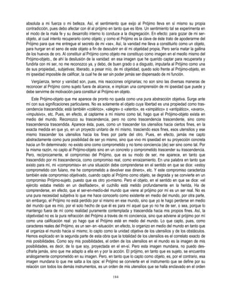 absoluta a mi fuerza o mi belleza. Así, el sentimiento que exijo al Prójimo lleva en sí mismo su propia
contradicción, pues debo afectar con él al prójimo en tanto que es libre. Un sentimiento tal se experimenta en
el modo de la mala fe y su desarrollo interno lo conduce a la disgregación. En efecto: para gozar de mi ser-
objeto, al cual intento recuperarlo como objeto; y como el Prójimo es la clave de éste trato de apoderarme del
Prójimo para que me entregue el secreto de mi «se», Así, la vanidad me lleva a constituirlo como un objeto,
para hurgar en el seno de este objeto a fin de descubrir en él mi objetidad propia, Pero sería matar la gallina
de los huevos de oro. Al constituir al Prójimo como objeto me constituyo como imagen en el meollo mismo del
Prójimo-objeto., de ahí la desilusión de la vanidad: en esa imagen que he querido captar para recuperarla y
fundirla con mi ser, no me reconozco ya, y debo, de buen grado o a disgusto, imputarla al Prójimo como una
de sus propiedad,, subjetivas; liberado, a pesar mío, de mi objetidad, quedo solo frente al Prójimo-objeto, en
mi ipseidad imposible de calificar, la cual he de ser sin poder jamás ser dispensado de mi función.
   Vergüenza, temor y vanidad son, pues, mis reacciones originarias; no son sino las diversas maneras de
reconocer al Prójimo como sujeto fuera de alcance, e implican una comprensión de mi ipseidad que puede y
debe servirme de motivación para constituir al Prójimo en objeto.
    Este Prójimo-objeto que me aparece de pronto no queda como una pura abstracción objetiva. Surge ante
mí con sus significaciones particulares. No es solamente el objeto cuya libertad es una propiedad como tras-
cendencia trascendida; está también «colérico», «alegre» o «atento», es «simpático» o «antipático», «avaro»,
«impulsivo», etc. Pues, en efecto, al captarme a mí mismo como tal, hago que el Prójimo-objeto exista en
medio del mundo. Reconozco su trascendencia, pero no como trascendencia trascendente, sino como
trascendencia trascendida. Aparece ésta, pues, como un trascender los utensilios hacia ciertos fines, en la
exacta medida en que yo, en un proyecto unitario de mí mismo, trasciendo esos fines, esos utensilios y ese
mismo trascender los utensilios hacia los fines por parte del otro. Pues, en efecto, jamás me capto
abstractamente como pura posibilidad de ser yo mismo, sino que vivo mi ipseidad en su proyección concreta
hacia un fin determinado: no existo sino como comprometido y no tomo conciencia (de) ser sino como tal. Por
la misma razón, no capto al Prójimo-objeto sino en un concreto y comprometido trascender su trascendencia.
Pero, recíprocamente, el compromiso del Prójimo, que es su modo de ser, me aparece, en tanto que
trascendido por mi trascendencia, como compromiso real, como enraizamiento. En una palabra en tanto que
existo para mí, mi «compromiso» en una situación debe comprenderse en el sentido en que se dice: «estoy
comprometido con fulano, me he comprometido a devolver ese dinero», etc. Y este compromiso caracteriza
también este compromiso objetivado, cuando capto al Prójimo como objeto, se degrada y se convierte en un
compromiso Prójimo-sujeto, puesto que es otro yo-mismo. Pero el objeto, en el sentido en que se dice: «el
ejército estaba metido en un desfiladero», el cuchillo está metido profundamente en la herida, Ha de
comprenderse, en efecto, que el ser-en-medío-del mundo que viene al prójimo por mí es un ser real. No es
una pura necesidad subjetiva lo que me hace conocerlo como existente en medio del mundo, por otra parte,
sin embargo, el Prójimo no está perdido por sí mismo en ese mundo, sino que yo le hago perderse en medio
del mundo que es mío, por el solo hecho de que él es para mí aquel que yo no he de ser, o sea, porque lo
mantengo fuera de mí como realidad puramente contemplada y trascendida hacia mis propios fines. Así, la
objetividad no es la pura refracción del Prójimo a través de mi conciencia, sino que adviene al prójimo por mí
como una calificación real: yo hago que el Prójimo esté en medio del mundo. Lo que capto, pues, como
caracteres reales del Prójimo, es un ser- en -situación: en efecto, lo organizo en medio del mundo en tanto que
él organiza el mundo hacia sí mismo; lo capto como la unidad objetiva de los utensilios y de los obstáculos.
Hemos explicado en la segunda parte de esta obra que la totalidad de los utensilios es el correlato exacto de
mis posibilidades. Como soy mis posibilidades, el orden de los utensilios en el mundo es la imagen de mis
posibilidades, es decir, de lo que soy, proyectada en el en-sí. Pero esta imagen mundana, no puedo des-
cifrarla jamás, sino que me adapto a ella en y por la acción. El prójimo, en tanto que es sujeto, se encuentra
análogamente comprometido en su imagen. Pero, en tanto que lo capto como objeto, es, por el contrario, esa
imagen mundana lo que me salta a los ojos: el Prójimo se convierte en el instrumento que se define por su
relación con todos los demás instrumentos, es un orden de mis utensilios que se halla enclavado en el orden

                                                     184
 