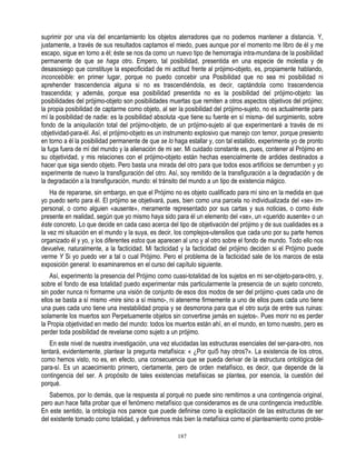 suprimir por una vía del encantamiento los objetos aterradores que no podemos mantener a distancia. Y,
justamente, a través de sus resultados captamos el miedo, pues aunque por el momento me libro de él y me
escapo, sigue en torno a él; éste se nos da como un nuevo tipo de hemorragia intra-mundana de la posibilidad
permanente de que se haga otro. Empero, tal posibilidad, presentida en una especie de molestia y de
desasosiego que constituye la especificidad de mi actitud frente al prójimo-objeto, es, propiamente hablando,
inconcebible: en primer lugar, porque no puedo concebir una Posibilidad que no sea mi posibilidad ni
aprehender trascendencia alguna si no es trascendiéndola, es decir, captándola como trascendencia
trascendida; y además, porque esa posibilidad presentida no es la posibilidad del prójimo-objeto: las
posibilidades del prójimo-objeto son posibilidades muertas que remiten a otros aspectos objetivos del prójimo;
la propia posibilidad de captarme como objeto, al ser la posibilidad del prójimo-sujeto, no es actualmente para
mí la posibilidad de nadie: es la posibilidad absoluta -que tiene su fuente en sí misma- del surgimiento, sobre
fondo de la aniquilación total del prójimo-objeto, de un prójimo-sujeto al que experimentaré a través de mi
objetividad-para-él. Así, el prójimo-objeto es un instrumento explosivo que manejo con temor, porque presiento
en torno a él la posibilidad permanente de que se lo haga estallar y, con tal estallido, experimente yo de pronto
la fuga fuera de mí del mundo y la alienación de mi ser. Mi cuidado constante es, pues, contener al Prójimo en
su objetividad, y mis relaciones con el prójimo-objeto están hechas esencialmente de ardides destinados a
hacer que siga siendo objeto. Pero basta una mirada del otro para que todos esos artificios se derrumben y yo
experimente de nuevo la transfiguración del otro. Así, soy remitido de la transfiguración a la degradación y de
la degradación a la transfiguración, mundo: el tránsito del mundo a un tipo de existencia mágico.
    Ha de repararse, sin embargo, en que el Prójimo no es objeto cualificado para mí sino en la medida en que
yo puedo serlo para él. El prójimo se objetivará, pues, bien como una parcela no individualizada del «se» im-
personal, o como alguien «ausente», meramente representado por sus cartas y sus noticias, o como éste
presente en realidad, según que yo mismo haya sido para él un elemento del «se», un «querido ausente» o un
éste concreto. Lo que decide en cada caso acerca del tipo de objetivación del prójimo y de sus cualidades es a
la vez mi situación en el mundo y la suya, es decir, los complejos-utensilios que cada uno por su parte hemos
organizado él y yo, y los diferentes estos que aparecen al uno y al otro sobre el fondo de mundo. Todo ello nos
devuelve, naturalmente, a la facticidad. Mi facticidad y la facticidad del prójimo deciden si el Prójimo puede
verme Y Si yo puedo ver a tal o cual Prójimo. Pero el problema de la facticidad sale de los marcos de esta
exposición general: lo examinaremos en el curso del capítulo siguiente.
    Así, experimento la presencia del Prójimo como cuasi-totalidad de los sujetos en mi ser-objeto-para-otro, y,
sobre el fondo de esa totalidad puedo experimentar más particularmente la presencia de un sujeto concreto,
sin poder nunca ni formarme una visión de conjunto de esos dos modos de ser del prójimo -pues cada uno de
ellos se basta a sí mismo -mire sino a sí mismo-, ni atenerme firmemente a uno de ellos pues cada uno tiene
una pues cada uno tiene una inestabilidad propia y se desmorona para que el otro surja de entre sus ruinas:
solamente los muertos son Perpetuamente objetos sin convertirse jamás en sujetos-. Pues morir no es perder
la Propia objetividad en medio del mundo: todos los muertos están ahí, en el mundo, en torno nuestro, pero es
perder toda posibilidad de revelarse como sujeto a un prójimo.
   En este nivel de nuestra investigación, una vez elucidadas las estructuras esenciales del ser-para-otro, nos
tentará, evidentemente, plantear la pregunta metafísica: « ¿Por qui5 hay otros?». La existencia de los otros,
como hemos visto, no es, en efecto, una consecuencia que se pueda derivar de la estructura ontológica del
para-sí. Es un acaecimiento primero, ciertamente, pero de orden metafísico, es decir, que depende de la
contingencia del ser. A propósito de tales existencias metafísicas se plantea, por esencia, la cuestión del
porqué.
   Sabemos, por lo demás, que la respuesta al porqué no puede sino remitirnos a una contingencia original,
pero aun hace falta probar que el fenómeno metafísico que consideramos es de una contingencia irreductible.
En este sentido, la ontología nos parece que puede definirse como la explicitación de las estructuras de ser
del existente tomado como totalidad, y definiremos más bien la metafísica como el planteamiento como proble-

                                                      187
 