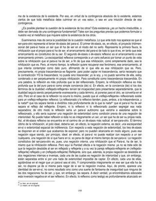 ma de la existencia de lo existente. Por eso, en virtud de la contingencia absoluta de lo existente, estamos
ciertos de que toda metafísica debe culminar en un «es esto», o sea en una intuición directa de esa
contingencia.
   ¿Es posible plantear la cuestión de la existencia de los otros? Esta existencia ¿es un hecho irreductible, o
debe ser derivada de una contingencia fundamental? Tales son las preguntas previas que podemos formular a
nuestra vez al metafísico que inquiere sobre la existencia de los otros.
    Examinemos más de cerca la posibilidad de la cuestión metafísica, Lo que ante todo nos aparece es que el
ser-para-otro representa el tercer ék-stasis del para-sí. El primer ék-stasis, es, en efecto, el proyecto tridimen-
sional del para-sí hacia un ser que éI ha de ser en el modo del no serlo. Representa la primera fisura, la
nihilización que el propio para-sí ha de ser, el arrancamiento del para-sí de todo lo que él es, en tanto que este
arrancamiento es constitutivo de su ser. El segundo ék-stasis o ék-stasís reflexivo es el arrancamiento a ese
arrancamiento primero. La escisiparidad reflexiva corresponde a un vano esfuerzo por tomar un punto de vista
sobre la nihilización que el para-sí ha de ser, a fin de que esa nihilización, como simplemente dado, sea la
nihilización que es. Pero, al mismo tiempo, la reflexión quiere recuperar ese fenómeno, ese arrancamiento, al
que intenta contemplar como dato puro, afirmando de sí que ella es esa nihilización que es. Pero,
precisamente, mi propia trascendencia es flagrante: para poder captar mi trascendencia, sería necesario que
la contradicción YO la trascendiera; no puede sino trascender; yo la soy, y no puedo servirme de ella, estoy
condenado a ser perpetuamente mi propia nihilización. Para constituirla como trascendencia trascendida. En
una palabra, la reflexión es más profunda que la del reflexionado. Empero, la nihilización reflexiva es más
profunda que la del puro para-si como simple conciencia (de) sí. En efecto, en la conciencia (de) sí los dos
términos de la dualidad «reflejado-reflejante» tenían tal incapacidad para presentarse separadamente, que la
dualidad seguía siendo perpetuamente evanescente y cada término, al ponerse para el otro, se convertía en el
otro. Pero en el caso de la reflexión no ocurre lo mismo, puesto que el «reflejo-reflejante» reflexionado existe
para un «reflejo-reflejante» reflexivo. Lo reflexionado y lo reflexivo tienden, pues, ambos, a la independencia, y
la nada60 que los separa tiende a dividirlos más profundamente de lo que la nada61 que el para-sí ha de ser
separa el reflejo del reflejante. Empero, ni lo reflexivo ni lo reflexionado pueden segregar esa nada
separadora; de otro modo la reflexión sería un para-sí autónomo que vendría a asestarse sobre lo
reflexionado, y ello sería suponer una negación de exterioridad como condición previa de una negación de
interioridad. No puede haber reflexión si ésta no es íntegramente un ser, un ser que ha de ser su propia nada.
Así, el ék-stasis reflexivo se encuentra en el camino de un ék-stasis más radical: el ser-para-otro. El término
último de la nihilización, el polo ideal, debería ser, en efecto, la negación externa, es decir, una escisiparidad
en-sí o exterioridad espacial de indiferencia. Con respecto a esta negación de exterioridad, los tres ék-stasis
se disponen en el orden que acabamos de exponer; pero no pueden alcanzarla en modo alguno, pues esa
negación sigue siendo, por principio, ideal: en efecto, el para-sí no puede realizar con respecto a un ser
cualquiera, una negación de sí que fuera en sí, so pena de dejar al mismo tiempo de ser-para-sí. La negación
constitutiva del ser-para-otro es, pues, una negación interna, una nihilización que el Para-si, ha de ser, lo
mismo que la nihilización reflexiva. Pero aquí la Paridad afecta a la negación misma: ya no se trata sólo de
que la negación desdoble al ser en reflejado y reflejante y a su vez la pareja reflejado-reflejante en (reflejado-
reflejante) reflejado y en (reflejado-reflejante) Reflejante, sino que, además, la propia negación se desdobla en
dos negaciones internas e inversas, cada una de las cualas es negación de interioridad y que, sin embargo,
están separadas entre sí por una nada de exterioridad imposible de captar. En efecto, cada una de ellas,
agotándose en el negar que un para-sí sea el otro, Y comprometida íntegramente en ese ser que ella ha de
ser, no dispone ya de sí misma para negar de si ser la negación inversa. Aquí, de pronto, aparece una
identidad de ser-en-sí, no como resultado sino como una suerte de fantasma de inseguridad que ninguna de
las dos negaciones ha de ser, y que, sin embargo, las separa. A decir verdad, ya encontrábamos esbozada
esta inversión negativa en el ser reflexivo. En efecto, lo reflexivo como testigo es profundamente alcanzado en
60
     Lo tien, en el original.
61
     Lo néani, en el original.

                                                       188
 