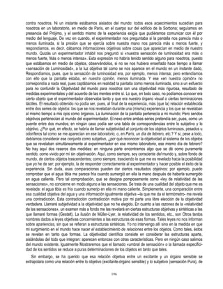 contra nosotros. Ni un instante estábamos aislados del mundo: todos esos acaecimientos sucedían para
nosotros en un laboratorio, en medio de París, en el cuerpo sur del edificio de la Sorbona; seguíamos en
presencia del Prójimo, y el sentido mismo de la experiencia exigía que pudiéramos comunicar con él por
medio del lenguaje. De vez en cuando, el experimentador nos preguntaba si la pantalla nos parecía más o
menos iluminada, si la presión que se ejercía sobre nuestra mano nos parecía más o menos fuerte, y
respondíamos, es decir, dábamos informaciones objetivas sobre cosas que aparecían en medio de nuestro
mundo. Quizás un experimentador inhábil nos preguntó si «nuestra sensación de luminosidad era más o
menos fuerte, Más o menos intensa». Esta expresión no habría tenido sentido alguno para nosotros, puesto
que estábamos en medio de objetos, observándolos, si no se nos hubiera enseñado hace tiempo a llamar
«sensación de Luminosidad», a la luz objetiva tal como se nos aparece en el mundo en un instante dado,
Respondíamos, pues, que la sensación de luminosidad era, por ejemplo, menos intensa; pero entendíamos
con ello que la pantalla estaba, en nuestra opinión, menos iluminada. Y ese «en nuestra opinión» no
correspondía a nada real, pues captábamos en realidad la pantalla como menos iluminada, sino a un esfuerzo
para no confundir la Objetividad del mundo para nosotros con una objetividad más rigurosa, resultado de
medidas experimentales y del acuerdo de las mentes entre sí. Lo que, en todo caso, no podíamos conocer era
cierto objeto que el experimentador observaba tanto y que era nuestro órgano visual o ciertas terminaciones
táctiles. El resultado obtenido no podía ser, pues, al final de la experiencia, más (que la) relación establecida
entre dos series de objetos: los que se nos revelaban durante una (misma) experiencia y los que se revelaban
al mismo tiempo a mis ojos como órganos. La iluminación de la pantalla pertenecía a mi mundo; Pero sendos
objetivos pertenecían al mundo del experimentador. El nexo entre ambas series pretendía ser, pues, como un
puente entre dos mundos; en ningún caso podía ser una tabla de correspondencias entre lo subjetivo y lo
objetivo. ¿Por qué, en efecto, se habría de llamar subjetividad al conjunto de los objetos luminosos, pesados u
odoríferos tal como se me aparecían en ese laboratorio, o, en París, un día de febrero, etc.? Y si, pese a todo,
debíamos considerar ese conjunto como subjetivo, ¿por qué reconocer la objetividad al sistema de los objetos
que se revelaban simultáneamente al experimentador en ese mismo laboratorio, ese mismo día de febrero?
No hay aquí dos raseros dos medidas: en ninguna parte encontramos algo que se dé como puramente
sentido, como vivido por mí sin objetivación. Aquí, como siempre, soy consciente del mundo y, sobre fondo de
mundo, de ciertos objetos trascendentes; como siempre, trasciendo lo que me es revelado hacia la posibilidad
que yo he de ser; por ejemplo, la de responder correctamente al experimentador y hacer posible el éxito de la
experiencia. Sin duda, esas comparaciones pueden dar ciertos resultados objetivos: por ejemplo, puedo
comprobar que el agua tibia me parece fría cuando sumergió en ella la mano después de haberla sumergido
en agua caliente. Pero tal comprobación, que se designa pomposamente como «ley de relatividad de las
sensaciones», no concierne en modo alguno a las sensaciones. Se trata de una cualidad del objeto que me es
revelada: el agua tibia es fría cuando sumerjo en ella mi mano caliente. Simplemente, una comparación entre
esa cualidad objetiva del agua y una información igualmente objetiva --la que me da el termómetro- me revela
una contradicción. Esta contradicción contradicción motiva por mi parte una libre elección de la objetividad
verdadera. Llamaré subjetividad a la objetividad que no he elegido. En cuanto a las razones de la «relatividad
de las sensaciones», un examen más a fondo me las revelará en ciertas estructuras objetivas y sintéticas a las
que llamaré formas (Gestalt). La ilusión de Müller-Lyer, la relatividad de los sentidos, etc., son Otros tantos
nombres dados a leyes objetivas concernientes a las estructuras de esas formas. Tales leyes no nos informan
sobre apariencias, sin que se refieran a estructuras sintéticas. Yo no intervengo allí sino en la medida en que
mi surgimiento en el mundo hace nacer el establecimiento de relaciones entre los objetos. Como tales, éstos
se revelan en tanto que formas. La objetividad científica consiste en considerar las estructuras aparte,
aislándolas del todo que integran: aparecen entonces con otras características. Pero en ningún caso salimos
del mundo existente. Igualmente Mostraremos que el llamado «umbral de sensación» o la llamada especifici-
dad de los sentidos se reduce a puras determinaciones de los objetos en tanto que tales.
   Sin embargo, se ha querido que esa relación objetiva entre un excitante y un órgano sensible se
extrapolara como una relación entre lo objetivo (excitante-órgano sensible) y lo subjetivo (sensación Pura), de

                                                      196
 