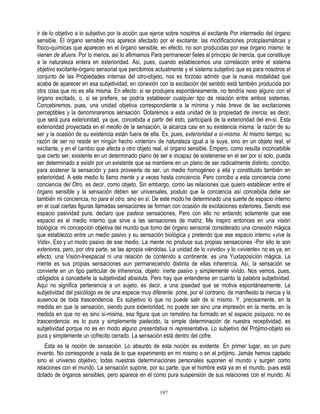 ir de lo objetivo a lo subjetivo por la acción que ejerce sobre nosotros el excitante Por intermedio del órgano
sensible. El órgano sensible nos aparece afectado por el excitante: las modificaciones protoplasmáticas y
físico-químicas que aparecen en el órgano sensible, en efecto, no son producidas por ese órgano mismo: le
vienen de afuera. Por lo menos, así lo afirmamos Para permanecer fieles al principio de inercia, que constituye
a la naturaleza entera en exterioridad. Así, pues, cuando establecemos una correlación entre el sistema
objetivo excitante-órgano sensorial que percibimos actualmente y el sistema subjetivo que es para nosotros el
conjunto de las Propiedades internas del otro-objeto, nos es forzoso admitir que la nueva modalidad que
acaba de aparecer en esa subjetividad, en conexión con la excitación del sentido está también producida por
otra cosa que no es ella misma. En efecto: si se produjera espontáneamente, no tendría nexo alguno con el
órgano excitado, o, si se prefiere, se podría establecer cualquier tipo de relación entre ambos sistemas.
Concebiremos, pues, una unidad objetiva correspondiente a la mínima y más breve de las excitaciones
perceptibles y la denominaremos sensación. Dotaremos a esta unidad de la propiedad de inercia, es decir,
que será pura exterioridad, ya que, concebida a partir del esto, participará de la exterioridad del en-sí. Esta
exterioridad proyectada en el meollo de la sensación, la alcanza casi en su existencia misma: la razón de su
ser y la ocasión de su existencia están fuera de ella. Es, pues, exterioridad a sí-misma. Al mismo tiempo, su
razón de ser no reside en ningún hecho «interior» de naturaleza igual a la suya, sino en un objeto real, el
excitante, y en el cambio que afecta a otro objeto real, el órgano sensible. Empero, como resulta inconcebible
que cierto ser, existente en un determinado plano de ser e incapaz de sostenerse en el ser por sí solo, pueda
ser determinado a existir por un existente que se mantiene en un plano de ser radicalmente distinto, concibo,
para sostener la sensación y para proveerla de ser, un medio homogéneo a ella y constituido también en
exterioridad. A este medio lo llamo mente y a veces hasta conciencia. Pero concibo a esta conciencia como
conciencia del Otro, es decir, como objeto. Sin embargo, como las relaciones que quiero establecer entre el
órgano sensible y la sensación deben ser universales, postulo que la conciencia así concebida debe ser
también mi conciencia, no para el otro, sino en sí. De este modo he determinado una suerte de espacio interno
en el cual ciertas figuras llamadas sensaciones se forman con ocasión de excitaciones exteriores. Siendo ese
espacio pasividad pura, declaro que padece sensaciones, Pero con ello no entiendo solamente que ese
espacio es el medio interno que sirve a las sensaciones de matriz. Me inspiro entonces en una visión
biológica: mi concepción objetiva del mundo que tomo del órgano sensorial considerado una conexión mágica
que establezco entre un medio pasivo y su sensación biológica y pretendo que ese espacio interno «vive la
Vida», Eso y un modo pasivo de ese medio. La mente no produce sus propias sensaciones -Por ello le son
exteriores, pero, por otra parte, se las apropia viéndolas. La unidad de lo «vivido» y lo «viviente» no es ya, en
efecto, una Visión-Inespacial ni una relación de contenido a continente: es una Yuxtaposición mágica. La
mente es sus propias sensaciones aun permaneciendo distinta de ellas inherencia. Así, la sensación se
convierte en un tipo particular de inherencia, objeto: inerte pasivo y simplemente vivido. Nos vemos, pues,
obligados a concederle la subjetividad absoluta. Pero hay que entenderse en cuanto la palabra subjetividad.
Aquí no significa pertenencia a un sujeto, es decir, a una ipseidad que se motiva espontáneamente. La
subjetividad del psicólogo es de una especie muy diferente: pone, por el contrario, de manifiesto la inercia y la
ausencia de toda trascendencia. Es subjetivo lo que no puede salir de sí mismo. Y, precisamente, en la
medida en que la sensación, siendo pura exterioridad, no puede ser sino una impresión en la mente, en la
medida en que no es sino sí-misma, esa figura que un remolino ha formado en el espacio psíquico, no es
trascendencia: es lo pura y simplemente padecido, la simple determinación de nuestra receptividad; es
subjetividad porque no es en modo alguno presentativa ni representativa. Lo subjetivo del Prójimo-objeto es
pura y simplemente un cofrecito cerrado. La sensación está dentro del cofre.
    Esta es la noción de sensación. Lo absurdo de esta noción es evidente. En primer lugar, es un puro
invento. No corresponde a nada de lo que experimento en mí mismo o en el prójimo. Jamás hemos captado
sino el universo objetivo; todas nuestras determinaciones personales suponen el mundo y surgen como
relaciones con el mundo. La sensación supone, por su parte, que el hombre está ya en el mundo, pues está
dotado de órganos sensibles, pero aparece en él como pura suspensión de sus relaciones con el mundo. Al

                                                      197
 