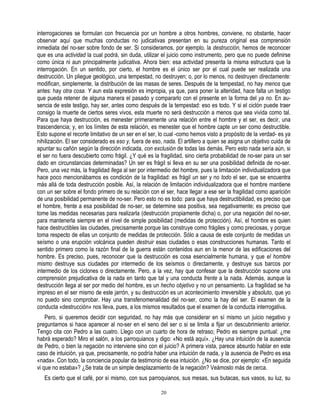 interrogaciones se formulan con frecuencia por un hombre a otros hombres, conviene, no obstante, hacer
observar aquí que muchas conductas no judicativas presentan en su pureza original esa comprensión
inmediata del no-ser sobre fondo de ser. Si consideramos, por ejemplo, la destrucción, hemos de reconocer
que es una actividad la cual podrá, sin duda, utilizar el juicio como instrumento, pero que no puede definirse
como única ni aun principalmente judicativa. Ahora bien: esa actividad presenta la misma estructura que la
interrogación. En un sentido, por cierto, el hombre es el único ser por el cual puede ser realizada una
destrucción. Un pliegue geológico, una tempestad, no destruyen; o, por lo menos, no destruyen directamente:
modifican, simplemente, la distribución de las masas de seres. Después de la tempestad, no hay menos que
antes: hay otra cosa. Y aun esta expresión es impropia, ya que, para poner la alteridad, hace falta un testigo
que pueda retener de alguna manera el pasado y compararlo con el presente en la forma del ya no. En au-
sencia de este testigo, hay ser, antes como después de la tempestad: eso es todo. Y si el ciclón puede traer
consigo la muerte de ciertos seres vivos, esta muerte no será destrucción a menos que sea vivida como tal.
Para que haya destrucción, es menester primeramente una relación entre el hombre y el ser, es decir, una
trascendencia; y, en los límites de esta relación, es menester que el hombre capte un ser como destructible.
Esto supone el recorte limitativo de un ser en el ser, lo cual -como hemos visto a propósito de la verdad- es ya
nihilización. El ser considerado es eso y, fuera de eso, nada. El artillero a quien se asigna un objetivo cuida de
apuntar su cañón según la dirección indicada, con exclusión de todas las demás. Pero esto nada sería aún, si
el ser no fuera descubierto como frágil. ¿Y qué es la fragilidad, sino cierta probabilidad de no-ser para un ser
dado en circunstancias determinadas? Un ser es frágil si lleva en su ser una posibilidad definida de no-ser.
Pero, una vez más, la fragilidad llega al ser por intermedio del hombre, pues la limitación individualizadora que
hace poco mencionábamos es condición de la fragilidad: es frágil un ser y no todo el ser, que se encuentra
más allá de toda destrucción posible. Así, la relación de limitación individualizadora que el hombre mantiene
con un ser sobre el fondo primero de su relación con el ser, hace llegar a ese ser la fragilidad como aparición
de una posibilidad permanente de no-ser. Pero esto no es todo: para que haya destructibilidad, es preciso que
el hombre, frente a esa posibilidad de no-ser, se determine sea positiva, sea negativamente; es preciso que
tome las medidas necesarias para realizarla (destrucción propiamente dicha) o, por una negación del no-ser,
para mantenerla siempre en el nivel de simple posibilidad (medidas de protección). Así, el hombre es quien
hace destructibles las ciudades, precisamente porque las construye como frágiles y como preciosas, y porque
toma respecto de ellas un conjunto de medidas de protección. Sólo a causa de este conjunto de medidas un
seísmo o una erupción volcánica pueden destruir esas ciudades o esas construcciones humanas. Tanto el
sentido primero como la razón final de la guerra están contenidos aun en la menor de las edificaciones del
hombre. Es preciso, pues, reconocer que la destrucción es cosa esencialmente humana, y que el hombre
mismo destruye sus ciudades por intermedio de los seísmos o directamente, y destruye sus barcos por
intermedio de los ciclones o directamente. Pero, a la vez, hay que confesar que la destrucción supone una
comprensión prejudicativa de la nada en tanto que tal y una conducta frente a la nada. Además, aunque la
destrucción llega al ser por medio del hombre, es un hecho objetivo y no un pensamiento. La fragilidad se ha
impreso en el ser mismo de este jarrón, y su destrucción es un acontecimiento irreversible y absoluto, que yo
no puedo sino comprobar. Hay una transfenomenalidad del no-ser, como la hay del ser. El examen de la
conducta «destrucción» nos lleva, pues, a los mismos resultados que el examen de la conducta interrogativa.
    Pero, si queremos decidir con seguridad, no hay más que considerar en sí mismo un juicio negativo y
preguntarnos si hace aparecer al no-ser en el seno del ser o si se limita a fijar un descubrimiento anterior.
Tengo cita con Pedro a las cuatro. Llego con un cuarto de hora de retraso; Pedro es siempre puntual: ¿me
habrá esperado? Miro el salón, a los parroquianos y digo: «No está aquí». ¿Hay una intuición de la ausencia
de Pedro, o bien la negación no interviene sino con el juicio? A primera vista, parece absurdo hablar en este
caso de intuición, ya que, precisamente, no podría haber una intuición de nada, y la ausencia de Pedro es esa
«nada». Con todo, la conciencia popular da testimonio de esa intuición. ¿No se dice, por ejemplo: «En seguida
vi que no estaba»? ¿Se trata de un simple desplazamiento de la negación? Veámoslo más de cerca.
   Es cierto que el café, por sí mismo, con sus parroquianos, sus mesas, sus butacas, sus vasos, su luz, su

                                                       20
 