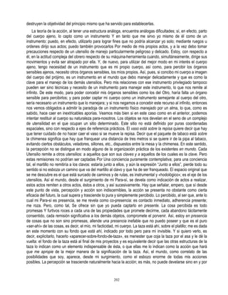 destruyen la objetividad del principio mismo que ha servido para establecerlas.
    La teoría de la acción, al tener una estructura análoga, encuentra análogas dificultades; sí, en efecto, parto
del cuerpo ajeno, lo capto como un instrumento Y en tanto que me sirvo yo mismo de él como de un
instrumento: puedo, en efecto, utilizarlo para lograr fines que no podría alcanzar yo solo; mediante ruegos u
ordenes dirijo sus actos; puedo también provocarlos Por medio de mis propios actos, y a la vez debo tomar
precauciones respecto de un utensilio de manejo particularmente peligroso y delicado. Estoy, con respecto a
él, en la actitud compleja del obrero respecto de su máquina-herramienta cuando, simultáneamente, dirige sus
movimientos y evita ser atrapado por ella. Y, de nuevo, para utilizar del mejor modo en mi interés el cuerpo
ajeno, tengo necesidad de un instrumento que es mi propio cuerpo, así como, para percibir los órganos
sensibles ajenos, necesito otros órganos sensibles, los míos propios. Así, pues, si concibo mi cuerpo a imagen
del cuerpo del prójimo, es un instrumento en el mundo que debo manejar delicadamente y que es como la
clave para el manejo de los demás utensilios. Pero mis relaciones con ese instrumento privilegiado tampoco
pueden ser sino técnicas y necesito de un instrumento para manejar este instrumento, lo que nos remite al
infinito. De este modo, para poder concebir mis órganos sensibles como los del Otro, haría falta un órgano
sensible para percibirlos; y para poder captar mi cuerpo como un instrumento semejante al cuerpo del otro,
sería necesario un instrumento que lo manejara; y si nos negamos a concebir este recurso al infinito, entonces
nos vemos obligados a admitir la paradoja de un instrumento físico manejado por un alma, lo que, como es
sabido, hace caer en inextricables aporías. Veamos más bien si en este caso como en el anterior, podemos
intentar restituir al cuerpo su naturaleza para-nosotros. Los objetos se nos develan en el seno de un complejo
de utensilidad en el que ocupan un sitio determinado. Este sitio no está definido por puras coordenadas
espaciales, sino con respecto a ejes de referencia prácticos. El vaso está sobre la repisa quiere decir que hay
que tener cuidado de no hacer caer el vaso si se mueve la repisa. Decir que el paquete de tabaco está sobre
la chimenea significa que hay que franquear una distancia de tres metros si se quiere ir de la pipa al tabaco,
evitando ciertos obstáculos, veladores, sillones, etc., dispuestos entre la mesa y la chimenea. En este sentido,
la percepción no se distingue en modo alguno de la organización práctica de los existentes en mundo. Cada
Utensilio remite a otros utensilios: a aquellos que son sus claves y a aquellos de los cuales es la clave. Pero
estas remisiones no podrían ser captadas Por Una conciencia puramente contemplativa; para una conciencia
tal, el martillo no remitiría a los clavos: estaría junto a ellos, y aún la expresión “Junto a ellos”, pierde todo su
sentido si no esboza un camino que va del martillo al clavo y que ha de ser franqueado. El espacio original que
se me descubre es el que está surcado de caminos y de rutas, es instrumental y «hodológico»; es el eje de los
utensilios. Así el mundo, desde el surgimiento de mi Para-sí, se devela como indicación de actos a realizar,
estos actos remiten a otros actos, éstos a otros, y así sucesivamente. Hay que señalar, empero, que sí desde
este punto de vista, percepción y acción son indiscernibles, la acción se presenta no obstante como cierta
eficacia del futuro, la cual supera y trasciende lo pura y simplemente percibido. Lo percibido, al ser que, ante lo
cual mi Para-sí es presencia, se me revela como co-presencia: es contacto inmediato, adherencia presente;
me roza. Pero, como tal, Se ofrece sin que yo pueda captarlo en presente. La cosa percibida es todo
promesas Y furtivos roces a cada una de las propiedades que promete decirme, cada abandono tácitamente
consentido, cada remisión significativa a los demás objetos, compromete el porvenir. Así, estoy en presencia
de cosas que no son sino promesas, allende una presencia inefable que no puedo poseer y que es el puro
«ser-ahí» de las cosas, es decir, el mío, mi facticidad, mi cuerpo. La taza está ahí, sobre el platillo; me es dada
en este momento con su fondo que está ahí, indicado por todo pero para mí invisible. Y si quiero verlo, es
decir, explicitarlo, hacerlo «aparecer-sobre-fondo-de-taza», es menester que coja la taza por el asa y le dé la
vuelta: el fondo de la taza está al final de mis proyectos y es equivalente decir que las otras estructuras de la
taza lo indican como un elemento indispensable de ésta, o que ellas me lo indican como la acción que hará
que me apropie de la mejor manera de la significación de la taza. Así, el mundo, como correlato de las
posibilidades que soy, aparece, desde mi surgimiento, como el esbozo enorme de todas mis acciones
posibles. La percepción se trasciende naturalmente hacia la acción; es más, no puede develarse sino en y por


                                                        202
 