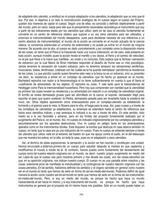 de adaptarle otro utensilio, a similitud es mi propia adaptación a los utensilios, la adaptación que yo sino que él
soy. Por eso, si dejamos a un lado la reconstrucción analógica de mi cuerpo según el cuerpo del Prójimo,
quedan dos maneras de captar el cuerpo. Según una de ellas, es conocido y definido objetivamente a partir
del mundo, pero en vacío: basta para ello que el pensamiento racionalista reconstituya el instrumento que soy
a partir de las indicaciones dadas por los utensilios que utilizo -pero en tal caso el utensilio fundamental se
convierte en un centro de referencia relativo que supone a su vez otros utensilios para ser utilizados, y
entonces la instrumentalidad del mundo desaparece, pues para develarse necesita de una referencia a un
centro absoluto de instrumentalidad; el mundo de la acción se convierte en el mundo actuado de la ciencia
clásica, la conciencia sobrevuela un universo de exterioridad y no puede ya entrar en el mundo de ninguna
manera- De acuerdo con la otra, el cuerpo es dado concretamente y por completo como la disposición misma
de las cosas, en tanto que el Para-sí la trasciende hacia una nueva ordenación; en tal caso, está presente en
toda acción, aunque invisible -pues la acción revela el martillo y los clavos, el freno y el cambio de velocidad,
no el pie que frena o la mano que martillea-, es vivido y no conocido, Esto explica que la famosa «sensación
de esfuerzo» por la cual Maine de Biran intentaba responder al desafío de Hume sea un mito psicológico.
Jamás tenemos la sensación de nuestro esfuerzo, pero no tenemos tampoco las sensaciones periféricas,
musculares, óseas, tendinosas, cutáneas con las cuales se la ha querido reemplazar: percibimos la resistencia
de las cosas. Lo que percibo cuando quiero llevarme este vaso a la boca no es un esfuerzo, sino su pesantez
-es decir, su resistencia a entrar en un complejo de utensilios- que he hecho yo aparecer en el mundo.
Bachelard reprocha con razón a la fenomenología el no tener suficientemente en cuenta lo que él llama el
«coeficiente de adversidad» de los objetos. El reproche es Justo, Y vale tanto para la trascendencia de
Heidegger como Para la intencionalidad husserliana. Pero hay que comprender con claridad que la utensilidad
es primera: las cosas revelan su resistencia y su adversidad con relación a un complejo de utensilidad original.
El tornillo se revela demasiado grueso para ser atornillado en la tuerca; el soporte, demasiado frágil para
soportar el peso que quiero sostener; la Piedra, demasiado pesada para ser levantada hasta la crestería del
muro, etc. Otros objetos aparecerán como amenazadores para un complejo-utensilio ya establecido: la
tormenta y el granizo para la mies, la filoxera para la viña, el fuego para la casa. Así, paso a paso y a través de
los complejos de utensilidad ya establecidos, su amenaza se extenderá hasta el centro de referencia que
todos esos utensilios indican, y esa amenaza lo indicará a su vez a través de ellos. En este sentido, todo
medio es a la vez favorable y adverso, pero en los límites del proyecto fundamental realizado por el
surgimiento del Para-sí, en el mundo. Así, mi cuerpo es indicado originariamente por los complejos-utensilios y
secundariamente por los aparatos destructores, Vivo mi cuerpo en peligro tanto en los amenazadores
aparatos como en los instrumentos dóciles. Está doquiera: la bomba que destruye mi casa abarca también mi
cuerpo, en tanto que la casa era ya una indicación de mi cuerpo. Pues mi cuerpo se extiende siempre a través
del utensilio que utiliza: está en el extremo del bastón en que me apoyo contra el suelo, en el del telescopio
que me muestra los astros; en la silla, en toda la casa, pues es mi adaptación a esos utensilios.
    Así, al término de estas exposiciones, la sensación y la acción se han reunido y constituyen una unidad.
Hemos renunciado a dotarnos primero de un cuerpo para estudiar después la manera en que captamos y
modificamos el mundo a través de él. Al contrario, hemos puesto como fundamento del develamiento del
cuerpo como tal nuestra relación originaria con el mundo, es decir, nuestro propio surgimiento en medio del
ser. Lejos de que el cuerpo sea para nosotros primero y nos devele las cosas, son las cosas-utensílios las
que, en su aparición originaria, nos indican nuestro cuerpo. El cuerpo no es una pantalla entre nosotros y las
cosas: solamente pone de manifiesto la individualidad y la contingencia de nuestra relación originaria con las
cosas-utensilios. En tal sentido, habíamos definido los sentidos y el órgano sensible en general como nuestro
ser en el mundo en tanto que hemos de serlo en forma de ser-en-medio-del-mundo. Podemos definir de igual
manera la acción como nuestro ser-en-el-mundo en tanto que hemos de serlo en la forma de ser-instrumento-
en-medio-del mundo. Pero, si soy en medio del mundo, es porque he hecho que haya un mundo
trascendiendo el ser hacia mí mismo; y si soy instrumento del mundo, es porque he hecho que haya
instrumentos en general por el proyecto de mí mismo hacia mis posibles. Sólo en un mundo puede haber un

                                                       204
 