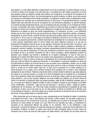 para obtener y si unas reglas definidas no determinaran el uso de los utensilios, no podría distinguir nunca en
mí mismo el deseo de la voluntad, ni el sueño del acto, ni lo posible de lo real. Ningún proyecto de mí mismo
sería posible, puesto que bastaría concebír para realizar; por consiguiente, mi ser-para-sí se aniquilaría en la
indistinción del presente y el futuro. Una fenomenología de la acción mostraria, en efecto, que el acto supone
una solución de continuidad entre la simple concepción y la realización, es decir, entre un pensamiento univer-
sal y abstracto («es menester que el carburador del auto no esté sucio» Y un pensamiento técnico y concreto
dirigido sobre este carburador tal cual se me aparece con sus dimensiones absolutas y su posición absoluta.
La condición de este pensamiento técnico, que no se distingue del acto que dirige, es mi contingencia y finitud,
en suma: mi facticidad. Ahora bien, precisamente soy de hecho en tanto que tengo un pasado y este pasado
inmediato me remite al en-sí primero sobre cuya nihilización he surgido por el nacimiento. Así, el cuerpo como
facticidad es el pasado en tanto que remite originariamente a un nacimiento, es decir, a una nihilización
primera que me hace surgir del En-sí que soy de hecho sin haber de serlo, Nacimiento, pasado, contingencia,
necesidad de un punto de vista, condición de hecho de toda acción posible sobre el mundo: esto es el cuerpo,
así es para mí. No es, pues, en modo alguno una adición contingente a ente de mi ser y mi alma, sino, por el
contrario, una estructura permanente, condición permanente de posibilidad de mi conciencia como Conciencia
y como proyecto trascendente hacia mi futuro. Desde este punto debemos reconocer a la vez que es
enteramente contingente y absurdo de que yo sea vigoroso o enclenque, hijo de funcionario o de obrero, y que
sin embargo es necesario que sea eso u otra cosa: francés o inglés, burgués o proletario o aristócrata, etc.,
enclenque y enfermo, irascible o de carácter conciliador; precisamente porque Mi nacimiento, no pude revelar
el mundo sin que éste se desvanezca. En tanto que condiciona la manera en que se me develan los objetos
(los objetos de lujo o de primera necesidad son más o menos accesibles, ciertas debilidades sociales me
aparecen como vedadas, hay barreras y obstáculos en el espacio hodológico); mi raza en tanto que es
indicada por la actitud del Prójimo hacia mí (se revelan como despreciativos o admirativos, como confiados o
desconfiados); mi clase en tanto se revela por el develamiento de la comunidad social a que pertenezco, en
tanto que a ella se refieren los lugares que frecuento; mi nacionalidad; mi estructura fisiológica, en tanto que
los instrumentos la implican por el modo mismo en que se revelan como resistentes o dóciles y por su propio
coeficiente de adversidad; captar mi pasado en tanto que todo cuanto he vivido es indicado mi punto de vista
sobre el, mundo por el mundo mismo: todo ello, en tanto que lo trasciendo en la unidad sintética de mi
ser-en-el-mundo, es mi cuerpo, como condición necesaria de la existencia de un mundo y como realización
contingente de esa condición. Podemos comprender ahora con toda claridad la definición que antes dábamos
del cuerpo en su ser-para-nosotros: el cuerpo es la forma contingente que la necesidad de mi contingencia
toma. Nunca podemos captar esta contingencia como tal, en tanto que nuestro cuerpo es para nosotros, pues
somos elección, y ser es, para nosotros, elegirnos. Aun esta invalidez que padezco, por el hecho mismo de
vivirla la he asumido, la trasciendo hacia mis propios proyectos, hago de ella el obstáculo necesario para mi
ser y no puedo ser inválido sin elegirme inválido, es decir, sin elegir la manera en que constituyo mi invalidez
(como «Intolerable», «humillante», «algo que hay que disimular» o «anunciar a todos», «objeto de orgullo»,
«justificación de mis fracasos», etc.) Pero este cuerpo imposible es precisamente la necesidad de que haya
una elección, es decir, que no soy todo a la vez. En este sentido, mi finitud es condición de mi libertad, pues
no hay libertad sin elección y, del mismo Modo que el cuerpo condiciona la conciencia como pura conciencia
del mundo, la hace posible hasta en su libertad misma.
    Falta comprender qué es el cuerpo para mí, pues, precisamente por ser Imposible de captar, no pertenece
a los objetos del mundo, o sea, a esos Objetos que conozco y utilizo; empero, por otra parte, puesto que no
puedo hacer nada sin ser conciencia de lo que soy, es menester que el cuerpo se dé de algún Modo a mi
conciencia. En cierto sentido, es verdad, es lo que intiel~té~os los utensilios que capto y lo aprehendo sin
conocerlo en las indicaciones Mismas que percibo en los utensilios. Pero, si nos limitáramos a esta
observación, no podríamos distinguir el cuerpo del telescopio por ejemplo, a través del cual el astrónomo mira
los planetas. Si defino, en efecto, el cuerpo como punto de vista contingente sobre el mundo, hemos de
reconocer que la noción de punto de vista supone una doble relación: una relación con las cosas sobre las

                                                      206
 