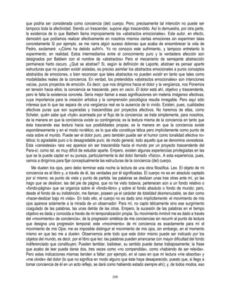 que podría ser considerada como conciencia (del) cuerpo. Pero, precisamente tal intención no puede ser
tampoco toda la afectividad. Siendo un trascender, supone algo trascendido. Así lo demuestra, por otra parte,
la existencia de lo que Baldwin llama impropiamente los «abstractos emocionales». Este autor, en efecto,
demostró que podíamos realizar afectivamente en nosotros mismos ciertas emociones sin experimen talas
concretamente Si por ejemplo, se me narra algún suceso doloroso que acaba de ensombrecer la vida de
Pedro, exclamaré: «¡Cómo ha debido sufrir!». Yo no conozco este sufrimiento, y tampoco entretanto lo
experimento, en realidad. Estos intermediarios entre el conocimiento puro y la verdadera afección son
designados por Baldwin con el nombre de «abstractos» Pero el mecanismo de semejante abstracción
permanece harto oscuro. ¿Qué se abstrae? Si, según la definición de Laporte, abstraer es pensar aparte
estructuras que no pueden existir aisladas, es preciso asimilar los abstractos emocionales a puros conceptos
abstraídos de emociones, o bien reconocer que tales abstractos no pueden existir en tanto que tales como
modalidades reales de la conciencia. En verdad, los pretendidos «abstractos emocionales» son intenciones
vacías, puros proyectos de emoción. Es decir, que nos dirigimos hacia el dolor y la vergüenza, nos Ponemos
en tensión hacia ellos; la conciencia se trasciende, pero en vacío. El dolor está ahí, objetivo y trascendente,
pero le falta la existencia concreta. Sería mejor llamar a esas significaciones sin materia imágenes afectivas;
cuya importancia para la creación artística y la comprensión psicológica resulta innegable. Pero aquí sólo
interesa que lo que las separa de una vergüenza real es la ausencia de lo vivido. Existen, pues, cualidades
afectivas puras que son superadas y trascendidas por proyectos afectivos. No haremos de ellas, como
Scheler, quién sabe qué «hylé» acarreada por el flujo de la conciencia: se trata simplemente, para nosotros,
de la manera en que la conciencia existe su contingencia; es la textura misma de la conciencia en tanto que
ésta trasciende esa textura hacia sus posibilidades propias; es la manera en que la conciencia existe
espontáneamente y en el modo no-tético; es lo que ella constituye tética pero implícitamente como punto de
vista sobre el mundo. Puede ser el dolor puro, pero también puede ser el humor como tonalidad afectiva no-
tética; lo agradable puro o lo desagradable puro; de modo general, todo aquello que se denomina cenestesia.
Esta «cenestesia» rara vez aparece sin ser trascendida hacia el mundo por un proyecto trascendente del
Para-sí; como tal, es muy difícil de estudiar aparte. Empero, existen algunas experiencias privilegiadas en las
que se la puede captar en su pureza, particularmente la del dolor llamado «físico». A esta experiencia, pues,
vamos a dirigirnos para fijar conceptualmente las estructuras de la conciencia (del) cuerpo.
   Me duelen los ojos, pero debo terminar esta noche la lectura de una obra filosófica. Leo. El objeto de mi
conciencia es el libro y, a través de él, las verdades por él significadas. El cuerpo no es en absoluto captado
por sí mismo; es punto de vista y punto de partida: las palabras se deslizan unas tras otras ante mí, yo las
hago que se deslicen, las del pie de página, que no he visto todavía, pertenecen aún a un fondo relativo o
«fondo-página» que se organiza sobre el «fondo-libro» y sobre el fondo absoluto o fondo de mundo; pero,
desde el fondo de su indistinción, me llaman, poseen ya el carácter de totalidad desmenuzable, se dan como
«hacer-deslizar bajo mi vista». En todo ello, el cuerpo no es dado sino implícitamente: el movimiento de mis
ojos aparece solamente a la mirada de un observador. Para mí, no capto téticamente sino ese surgimiento
coagulado de las palabras, las unas detrás de las otras. Empero, la sucesión de las palabras en el tiempo
objetivo es dada y conocida a través de mi temporalización propia. Su movimiento inmóvil me es dado a través
del «movimiento» de conclencía»; de la progresión sintética de mis conciencias sin recurrir al punto de lectura
que designa una progresión temporal; este «movimiento» de mi conciencia es exactamente para mí el
movimiento de mis Ojos: me es imposible distinguir el movimiento de mis ojos, sin embargo, en el momento
mismo en que leo me a duelen. Observemos ante todo que este dolor mismo puede ser indicado por los
objetos del mundo, es decir, por el libro que leo: las palabras pueden arrancarse con mayor dificultad del fondo
indiferenciado que constituyen; Pueden temblar, bailotear, su sentido puede darse trabajosamente; la frase
que acabo de leer puede darse dos, tres veces como «no compendida», como «habiendo de ser releída».
Pero estas indicaciones mismas tienden a faltar: por ejemplo, en el caso en que mi lectura «me absorba» y
«me olvide» del dolor (lo que no significa en modo alguno que éste haya desaparecido, puesto que, si llego a
tomar conciencia de éI en un acto reflejo, se dará como habiendo estado siempre ahí); y, de todos modos, eso

                                                      208
 
