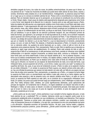 atmósfera cargada de humo y los ruidos de voces, de platillos entrechocándose, de pasos que lo llenan, es
una plenitud de ser. Y todas las intuiciones de detalle que puedo tener están plenas de esos olores, colores y
sonidos, fenómenos todos dotados de un ser transfenoménico. Análogamente, la presencia actual de Pedro
en un lugar que yo no conozco es también plenitud de ser. Parece como si encontráramos en todas partes la
plenitud. Pero es menester observar que en la percepción, se da siempre la constitución de una forma sobre
un fondo. Ningún objeto, ningún grupo de objetos está especialmente designado para organizarse como fondo
o como forma: todo depende de la dilección de mi atención. Cuando entro en ese café para buscar a Pedro,
todos los objetos del café asumen una organización sintética como fondo sobre el cual Pedro está dado como
debiendo aparecer. Y esta organización del café como fondo es una primera nihilización. Cada elemento de la
sala: persona, mesa, silla, intenta aislarse, destacarse sobre el fondo constituido por la totalidad de los demás
objetos, y recae en la indiferenciación de ese fondo, se diluye en ese fondo. Pues el fondo es lo que no se ve
sino por añadidura, lo que es objeto de una atención puramente marginal. Así, esa nihilización primera de
todas las formas, que aparecen y se sumergen en la total equivalencia de un fondo, es la condición necesaria
para la aparición de la forma principal, que en este caso es la persona de Pedro. Y esa nihilización se da a mi
intuición; soy testigo del sucesivo desvanecimiento de todos los objetos que miro, y en particular de los rostros
que por un instante me retienen («¿no es ése Pedro?») y que se descomponen al momento, precisamente
porque «no son» el rostro de Pedro. No obstante, si finalmente descubriera a Pedro, mi intuición se llenaría
con un elemento sólido; me quedaría de pronto fascinado por su rostro, y todo el café en torno de él se
organizaría como presencia discreta. Pero, precisamente, Pedro no está. Esto no significa que yo descubra su
ausencia en algún lugar preciso del establecimiento. En realidad, Pedro está ausente de todo el café; su
ausencia fija el café en su evanescencia; el café permanece como fondo, persiste en ofrecerse como totalidad
indiferenciada a mi atención marginal únicamente; se desliza hacia atrás, continúa su nihilización. Sólo se
hace fondo para una forma determinada: la lleva por doquier delante de sí, me la presenta doquiera, y esa
forma que se desliza constantemente entre mi mirada y los objetos sólidos y reales del café es precisamente
un perpetuo desvanecerse, es Pedro que se destaca como nada sobre el fondo de nihilización del café. De
modo que lo ofrecido a la intuición es una especie de deslumbramiento de nada, es la nada del fondo, cuya
nihilización llama, evoca la aparición de la forma, y es la forma -«nada» que como una nada13 se desliza en la
superficie del fondo- Así, pues, lo que sirve de fundamento al juicio: «Pedro no está» es la captación intuitiva
de una doble nihilización. Y, en verdad, la ausencia de Pedro supone una relación primera entre este café y
yo; hay una infinidad de personas que carecen de toda relación con este café, por falta de una espera real que
tome nota de ellas como ausentes. Pero, precisamente, yo esperaba ver a Pedro, y mi espera ha hecho llegar
la ausencia de Pedro como un acontecimiento real relativo a este café; ahora es un hecho objetivo que he
descubierto esta ausencia y ella se presenta como una relación sintética entre Pedro y el salón en que lo
busco; la ausencia de Pedro aparece en este café y es la condición de su organización nihilizadora como
fondo. En cambio, los juicios que puedo formular luego por entretenimiento, como «WeIlington no está en este
café; Paul Valéry tampoco está», etcétera, son puras significaciones abstractas, puras aplicaciones del
principio de negación, sin fundamento real ni eficacia, y no logran establecer una relación real entre el café y
Weilington o Valéry; en estos casos, la relación «no está» es simplemente pensada. Esto basta para mostrar
que el no-ser no viene a las cosas por el juicio de negación: al contrario, el juicio de negación está con-
dicionado y sostenido por el no-ser.
   ¿Cómo podría ser de otro modo? ¿Cómo podríamos ni aun concebir la forma negativa del juicio, si todo
fuera plenitud de ser y positividad? Por un instante, habíamos creído que la negación podía surgir de la
comparación establecida entre el resultado con que contábamos y el resultado que obtenemos. Pero veamos
esta comparación. Tenemos un primer juicio, acto psíquico concreto y positivo, que comprueba un hecho:
«Hay mil trescientos francos en mi billetera»; y he aquí otro, que tampoco es sino una comprobación de hecho
y una afirmación: «Esperaba encontrar mil quinientos francos». He aquí, pues, hechos reales y objetivos,
acontecimientos psíquicos positivos, juicios afirmativos. ¿Dónde podría encontrar sitio la negación? ¿Se la
13
     «nant qui glisse comme un rien», en el original. (Nota de la revisión.)

                                                                           21
 