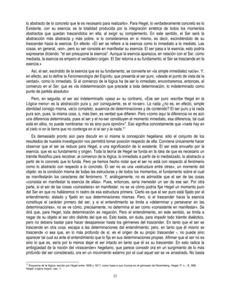 lo abstracto de lo concreto que le es necesario para realizarlo». Para Hegel, lo verdaderamente concreto es lo
Existente, con su esencia; es la totalidad producida por la integración sintética de todos los momentos
abstractos que quedan trascendidos en ella, al exigir su complemento. En este sentido, el Ser será la
abstracción más abstracta y más pobre, si lo consideramos en sí mismo, es decir, escindiéndolo de su
trascender hacia la esencia. En efecto: «El ser se refiere a la esencia como lo inmediato a lo mediato. Las
cosas, en general, -son-, pero su ser consiste en manifestar su esencia. El ser pasa a la esencia; esto podría
expresarse diciendo: "el ser presupone la esencia". Aunque la esencia aparezca, en relación con el Ser, como
mediada, la esencia es empero el verdadero origen. El Ser retorna a su fundamento; el Ser se trasciende en la
esencia.»
   Así, el ser, escindido de la esencia que es su fundamento, se convierte en «la simple inmediatez vacía». Y,
en efecto, así lo define la Fenomenología del Espíritu, que presenta al ser puro, «desde el punto de vista de la
verdad», como lo inmediato. Si el comienzo de la lógica ha de ser lo inmediato, encontraremos, entonces, el
comienzo en el Ser, que es «la indeterminación que precede a toda determinación, lo indeterminado como
punto de partida absoluto»
    Pero, en seguida, el ser así indeterminado «pasa a» su contrario, «Ese ser puro -escribe Hegel en la
Lógica menor- es la abstracción pura y, por consiguiente, es el no-ser». La nada ¿no es, en efecto, simple
identidad consigo misma, vacío completo, ausencia de determinaciones y de contenido? El ser puro y la nada
pura son, pues, la misma cosa, o, más bien, es verdad que difieren. Pero «como aquí la diferencia no es aún
una diferencia determinada, pues el ser y el no-ser constituyen el momento inmediato, esa diferencia, tal cual
está en ellos, no puede nombrarse: no es sino pura opinión»". Eso significa concretamente que «nada hay en
el cielo ni en la tierra que no contenga en sí el ser y la nada.17
    Es demasiado pronto aún para discutir en sí misma la concepción hegeliana: sólo el conjunto de los
resultados de nuestra investigación nos permitirá tomar posición respecto de ella. Conviene únicamente hacer
observar que el ser se reduce para Hegel, a una significación de lo existente. El ser está envuelto por la
esencia, que es su fundamento y origen. Toda la teoría de Hegel se funda en la idea de que es necesario un
trámite filosófico para recobrar, al comienzo de la lógica, lo inmediato a partir de lo mediatizado, lo abstracto a
partir de lo concreto que lo funda. Pero ya hemos hecho notar que el ser no está con respecto al fenómeno
como lo abstracto con respecto a lo concreto. El ser no es una «estructura entre otras», un momento del
objeto: es la condición misma de todas las estructuras y de todos los momentos, el fundamento sobre el cual
se manifestarán los caracteres del fenómeno. Y, análogamente, no es admisible que el ser de las cosas
«consista en manifestar la esencia de ellas». Pues, entonces, sería menester un ser de ese ser. Por otra
parte, si el ser de las cosas «consistiera» en manifestar, no se ve cómo podría fijar Hegel un momento puro
del Ser en que no halláramos ni rastro de esa estructura primera. Cierto es que el ser puro está fijado por el
entendimiento; aislado y fijado en sus determinaciones mismas. Pero, si el trascender hacia la esencia
constituye el carácter primero del ser, y si el entendimiento se limita a «determinar y perseverar en las
determinaciones», no se ve cómo, precisamente, no determina al ser como «consistente en manifestar». Se
dirá que, para Hegel, toda determinación es negación. Pero el entendimiento, en este sentido, se limita a
negar de su objeto el ser otro distinto del que es. Esto basta, sin duda, para impedir todo trámite dialéctico,
pero no debiera bastar para hacer desaparecer hasta los gérmenes del trascender. En tanto que el ser se
trasciende en otra cosa, escapa a las determinaciones del entendimiento; pero, en tanto que él mismo se
trasciende -o sea que, en lo más profundo de sí, es el origen de su propio trascender -, no puede sino
aparecer tal cual es ante el entendimiento que lo fija en sus determinaciones propias. Afirmar que el ser no es
sino lo que es, sería por lo menos dejar el ser intacto en tanto que él es su trascender. En esto radica la
ambigüedad de la noción del «trascender» hegeliano, que parece consistir ora en un surgimiento de lo más
profundo del ser considerado, ora en un movimiento externo por el cual aquel ser se ve arrastrado. No basta

17
   Esquema de la lógica, escrito por Hegel entre 1808 y 1811, como base a sus Cursos en el gimnasio de Nüremberg. Hegel, P. c, - E. 988.
Hegel.-Lógica mayor, cap. 1.

                                                                     23
 